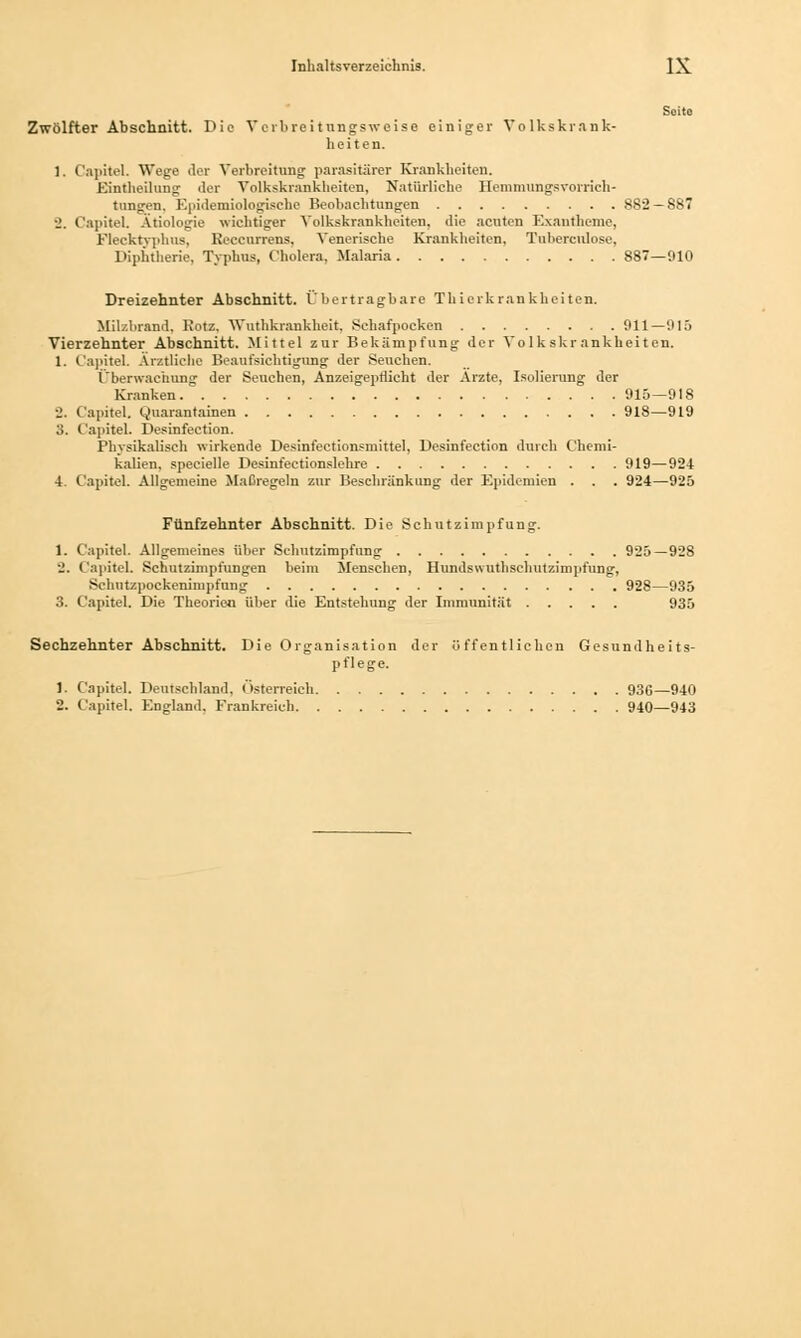 Seite Zwölfter Abschnitt. Die Verbreitungsweise einiger Volkskrank- heiten. 1. Capitel. Wege der Verbreitung parasitärer Krankheiten. Eintheilung der Volkskrankheiten, Natürliche Hemmungsvorrich- tungen. Epidemiologische Beobachtungen 882 — 887 2. Capitel. Ätiologie wichtiger Volkskrankheiten, die acuten Exantheme, Flecktyphus. Keceurrens, Venerische Krankheiten, Tuberculose, Diphtherie, Typhus, Cholera. Malaria 887—910 Dreizehnter Abschnitt. Übertragbare Thierkrankhei ten. Milzbrand, Kotz, Wuthkrankheit, Schafpocken 911—015 Vierzehnter Abschnitt. Mittel zur Bekämpfung der Volkskrankheiten. 1. Capitel. Ärztliche Beaufsichtigung der Seuchen. Überwachung der Seuchen, Anzeigepdicht der Ärzte, Isolierung der Kranken 915—918 J. Capitel. Quarantainen 918—919 3. Capitel. Desinfection. Physikalisch wirkende Desinfectionsmittel, Desinfection durch Chemi- kalien, specielle Desinfectionslehre 919—924 4. Capitel. Allgemeine Maßregeln zur Beschränkung der Epidemien . . . 924—925 Fünfzehnter Abschnitt. Die Schutzimpfung. 1. Capitel. Allgemeines über Schutzimpfung 925—928 2. Capitel. Schutzimpfungen beim Menschen, Hundswuthschutzimpfung, Schutzpockenimpfung 928—935 3. Capitel. Die Theorie« über die Entstehung der Immunität 935 Sechzehnter Abschnitt. Die Organisation der öffentlichen Gesundheits- pflege. 1. Capitel. Deutschland, Österreich 936—940 2. Capitel. England. Frankreich 940—943