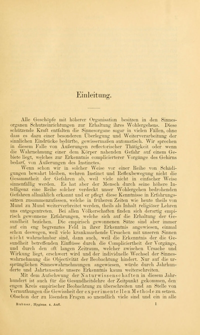 Einleitung. Alle Geschöpfe mit höherer Organisation besitzen in den Sinnes- organen Schutzeinrichtungen zur Erhaltung ihres Wohlergehens. Diese schützende Kraft entfalten die Sinnesorgane sogar in vielen Fällen, ohne dass es dazu einer besonderen Überlegung und Weiterverarbeitung der sinnlichen Eindrücke bedürfte, gewissermaßen automatisch. Wir sprechen in diesem Falle von Äußerungen refleetorischer Thätigkeit oder wenn die Wahrnehmung einer dem Körper nahenden Gefahr auf einem Ge- biete liegt, welches zur Erkenntnis complicierterer Vorgänge des Gehirns bedarf', von Äußerungen des Instinctes. Wenn schon wir in solcher Weise vor einer Reihe von Schädi- gungen bewahrt bleiben, wehren Instinct und Reflexbewegung nicht die Gesammtheit der Gefahren ab. weil viele nicht in einfacher Weise sinnenfällig werden. Es hat aber der Mensch durch seine höhere In- telligenz eine Reihe solcher verdeckt unser Wohlergehen bedrohenden Gefahren allmählich erkannt und er pflegt diese Kenntnisse in Erfahrungs- sätzen zusammenzufassen, welche in früheren Zeiten wie heute theils von Mund zu Mund weiterverbreitet werden, theils als Inhalt religiöser Lehren uns entgegentreten. Bei allen Völkerschaften finden sich derartig empi- risch gewonnene Erfahrungen, welche sich auf die Erhaltung- der Ge- sundheit beziehen. Die empirisch gewonnenen Sätze sind aber immer auf ein eng begrenztes Feld in ihrer Erkenntnis angewiesen, einmal schon deswegen, weil viele krankmachende Ursachen mit unseren Sinnen nicht wahrnehmbar sind, dann auch, weil die Erkenntnis der die Ge- sundheit betreffenden Einflüsse durch die C'ompliciertheit der Vorgänge, und durch den oft langen Zeitraum, welcher zwischen Ursache und Wirkung hegt, erschwert wird und der individuelle Wechsel der Sinnes- wahrnehmung die Objectivität der Beobachtung hindert. Xur auf die ur- sprünglichen Sinneswahrnehmungen angewiesen, würde durch Jahrhun- derte und Jahrtausende unsere Erkenntnis kaum weiterschreiten. Mit dem Aufschwung der Naturwissenschaften in diesem Jahr- hundert ist auch für die Gesundheitslehre der Zeitpunkt gekommen, den engen Kreis empirischer Beobachtung- zu überschreiten und an Stelle von ^ ennuthungen die Gewissheit der experimente llen Methode zu setzen. Obschon der zu lösenden Fragen so unendlich viele sind und ein in alle