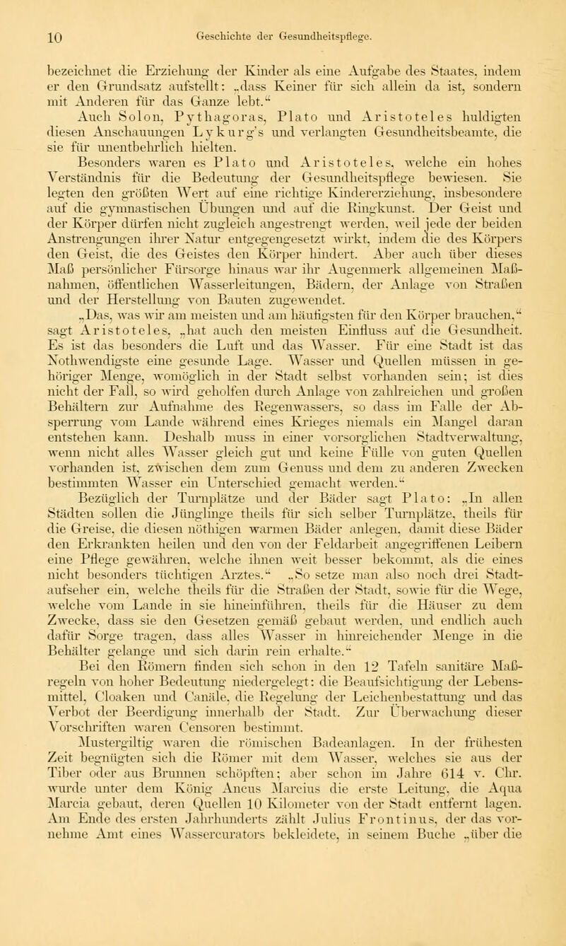 bezeichnet die Erziehung der Kinder als eine Aufgabe des Staates, indem er den Grundsatz aufstellt: „dass Keiner für sieh allein da ist, sondern mit Anderen für das Ganze lebt. Auch Solon, Pythagoras, Plato und Aristoteles huldigten diesen Anschauungen Lykurg's und verlangten Gesundheitsbeamte, die sie für unentbebrlich hielten. Besonders waren es Plato und Aristoteles, welche ein hohes Verständnis für die Bedeutung der Gesundheitspflege bewiesen. Sie legten den größten Wert auf eine richtige Kindererziehung, insbesondere auf die gymnastischen Übungen und auf die Ringkunst. Der Geist und der Körper dürfen nicht zugleich angestrengt werden, weil jede der beiden Anstrengungen ihrer Natur entgegengesetzt wirkt, indem die des Körpers den (ieist, die des Geistes den Körper hindert. Aber auch über dieses Maß persönlicher Fürsorge hinaus war ihr Augenmerk allgemeinen Maß- -w-rr « nahmen, öffentlichen Wasserleitungen. Bädern, der Anlage von Straßen und der Herstellung von Bauten zugewendet. „Das, was wir am meisten und am häutigsten für den Körper brauchen. sagt Aristoteles, „hat auch den meisten Einfluss auf die Gesundheit. Es ist das besonders die Luft und das Wasser. Für eine Stadt ist das Notwendigste eine gesunde Lage. Wasser und Quellen müssen in ge- höriger Menge, womöglich in der Stadt selbst vorhanden sein; ist dies nicht der Fall, so wird geholfen durch Anlage von zahlreichen und großen Behältern zur Aufnahme des Regenwassers, so dass im Falle der Ab- sperrung vom Lande während eines Krieges niemals ein Mangel daran entstehen kami. Deshalb muss m einer vorsorglichen Stadtverwaltung, wenn nicht alles Wasser gleich gut und keine Fülle von guten Quellen vorhanden ist, zwischen dem zum Genuss und dem zu anderen Zwecken bestimmten Wasser ein Unterschied gemacht werden. Bezüglich der Turnplätze und der Bäder sagt Plato: _ln allen Städten sollen die Jünglinge theils für sich selber Turnplätze, theils für die Greise, die diesen nöthigen warmen Bäder anlegen, damit diese Bäder den Erkrankten heilen und den von der Feldarbeit angegriffenen Leibern eine Pflege gewähren, welche ihnen weit besser bekommt, als die eines nicht besonders tüchtigen Arztes. ..So setze man also noch drei Stadt- aufseher ein, welche theils für die Straßen der Stadt, sowie rar die Wege, welche vom Lande in sie hineinfähren, theils für die Häuser zu dem Zwecke, dass sie den Gesetzen gemäß gebaut werden, und endlich auch dafür Sorge tragen, dass alles Wasser in hinreichender Menge in die Behälter gelange und sich darin rein erhalte. Bei den Römern finden sich schon in den 12 Tafeln sanitäre Maß- regeln von hoher Bedeutung niedergelegt: die Beaufsichtigung der Lebens- mittel, Cloaken und ('anale, die Regelung der Leichenbestattung und das Verbot der Beerdigung innerhalb der Stadt. Zur Überwachung dieser Vorschriften waren Censoren bestimmt. Mustergiltig waren die römischen Badeanlagen. In der frühesten Zeit begnügten sieh die Römer mit dem Wasser, welches sie aus der Tiber oder aus Brunnen schöpften; aber schon im Jahre 614 v. Chr. wurde unter dem König Ancus Marcius die erste Leitung, die Aqua Marcia gebaut, deren Quellen 10 Kilometer von der Stadt entfernt lagen. Am Ende des ersten Jahrhunderts zählt Julius Front inus. der das vor- nehme Amt eines Wassercnrators bekleidete, in seinem Buche ..über die