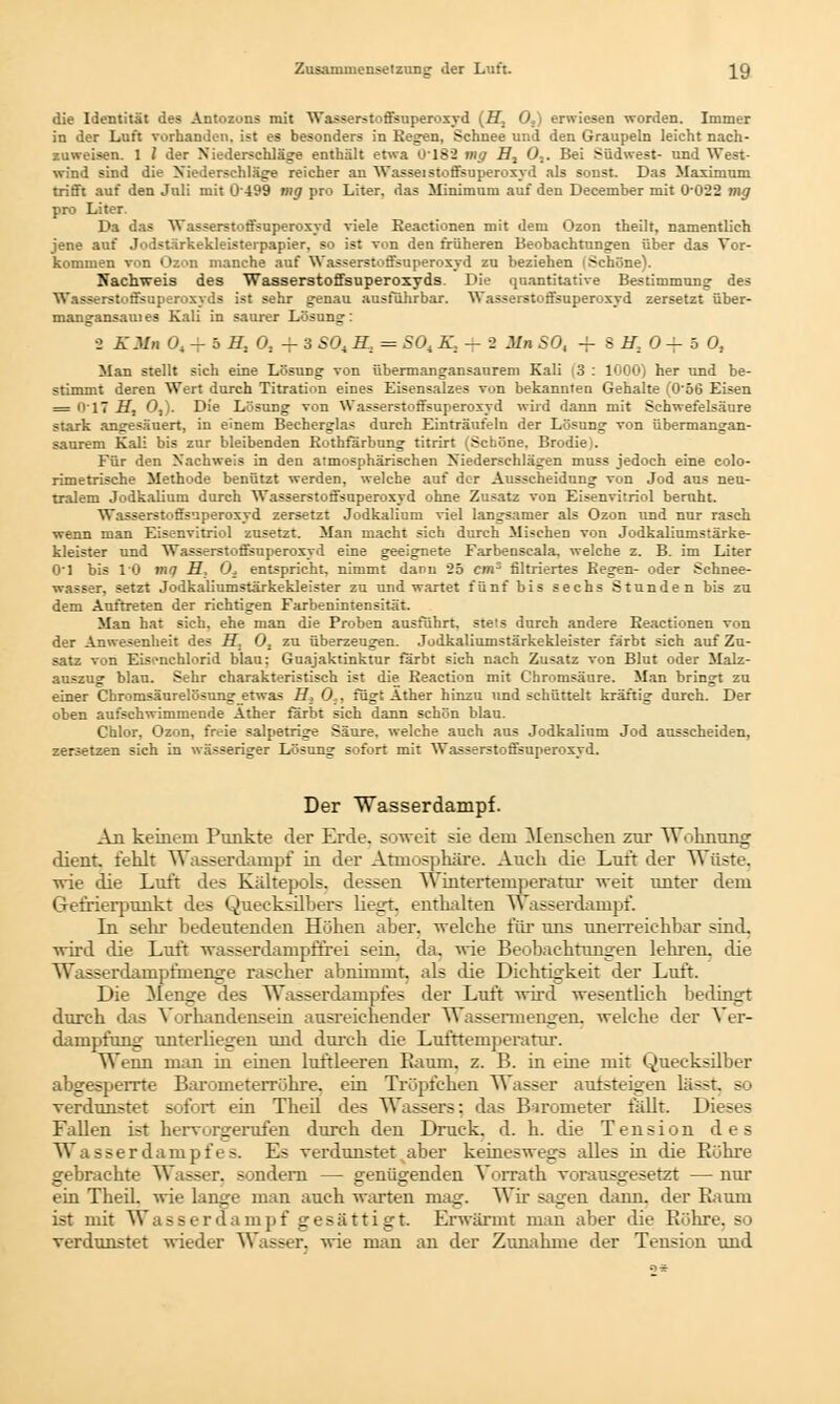 die Identität des Antozons mit Wasserstoffsuperoxyd (ff, 0S) erniesen worden. Immer in der Luft vorhanden, ist es besonders in Regen, Schnee und den Graupeln leicht nach- zuweisen. 1 1 der Niederschläge enthält etwa 0182 mg ff, 0,. Bei Südwest- und West- wind sind die Niederschläge reicher an Wasseistoffsuperoxyd als sonst. Das Maximum trifft auf den Juli mit 0499 mg pro Liter, das Minimum auf den December mit 0'022 mg pro Liter. Da das Wasserstoffsuperoxyd viele Eeactionen mit dem Ozon theilt, namentlich jene auf Jodstärkekleisterpapier, so ist von den früheren Beobachtungen über das Vor- kommen von Ozon manche auf Wasserstoffsuperoxyd zu beziehen (Schöne). Nachweis des Wasserstoffsuperoxyds. Die quantitative Bestimmung des Wasserstoffsuperoxyds ist sehr genau ausführbar. Wasserstoffsuperoxyd zersetzt über- mangansauies Kali in saurer Lösung: 3 KM» 0t -f 5 ff, 0. + 3 S0t ff, = SOi K, — -2 MnSO, -f 8 ff, 0 + 5 0, Man stellt sich eine Lösung von übermangansaurem Kali |3 : 1000) her und be- stimmt deren Wert durch Titration eines Eisensalzes von bekannten Gehalte (0'56 Eisen = 017 ff, 0,). Die Lösung von Wasserstoffsuperoxyd wird dann mit Schwefelsäure stark angesäuert, in einem Beeherglas durch Einträufeln der Lösung von übermangan- saurem Kali bis zur bleibenden Rothfärbung titrirt (Scböne. Brodie). Für den Nachweis in den atmosphärischen Niederschlägen muss jedoch eine colo- rimetrische Methode benützt werden, welche auf der Ausscheidung von Jod aus neu- tralem Jodkalium durch Wasserstoffsuperoxyd ohne Zusatz von Eisenvitriol beruht. Wasserstoffsuperoxyd zersetzt Jodkalium viel langsamer als Ozon und nur rasch wenn man Eisenvitriol zusetzt. Man macht sich durch Mischen von Jodkaliumstärke- kleister und Wasserstoffsuperoxyd eine geeignete Farbenscala. welche z. B. im Liter O'l bis 10 mq ff, 0± entspricht, nimmt dann 25 cm* filtriertes Regen- oder Schnee- wasser, setzt Jodkaliumstärkekleister zu und wartet fünf bis sechs Stunden bis zu dem Auftreten der richtigen Farbenintensität. Man hat sich, ehe man die Proben ausführt, stets durch andere Eeactionen von der Anwesenheit des ff, O, zu überzeugen. Jodkaliumstärkekleister färbt sich auf Zu- satz von Eäsrachlorid blau: Guajaktinktur färbt sich nach Zusatz von Blut oder Malz- auszug blau. Sehr charakteristisch ist die Reaction mit Chromsäure. Man bringt zu einer Chromsäurelösung etwas H, 0;, fügt Äther hinzu und schüttelt kräftig durch. Der oben aufschwimmende Äther färbt sich dann schön blau. Chlor, Ozon, freie salpetrige Säure, welche auch aus Jodkalinm Jod ausscheiden, zersetzen sich in wässeriger Lösung sofort mit Wasserstoffsuperoxyd. Der Wasserdampf. An keinem Punkte der Erde, soweit sie dem Menschen zur Wohnung dient, fehlt Wasserdampf in der Atmosphäre. Auch die Luft der Wüste, wie die Luft des Kältepols, dessen Winterteinperatur weit unter dem Gefrierpunkt des Quecksilbers liegt, enthalten Wasserdampf. In sehr bedeutenden Höhen aber, welche für uns unerreichbar sind, wird die Luft wasserdampffrei sein. da. wie Beobachtungen lehren, die Wasserdampfmenge rascher abnimmt, als die Dichtigkeit der Luft. Die Menge des Wasserdampfes der Luft wird wesentlich bedingt durch das Vorhandensein ausreichender Wassermengen, welche der Ver- dampfung unterliegen und durch die Lufttemperatur. Wenn man in einen luftleeren Baum. z. B. in eine mit Quecksilber abgesperrte Barometerröhre, ein Tröpfchen Wasser aulsteigen Li—t. - verdunstet sofort ein Theil des Wassers; das Barometer fällt. Dieses Fallen ist hervorgerufen durch den Druck, d. h. die Tension des Wasserdampfes. Es verdunstet aber keineswegs alles in die Röhre gebrachte Wasser, sondern — genügenden Vorrath vorausgesetzt — nur ein Theil. wie lange man auch warten mag. Wir sagen dann, der Baum ist mit Wasserdampf gesättigt Erwärmt man aber die Bohre, so verdunstet wieder Wasser, wie man an der Zunahme der Tension und