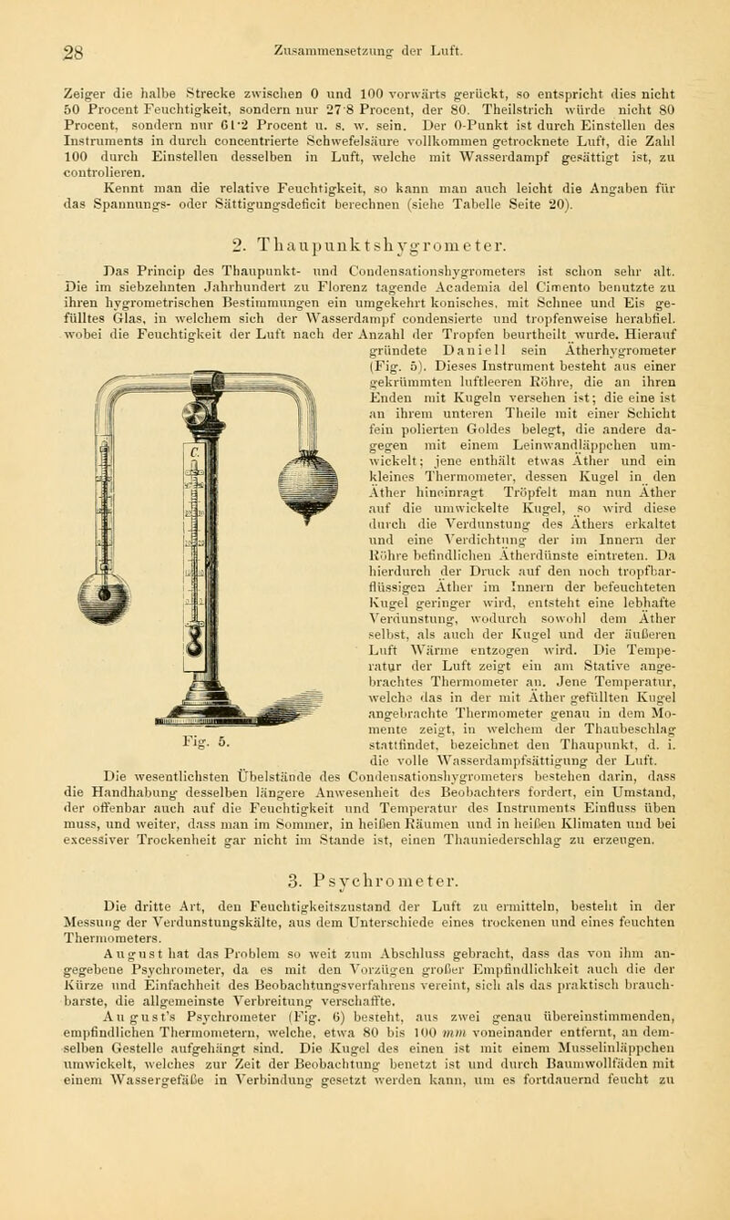 Zeiger die halbe Strecke zwischen 0 und 100 vorwärts gerückt, so entspricht dies nicht 50 Procent Feuchtigkeit, sondern nur 278 Procent, der 80. Theilstrich würde nicht 80 Procent, sondern nur 6t-2 Procent u. s. w. sein. Der 0-Punkt ist durch Einstelleu des Instruments in durch concentrierte Schwefelsäure vollkommen getrocknete Luft, die Zahl 100 durch Einstellen desselben in Luft, welche mit Wasserdampf gesättigt ist, zu controlieren. Kennt man die relative Feuchtigkeit, so kann mau auch leicht die Angaben für das Spannungs- oder Sättigungsdeficit berechnen (siehe Tabelle Seite 20). 2. Thaupunktshygrometer. Das Princip des Thaupunkt- und Condensationshygrometers ist schon sehr alt. Die im siebzehnten Jahrhundert zu Florenz tagende Academia del Cimento benutzte zu ihren hygrometrischen Bestimmungen ein umgekehrt konisches, mit Schnee und Eis ge- fülltes Glas, in welchem sich der Wasserdampf condensierte und tropfenweise herabfiel, wobei die Feuchtigkeit der Luft nach der Anzahl der Tropfen beurtheilt wurde. Hierauf gründete Daniell sein Ätherhygrometer (Fig. ä). Dieses Instrument besteht aus einer gekrümmten luftleeren Röhre, die an ihren Enden mit Kugeln versehen ist; die eine ist an ihrem unteren Theile mit einer Schicht fein polierten Goldes belegt, die andere da- gegen mit einem Leinwandläppehen um- wickelt; jene enthält etwas Äther und ein kleines Thermometer, dessen Kugel in den Äther hineinragt Tröpfelt man nun Äther auf die umwickelte Kugel, so wird diese durch die Arerdunstung des Äthers erkaltet und eine Verdichtung der im Innern der Röhre befindlichen Ätherdünste eintreten. Da hierdurch der Druck auf den noch tropfbar- flüssigen Äther im Innern der befeuchteten Kugel geringer wird, entsteht eine lebhafte Verdunstung, wodurch sowohl dem Äther selbst, als auch der Kugel und der äußeren Luft Wärme entzogen wird. Die Tempe- ratur der Luft zeigt ein am Stative ange- brachtes Thermometer an. Jene Temperatur, welche das in der mit Äther gefüllten Kugel angebrachte Thermometer genau in dem Mo- mente zeigt, in welchem der Thaubeschlag stattfindet, bezeichnet den Thaupunkt. d. i. die volle Wasserdampfsättigung der Luft. Die wesentlichsten Übelstände des Condensationshygrometers bestehen darin, dass die Handhabung desselben längere Anwesenheit des Beobachters fordert, ein Umstand, der offenbar auch auf die Feuchtigkeit und Temperatur des Instruments Einduss üben muss, und weiter, dass man im Sommer, in heißen Räumen und in heißen Klimaten und bei excessiver Trockenheit gar nicht im Staude ist, einen Thauniederschlag zu erzeugen. 3. Psychrometer. Die dritte Art, den Feuchtigkeitszustand der Luft zu ermitteln, besteht in der Messung der Verdunstungskälte, aus dem Unterschiede eines trockenen und eines feuchten Thermometers. August hat das Problem so weit zum Abschluss gebracht, dass das von ihm an- gegebene Psychrometer, da es mit den Vorzügen großer Empfindlichkeit auch die der Kürze und Einfachheit des Beobachtungsverfahrens vereint, sich als das praktisch brauch- barste, die allgemeinste Verbreitung verschaffte. August's Psychrometer (Fig. 6) besteht, aus zwei genau übereinstimmenden, empfindlichen Thermometern, welche, etwa 80 bis 100 mm voneinander entfernt, an dem- selben Gestelle aufgehängt sind. Die Kugel des einen ist mit einem Musselinläppchen umwickelt, welches zur Zeit der Beobachtung benetzt ist und durch Baumwollfäden mit einem Wassergefäße in Verbindung gesetzt werden kann, um es fortdauernd feucht zu