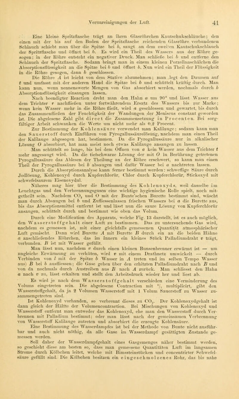 Eine kleine Spritzflasche trägt nn ihren Glasröhrehell Kautschuksehläuche: den einen mit der bis auf den Boden der Spritzflasche reichenden Glasröhre verbundenen Schlauch schiebt man über die Spitze bei b. saugt an dem zweiten Kautschukschlauch der Spritsflasche und öffnet bei b. Es wird ein Theil des Wassers aus der Röhre ge- • ! an; in der Röhre entstellt ein negativer Druck. Man schließe bei b und entferne den Sehlauch der Spritzflasche. Sodann bringt man in einem kleinen Porzellanschälchen die Absorptionsflüssigkeit an die Spitze bei b und öffnet b. Nun wird ein Theil der Flüssigkeit in die Röhre gesogen, dann b geschlossen. Die Röhre .4 ist leicht von dem Stative abzunehmen; man legt den Daumen auf t und umfasst mit der anderen Hand die Spitze bei 6 und schüttelt kräftig durch. Man kann nun. wenn nennenswerte Mengen von (Jas absorbiert werden, nochmals durch b Absorptionsflüssigkeit einsaugen lassen. Nach beendigter Reaetion dreht man den Halm a um 90° und lässt Wasser aus dem Trichter r nachfließen unter fortwährendem Ersatz des Wassers bis zur Marke: wenn kein Wasser mehr in die Röhre fließt, wird a geschlossen und gewartet, bis durch das Zusammenfließen der Feuchtigkeit der Wandungen der Meniscus constant geworden ist. Die abgelesene Zahl gibt direct die Zusammensetzung in Procenten. Bei sorg- fältiger Arbeit schwanken die Werte um nicht mehr als 0.2 Procent. Zur Bestimmung der Kohlensäure verwendet man Kalilange: sodann kann man den S auers t oft durch Einführen von Pvrogallussäurelösung. nachdem man einen Theil der Kalilauge abgesogen hat. bestimmen. Da die Pvrogallussäure nur in alkalischer Lösung 0 absorbiert, hat man meist noch etwas Kalilauge ansaugen zu lassen Man schüttelt so lange, bis bei dem Öffnen von a kein Wasser aus dem Trichter t mehr angesaugt wird. Da die tiefschwarze Lösung der mit 0 in Berührung getretenen Pvrogallussäure das Ablesen der Theilung an der Röhre erschwert, so kann man einen Theil der Pvrogallussäure bei b absaugen und dafür Wasser bei a nachtreten lassen. Durch die Absorptionsanalyse kann ferner bestimmt werden: schweflige Säure durch Jodlösung, Kohlenoxyd durch Kupferehlorür. Chlor durch Kupferehlorür. Stickoxyd mit schwefelsaurem Eisenoxydul. Näheres mag hier über die Bestimmung des Kohlenoxyds, weil dasselbe im Leuchtgas und den Verbrennungsgasen eine wichtige hygienische Rolle spielt, nocli mit- getheilt sein. Nachdem CO, und O mit der Bunte'schen Bürette bestimmt sind, wäscht man durch Absaugen bei b und Zufliessenlassen frischen Wassers bei a die Bürette aus. bis das Absorptionsmittel entfernt ist und lässt nun die saure Lösung von Kupferehlorür ansaugen, schüttelt durch und bestimmt wie oben das Volum. Durch eine Modification des Apparats, welche Fig. 13 darstellt, ist es auch möglich. den Wa ssers tot f ge halt einer Luft zu bestimmen. Das zu untersuchende Gas wird. nachdem es gemessen ist, mit einer gleichfalls gemessenen Quantität atmosphärischer Luft gemischt. Dann wird Bürette ^4 mit Bürette B durch ein an die beiden Hähne a anschließendes Röhrchen, das im Innern ein kleines Stück Palladiumdraht V trägt, verbunden, ß ist mit Wasser gefüllt. Man lässt nun, nachdem 0 durch einen kleinen Bunsenbrenner erwärmt ist — um ungleiche Erwärmung zu verhüten, wird v mit einem Drathnetz umwickelt — durch Verbinden von / mit der Spitze b Wasser in .4 treten und im selben Tempo Wasser ans B bei b ausfliesseh: die Gase gehen über den erhitzten Palladiumdraht nach B und von da nochmals durch Austreiben aus B nach A zurück. Man schliefst den Hahn a nach V zu. lässt erkalten und stellt den Arbeitsdruck wieder her und liest ab. Es wird je nach dem Wasserstoffgehalt verschieden eine Verminderung des Volums eingetreten sein. Die abgelesene Contraction mit 3/, multiplicirt, gibt den Was<erstoffgehalt, da ja 2 Volumen Wasserstoff mit 1 Volum Sauerstoff zu Wasser zu- sammengetreten sind. Ist Kohlenoxyd vorhanden, so verbrennt dieses zu COa. Der Kohlenoxydgehalt ist dann gleich der Hälfte der Volumencontraction. Bei Mischungen von Kohlenoxyd und Wasserstoff entfernt man entweder das Kohlenoxyd, ehe man den Wasserstoff durch Ver- brennen mit Palladium bestimmt: oder man lässt nach der gemeinsamen Verbrennung von Wasserstoff Kalilauge zutreten und absorbiert die erzeugte Kohlensäure. Eine Bestimmung des Wasserdampfes ist bei der Methode von Bunte nicht ausführ- bar und auch nicht nöthig, da alle Gase im Wasserdampf gesättigten Zustande ge- messen werden. Soll daher der Wasserdampfgehalt eines Gasgemenges näher bestimmt werden, so geschieht diese am besten so, dass man gemessene Quantitäten Luft im langsamen Strome durch Kölbchen leitet, welche mit Bimssteinstüeken und concentrirter Schwefel- säure gefüllt sind. Die Kölbchen besitzen ein eingeschmolzenes Rohr, das bis nahe