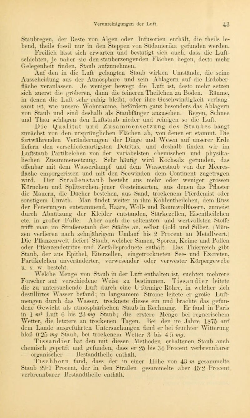 Staubregen, der Reste von Algen oder Infusorien enthält, die theils le- bend, theils fossil nur in den Steppen von Südamerika gefunden werden. Freilieh la->t ach erwarten und bestätigt ach auch, dass die Luft- schichten, je näher sie den stauberzeugenden Flächen liegen, desto mehr Gelegenheit rinden. Staub aufzunehmen. Auf den in die Luft gelangten Staub wirken Umstände, die seine Ausscheidung aus der Atmosphäre und sein Ablagern auf die Erdober- fläche veranlassen. Je weniger bewegt die Luft ist. desto mehr setzen sich zuerst die gröberen, dann die feineren Theilchen zu Boden. Räume, in denen die Luft sehr ruhig bleibt, oder ihre Geschwindigkeit verlang- samt ist. wie unsere Wohnräume, befördern ganz besonders das Ablagern von Staub und sind deshalb als Staubfänger anzusehen. Regen. Schnee und Thau schlagen den Luftstaub nieder und reinigen so die Luft. Die Qualität und Zusammensetzung des Staubes hängt zunächst von den ursprünglichen Flächen ab. von denen er stammt. Die fortwährenden Veränderungen der Dinge und Wesen auf unserer Erde liefern den verschiedenartigsten Detritus, und deshalb rinden wir im Luftstaub Partikelchen von der variabelsten ehemischen und physika- lischen Zusammensetzung. Sehr häutig wird Kochsalz gefunden, das offenbar mit dem Wasserdampf und dem Wasserstaub von der Meeres- fläche emporgerissen und mit den Seewinden dem Continent zugetragen wird. Der Straßenstaub besteht aus mehr oder weniger grossen Körnchen und Splitterchen jener Gesteinsarten, aus denen das Pflaster die Mauern, die Dächer bestehen, aus Sand, trockenem Pferdemist oder sonstigem Dnrath. Man rindet weiter in ihm Kohlentheilchen. dem Pu- der Feuerungen entstammend, Haare. Woll- und Baumwollfasern, zumeist durch Abnützung der Kleider entstanden. Stärkezellen. Eiseutheilchen etc. in großer Fülle. Aber auch die seltensten und wertvollsten Stoffe trifft man im Straßenstaub der Städte an. selbst Gold und Silber, i Mün- zen verlieren nach zehnjährigem Umlauf bis 2 Procent an Metallwert. Die Pflanzenwelt liefert Staub, welcher Samen. Sporen, Keime und Pollen oder Pflanzendetritus und Zertallsproducte enthält. Das Thierreich gibt Staub, der aus Epithel. Eiterzellen, eingetrockneten See- und Excreten. Partikelchen unveränderter, verwesender oder verwester Körpergewebe u. s. w. besteht. Welche Menge von Staub in der Luft enthalten ist, suchten mehrere Forscher auf verschiedene Weise zu bestimmen. Tissandier leitete die zu untersuchende Luft durch eine D-förmige Rohre, in welcher sich destillirtes Wasser befand; in langsamem Strome leitete er große Luft- mengen durch das Wasser, trocknete dieses ein und brachte das gefun- dene Gewicht als atmosphärischen Staub in Rechnung. Er fand in Paris in 1 »*3 Luft 6 bis 23 »w Staub; die erstere Menge bei regnerischem Wetter, die letztere an trockenen Tagen. Bei den im Jahre 1875 auf dem Lande ausgeführten Untersuchungen fand er bei feuchter Witterung bloß 025 mg Staub, bei trockenem Wetter 3 bis 45 mg. Tissandier hat den mit diesen Methoden erhaltenen Staub auch chemisch geprüft und gefunden, dass er 25 bis 34 Procent verbrennbarer — organischer — Bestandteile enthält. Tischborn fand, dass der in einer Höhe von 43 m gesammelte Staub 29'7 Procent, der in den Straßen gesammelte aber 45'2 Procent verbrennbarer Bestandtheile enthält.