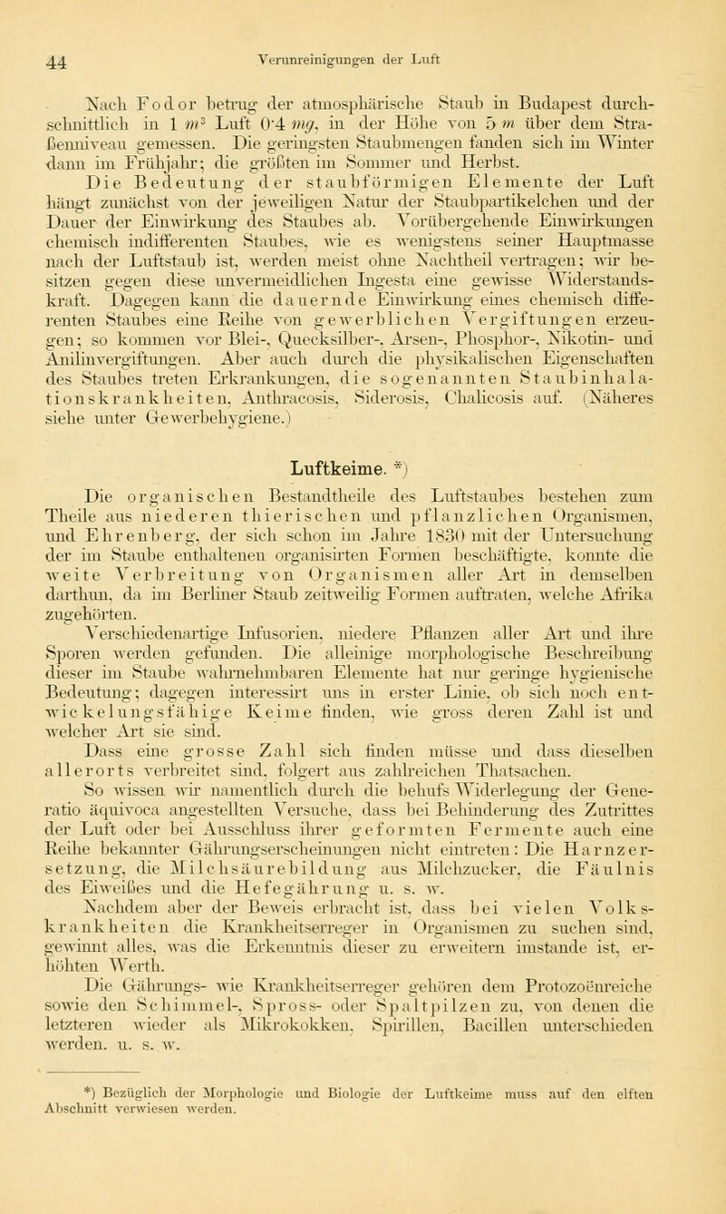 Nach Fodor betrug' der atmosphärische Staub in Budapest durch- schnittlich in 1 mz Luft 04 mg, in der Hübe von ä m über dem Stra- ßemiiveau gemessen. Die geringsten »Staubmengen fanden sieb im Winter dann im Frühjahr; die größten im Sommer und Herbst. Die Bedeutung der staubt'ürmigen Elemente der Luft hängt zunächst von der jeweiligen Natur der Staubpartikelchen und der Dauer der Einwirkung des Staubes ab. Vorübergehende Einwirkungen chemisch indifferenten Staubes. wie es wenigstens seiner Hauptmasse nach der Luftstaub ist, werden meist ohne Nachtheil vertragen; wir be- sitzen gegen diese unvermeidlichen Ingesta eine gewisse Widerstands- kraft. Dagegen kann die dauernde Einwirkung eines chemisch diffe- renten Staubes eine Reihe von gewerblichen Vergiftungen erzeu- gen; so kommen vor Blei-. Quecksilber-, Arsen-. Phosphor-, Nikotin- und Anilinvergiftungen. Aber auch durch die physikalischen Eigenschaften des Staubes treten Erkrankungen, die sogenannten S t a u b i n h a 1 a- tionskrankhe.iten, Anthracosis, Siderosis, Chalicosis auf. (Näheres siebe unter Gewerbehygiene.) Luftkeime. *) Die organischen Bestandteile des Luftstaubes bestehen zum Theile aus niederen thierischen und pf 1 anzliehen < Organismen, und Ehrenberg, der sich schon im Jahre 183(1 mit der Untersuchung der im Staube enthaltenen organisirten Formen beschäftigte, konnte die weite Verbreitung von Organismen aller Art in demselben dartbun. da im Berliner Staub zeitweilig Formen auftraten, welche Afrika zugehörten. Verschiedenartige Infusorien, niedere Pflanzen aller Art und ihre Sporen werden gefunden. Die alleinige morphologische Beschreibung dieser im Staube wahrnehmbaren Elemente hat nur geringe hygienische Bedeutung; dagegen interessirt uns in erster Linie, ob sich noch ent- wic kelungsfähige Keime finden, wie gross deren Zahl ist und welcher Art sie sind. Dass eine grosse Zahl sich finden müsse und dass dieselben allerorts verbreitet sind, folgert aus zahlreichen Thatsachen. So wissen wir namentlich durch die behufs Widerlegung der Gene- ratio äquivoca angestellten Versuche, dass bei Beilinderung des Zutrittes der Luft oder bei Ausschluss ihrer geformten Fermente auch eine Reihe bekannter Gährungserscheinungen nicht eintreten: Die Harnzer- setzung, die Milchsäurebildung aus Milchzucker, die Fäulnis des Eiweißes und die Hefegährung u. s. w. Nachdem aber der Beweis erbracht ist. dass bei vielen Volks- krankheiten die Krankheitserreger in Organismen zu suchen sind, gewinnt alles, was die Erkenntnis dieser zu erweitern imstande ist. er- höhten Werth. Die Grährungs- wie Krankheitserreger gehören dem Protozoenreiche sowie den Schimmel-. Spross- oder Spaltpilzen zu. von denen die letzteren wieder als Mikrokokken, Spirillen, Bacillen unterschieden werden, u. s. w. *) Bezüglich der Morphologie und Biologie der Luftkeime muss auf den elften Abschnitt verwiesen werden.