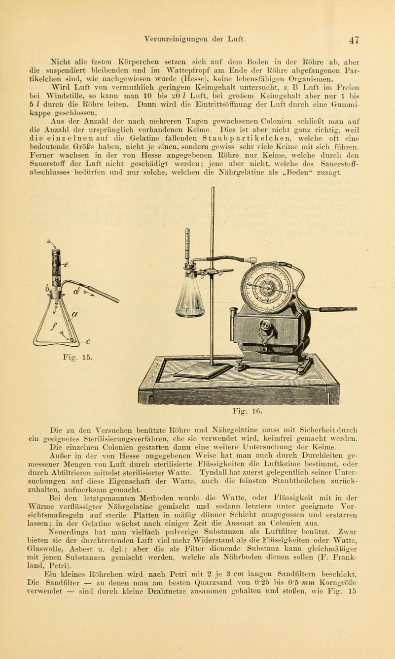 Nicht alle festen Körperchen setzen sieh auf dem Boden in der Röhre ab, aber die suspendiert bleibenden und im Wattepfropf am Ende der Röhre abgefangenen Par- tikelehen sind, wie nachgewiesen wurde (Hesse), keine lebensfähigen Organismen. Wird Luft von vermuthlich geringem Keimgehalt untersucht, z. B Luft im Freien hei Windstille, so kann mau 10 bis zO l Luft, bei großem Keimgehalt aber nur 1 bis 5 l durch die Röhre leiten. Dann wird die Eintrittsöffnung der Luft durch eine Gummi- kappe geschlossen. Aus der Anzahl der nach mehreren Tagen gewachsenen Colonien schließt man auf die Anzahl der ursprünglich vorhandenen Keime. Dies ist aber nicht ganz richtig, weil die einzelnen auf die Gelatine fallenden Staubpartikelchen, welche oft eine bedeutende Größe haben, nicht je einen, sondern gewiss sehr viele Keime mit sich führen. Ferner wachsen in der von Hesse angegebenen Röhre nur Keime, welche durch den Sauerstoff der Luft nicht geschädigt werden; jene aber nicht, welche des Sauerstoff- abschlusses bedürfen und nur solche, welchen die Nährgelatine als „Boden zusagt. Die zu den Versuchen benützte Röhre und Nährgelatine muss mit Sicherheit durch ein geeignetes Sterilisierunsrsverfahren, ehe sie verwendet wird, keimfrei gemacht werden. Die einzelneu Colonien gestatten dann eine weitere Untersuchung der Keime. Außer in der von Hesse angegebenen Weise hat man auch durch Durchleiten ge- messener Mengen von Luft durch sterilisierte Flüssigkeiten die Luftkeime bestimmt, oder durch Abfiltrieren mittelst sterilisierter Watte. Tyndall hat zuerst gelegentlich seiner Unter- suchungen auf diese Eigenschaft der Watte, auch die feinsten Stanbtheilchen zurück- zuhalten, aufmerksam gemacht. Bei den letztgenannten Methoden wurde die Watte, oder Flüssigkeit mit in der Wärme verflüssigter Nährgelatine gemischt und sodann letztere unter geeignete Vor- sichtsmaßregeln auf sterile Platten in mäßig dünner Schicht ausgegossen und erstarren lassen; in der Gelatine wächst nach einiger Zeit die Aussaat zu Colonien aus. Neuerdings hat man vielfach pulverige Substanzen als Luftfilter benutzt. Zwar bieten sie der durchtretenden Luft viel mehr Widerstand als die Flüssigkeiten oder Watte, Glaswolle, Asbest u. dgl.; aber die als Filter dienende Substanz kann gleichmäßiger mit jenen Substanzen gemischt werden, welche als Nährboden dienen sollen (F. Frank- land, Petri). Ein kleines Röhrchen wird nach Petri mit 2 je 3 cm laugen Sandfiltern beschickt. Die Sandtilter — zu denen man am besten Quarzsand von 0'25 bis 05 mm Korngröße verwendet — sind durch kleine Drahtnetze zusammen gehalten und stoßen, wie Fia-, 15