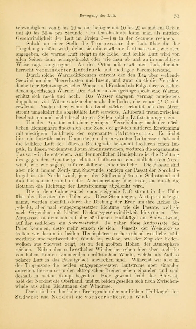 schwindigkeit von S bis 10 »>. ein heftiger mit in bis 2o >» und ein Orkan mit 4n bis 50-m pro Seeunde. Im Durchschnitt kann man als mittlere Geschwindigkeit der Luft im Freien 3—4 m in der Seeunde rechneu. Sobald an einer Stelle die Temperatur der Luft über die der Umgebung erhöbt wird, dehnt sieh die erwärmte Luftmasse aus. wie oben angegeben, die warme Luft steigt in die Höhe, und kühle Luft wird von allen Seiten dann herangedriickt oder wie man ab und zu in unrichtiger Weise sagt „angesogen. An den Orteu mit erwärmten Luftschichten herrscht verminderter Luftdruck und niedriger Barometerstand. Durch solche Wärmedifferenzen entsteht der den Tag über wehende Seewind an den Meeresküsten und Inseln, und zwar durch die Verschie- denheit der Erhitzung zwischen Wasser und Festland als Folge ihrer verschie- denen specitischeii Wärme. Der Boden hat eine geringe speciüsche Wärme. erhitzt sich rasch und hoch. Das Wasser dagegen vermag mindestens doppelt so viel Wärme aufzunehmen als der Boden, ehe es um 1° C. sich erwärmt. Nachts aber, wenn das Land stärker erkaltet als das Meer, strömt umgekehrt die abgekühlte Luft seewärts. Allüberall treten zwischen beschatteten und nicht beschatteten Stellen solche Luftströmungen ein. Um den Acmator mit einer geringen Verschiebung nach der nörd- lichen Hemisphäre findet sich eine Zone der größten mittleren Erwärmung mit niedrigem Luftdruck, der sogenannte Calmengürtel. Es findet hier ein fortwährendes Emporsteigen der erwärmten Luftmassen statt und die kühlere Luft der höheren Breitegrade bekommt hiedurek einen Im- puls, in diesen verdünnten Raum hineinzuströmen, wodurch die sogenannten Passatwinde entstehen. Auf der nördlichen Hemisphäre ist die Richtung des gegen den Äquator gerichteten Luftstromes eine südliche (ein Nord- wind, wie wir sagen1, auf der südlichen eine nördliche. Die Passate sind aber nicht immer Nord- und Südwinde, sondern der Passat der Nordhalb- kugel ist ein Nordostwind, jener der Südhemisphäre ein Südostwind und dies hat seinen Grund in der Achsendrehung der Erde, da durch die Rotation die Richtung der Luftströmung abgelenkt wird. Die in dem Calmengürtel emporsteigende Luft strömt in der Höhe über den Passaten den Polen zu. Diese Strömungen, Antipassate ge- nannt, werden ebenfalls durch die Drehung der Erde um ihre Achse ab- gelenkt, aber nach entgegengesetzter Richtung' wie die Passate, weü sie nach Gegenden mit kleiner Drehungsgeschwindigkeit hinströmen. Der Antipassat ist demnach auf der nördlichen Halbkugel ein Südwestwind, auf der südlichen ein Nordwestwind. Je näher diese Antipassate den Polen kommen, desto mehr senken sie sich. Jenseits der Wendekreise treffen wir darum in beiden Hemisphären vorherrschend westliche süd- westliche und nordwestliche | Winde an. welche, wie der Zug der Feder- wolken aus Südwest zeigt, bis zu den größten Höhen der Atmosphäre reichen. Neben den südwestlichen Winden herrschen hier aber auch die von hohen Breiten kommenden nordöstlichen Winde, welche als Zufluss polarer Luft in das P ssatgebiet anzusehen sind. Während wir also in der Tropenzone die beiden entgegengesetzten Luftströme über einander antreffen, fliessen sie in den ektropischen Breiten neben einander und sind deshalb in stetem Kampf begriffen. Hier gewinnt bald der Südwest, bald der Nordost die überhand, und zu beiden gesellen sich noch Zwischen- winde aus allen Richtungen der Windrose. Doch sind in den hohen Breitegraden der nördlichen Halbkugel der Süilwest und Nordost die vorherrschenden Winde.