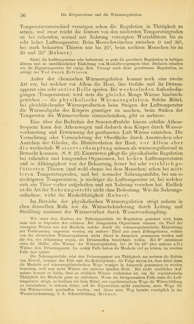 Temperaturunterschied vermögen schon die Regulation in Thätigkeit zu setzen, und zwar reicht die letztere von den niedersten Temperaturgraden an bei ruhenden, normal mit Nahrung versorgten Warmblütern bis zu sehr hoher Lufttemperatur. Beim Meerschweinchen zwischen 0 und 36°, bei stark behaarten Thieren nur bis 25°, beim nackten Menschen bis zu 30 und 35° (Rubner.) Sinkt die Lufttemperatur sehr bedeutend, so geht die geordnete Regulation in heftiges Zittern und zu unwillkürlicher Einleitung Ton Muskelbewegungen über. Dadurch erhalten wir die Eigentemperatur für einige Zeit. Versagt auch diese gewaltsame Regulation, so erfolgt der Tod durch Erfrieren. Außer der chemischen Wärmeregulation kommt noch eine zweite Art vor, bei welcher vor Allem die Haut, ihre Gefäße und ihr Drüsen- apparat eine sehr active Rolle spielen. Bei wechselnden Außenbedin- gungen (Temperaturen) wird stets die gleiche Menge Wärme hindureh- getrieben — die physikalische Wärmeregulation. Solche Mittel, bei gleichbleibender Wärmeproduction beim Steigen der Lufttemperatur die Wärmeabgabe des Körpers günstiger zu machen, beim Sinken der Temperatur die Wärmeverluste einzuschränken, gibt es mehrere. Eine über das Bedürfnis der Sauerstoffzufuhr hinaus erhöhte Athem- frequenz kamt den Athemwegen und dadurch dem Körper durch Wasser- verdunstung und Erwärmung der geathmeten Luft Wärme entziehen. Die Vermehrung oder Verminderung der Oberfläche durch Ausstrecken oder Anziehen der Glieder, die Blutcireulation der Haut, vor Allem aber di e wechselnde Wasserverdampfung müssen als wärmeregulierend in Betracht kommen. (S. S 23) Einzutreten pflegt die physikalische Regulation bei ruhenden und hungernden Organismen, bei hohen Lufttemperaturen und in Abhängigkeit von der Behaarung, ferner bei sehr reichlich ge- fütterten Thieren (und wohl ebenso bei dem Menschen) schon bei mitt- leren Temperaturgraden, und bei normaler Xahrungszufuhr, bei um so niedrigeren Temperaturen, je niedriger die Lufttemperatur ist, bei welcher sich ein Thier vorher aufgehalten und mit Nahrung versehen hat. Endlich ist die Art der Xa hrungsstof fe nicht ohne Bedeutimg. Wie die Nahrungs- aufnahme, wirkt die Muskelthätigkeit (Rubner). Im Bereiche der physikalischen Wärmeregulation steigt nahezu in eben demselben Maße wie die Wärmebehinderung 'durch Leitung und Strahlung zunimmt der Wärmeverlust durch Wasserverdampfung. Wie unter dem Einfluss der Nahrungezufuhr die Regulation geändert wird, kann man sich in folgender Art erklären: Bei hungernden Organismen stammt ein Theil der erzeugten Wärme aus den Muskeln, welche durch die wärmeregulatorisehe Einrichtung zur Verbrennung angereizt werden, ein anderer Theil aus jenen Zelleugebieten, welche von der chemischen Wärmeregulation nicht direct in Anspruch genommen werden und ■die wir, der Abkürzung wegen, als Drüsenzellen bezeichnen wollen. Bei 0° entstammt etwa die Hälfte aller Wärme der Wärmeregulation, bei 30 bis 35° aber nahezu alle Wärme dem Drüsenapparat. Im ersten Falle haben die Muskeln viel zu leisten, im zweiten Falle fast nichts. Die Nahxungszufuhr reizt den Drüsenapparat zur Thätigkeit, am meisten die Zufuhr von Eiweiß, weniger das Fett und die Kohlehydrate; die Folge davon ist, dass dabei dann die Muskeln auf wärmeregulatorisehem Wege weniger in Anspruch genommen zu werden brauchen, weil nun mehr Wärme aus anderen Quellen fließt. Bei recht reichlicher Auf- nahme kommt es dahin, dass so reichlich Wärme vorhanden ist, um die regulatorische Thätigkeit der Muskeln ganz zu entbehren. Wenn im letztgenannten Falle dann die Luft- temperatur steigt, so besitzen wir kein Mittel, auf regulatorischem Wege die Wärmebildung zu vermindern: es müssen daher, soll die Eigenwärme nicht zunehmen, neue Wege fin- den Wänneverlust geschaffen werden, und dieser neue Weg besteht vorzüglich in der Wasserverdunstung, d. h. Schweißbildung (Rubner).