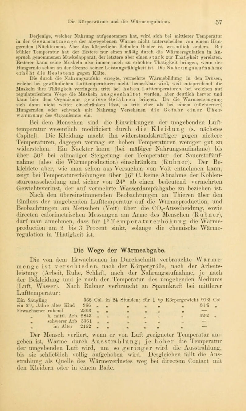 Derjenige, welcher Nahrung autgenommen hat, wird sich bei mittlerer Temperatur in der Gesammt menge der abgegebenen Wärme nicht unterscheiden von einem Hun- gernden (Nüchternen . Aber das körperliche Befinden Beider ist wesentlich anders. Bei kühler Temperatur hat der Erstere nur einen mäßig durch die Wärmeregulation in An- spruch genommenen Muskelapparat, der letztere aber einen stark zur Thätigkeit gereizten. Ersterer kann seine Muskeln also immer noch zu erhöhter Thätigkeit bringen, wenn der Hungernde schon an der Grenze seiner Leistungsfähigkeit ist. Die Nahrungsaufnahme erhöht die Resistenz gegen Kälte. Die durch die Nahrungsznfuhr erregte, vermehrte Wärmebildung in den Drüsen, welche bei gewöhnlichen Lufttemperaturen nicht bemerkbar wird, weil entsprechend die Muskeln ihre Thätigkeit verringern, tritt bei hohen Lufttemperaturen, bei welchen auf regulatorischem Wege die Muskeln ausgeschaltet werden, aber deutlich hervor und kann hier dem Organismus gewisse Gefahren bringen. Da die Wärmeerzeugung sieh dann nicht weiter einschränken lässt, so tritt eher als bei einem (nüchternen) Hun-rernden oder schwach mit Nahrung Versehenen die Gefahr einer Über- wärmung des Organismus ein. Bei tlem Menschen sind die Einwirkungen der umgebenden Luft- temperatur wesentlich modificiert durch die Kleidung (s. nächstes Capitel). Die Kleidung macht ihn widerstandskräftiger gegen niedere Temperaturen, dagegen vermag er hohen Temperaturen weniger gut zu widerstehen. Ein Nackter kann (bei mäßiger Nahrungsaufnahme bis über 30° bei allmäliger Steigerung der Temperatur der Sauerstoffauf- nahme (also die Wärmeproduction) einschränken (Rubner). Der Be- kleidete aber, wie man schon aus Versuchen von Voit entnehmen kann, zeigt bei Temperaturerhöhungen über 10° C keine Abnahme der Kohlen- säureausscheidung und sicher von 24° ab einen bedeutend vermehrten Gewichtsverlust, der auf vermehrte Wasserdampfabgabe zu beziehen ist. Nach den übereinstimmenden Beobachtungen an Thieren über den Eiufluss der umgebenden Lufttemperatur auf die Wärmeproduction, und Beobachtungen am Menschen (Voit) über die COa-Ausscheidung, sowie directen calorimetrischen Messungen am Arme des Menschen (Rubner), darf man annehmen, dass für 1° Temperaturerhöhung die Wärme- production um 2 bis 3 Procent sinkt, solange die chemische Wärme- regulation in Thätigkeit ist. Die Wege der Wärmeabgabe. Die von dem Erwachsenen im Durchschnitt verbrauchte Wärme- menge ist verschieden, nach der Körpergröße, nach der Arbeits- leistung Arbeit. Ruhe, Schlaf, nach der Nahrungsaufnahme, je nach der Bekleidung und je nach der Temperatur des umgebenden Mediums Luft. Wasser . Nach Rubner verbraucht an Spannkraft bei mittlerer Lufttemperatur: Ein Säugling 368 C'al. in 24 Stunden: für 1 kg Körpergewicht 91-3 Cal. ein 2Vä Jahre altes Kind %6 , . » » ■ » 81 = „ Erwachsener ruhend 2303 „ „ „ „ „ „ — b. mittl. Arb. 2843 „ „ „ , „ „ 422 „ „ schwerer Arb 3361 „ „ „ „ . „ — „ im Alter 2152 , „ „ „ — Der Mensch verliert, wenn er von Luft geeigneter Temperatur um- geben ist. Wärme durch Ausstrahlung; je höher die Temperatur der umgehenden Luft wird, um so geringer wird die Ausstrahlung, bis sie schließlieh völlig aufgehoben wird. Desgleichen fällt die Aus- strahlung als Quelle des Wärmeverlustes weg bei directem Contact mit den Kleidern oder in einem Bade.