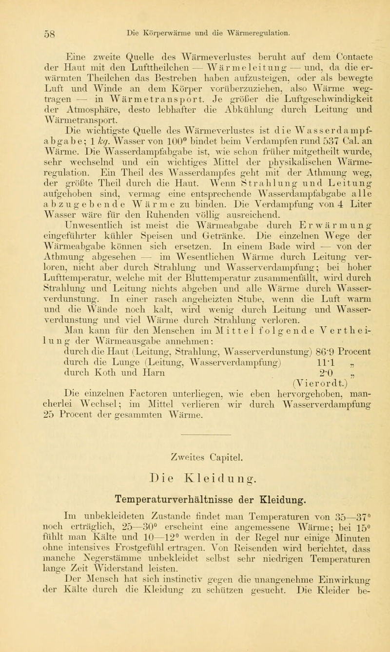 Eine zweite Quelle des Wärmeverlustes beruht auf dein Contacte der Haut mit den Lut'ttlieilchen — Wärmeleitung— und. da die er- wärmten Tlieilelien das Bestreben haben aufzusteigen, oder als bewegte Luft und Winde an dem Körper vorüberzuziehen, also Wärme weg- tragen — in Wärmetransport. Je größer die Luftgesehwindiv,keit der Atmosphäre, desto lebhafter die Abkühlung durch Leitung und Wärmetransport. Die wichtigste Quelle des Wärmeverlustes ist die Wasser da m pf- abgabe; 1 h). Wasser von 100° bindet beim Verdampfen rund 537 Cal. an Wärme. Die Wasserdampfabgabe ist. wie schon früher mitgetheilt wurde, sehr wechselnd und ein wichtiges Mittel der physikalischen Wärme- regulation. Ein Theil des Wasserdampfes geht mit der Athmung weg, der größte Theil durch die Haut. Wenn Strahlung und Leitung aufgehoben sind, vermag eine entsprechende Wasserdampfabgabe alle abzugebende Wärme zu binden. Die Verdampfung von 4 Liter Wasser wäre für den Ruhenden völlig ausreichend. Unwesentlich ist meist die Wärmeabgabe durch Erwii r m u n g eingeführter kühler Speisen und Getränke. Die einzelnen Wege der Wärmeabgabe können sich ersetzen. In einem Bade wird — von der Athmung abgesehen - im Wesentlichen Wärme durch Leitung ver- loren, nicht aber durch Strahlung und Wasserverdampfung 5 bei hoher Lufttemperatur, welche mit der Bluttemperatur zusammenfällt, wird durch Strahluni;- und Leitung nichts abgeben und alle Wärme durch Wasser- verdunstung. In einer rasch angeheizten Stube, wenn die Luft wann und die Wände noch kalt, wird wenig durch Leitung und Wasser- verdunstung und viel Wärme durch Strahlung verloren. Man kann für den Menschen im Mittel folgende V e r t h e i- 1 u n g der Wärmeausgabe annehmen: durch die Haut (Leitung, Strahlung, Wasserverdunstung) 86'9 Procent durch die Lunge (Leitung, Wasserverdampfung) 111 durch Roth und Harn 2'0 „ (Vierördt.) Die einzelnen Factoren unterliegen, wie eben hervorgehoben, man- cherlei Wechsel; im Mittel verlieren wir durch Wasserverdampfung 25 Procent der gesammten Wärme. Zweites Capitel. Die K1 e i d u n g. Temperaturverhältnisse der Kleidung. Im unbekleideten Zustande findet man Temperaturen von 35—37 noch erträglich, 25—30° erscheint eine angemessene Wärme; bei 15° fühlt man Kälte und 10—12° werden in der Regel nur einige Miauten ohne intensives Frostgefiihl ertragen. Von Reisenden wird berichtet, dass manche Negerstämme unbekleidet selbst sehr niedrigen Temperaturen lange Zeit Widerstand leisten. Der Mensch hat sieh instinetiv gegen die unangenehme Einwirkung der Kälte durch die Kleidung zu schützen gesucht. Die Kleider be-