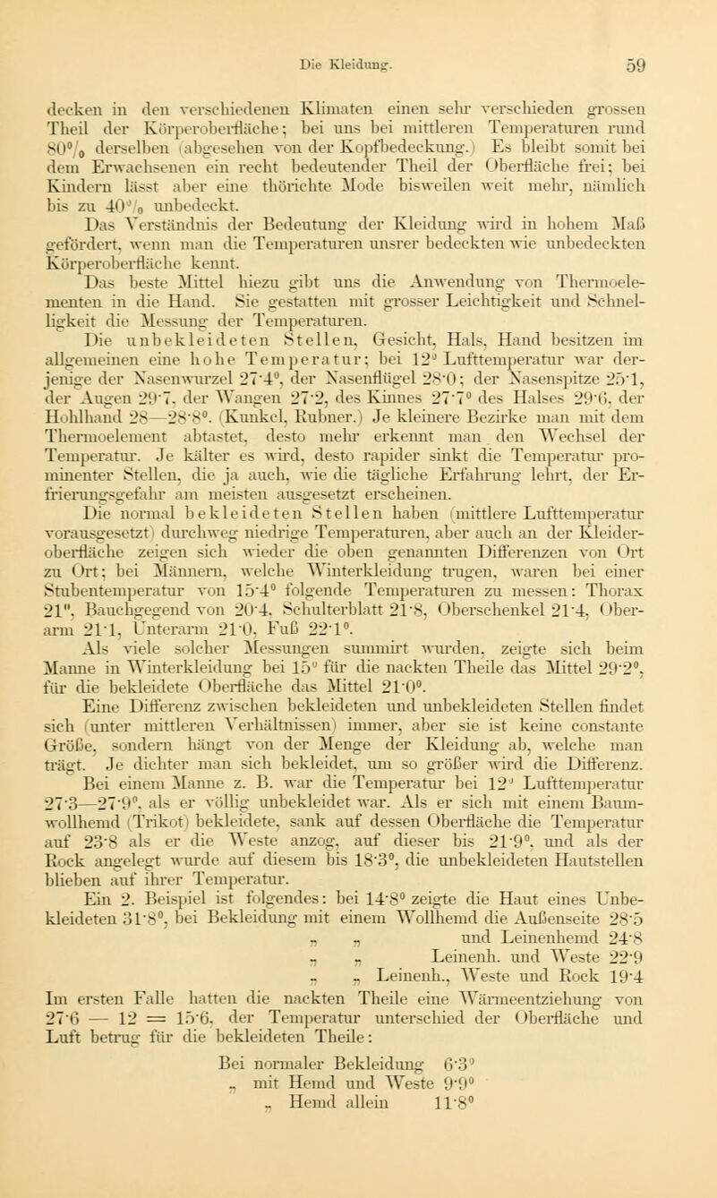 decken in den verschiedenen Kümaten einen sehr verschieden gn—: Theil der Körperoberfläche; bei uns bei mittleren Temperaturen rund 80% derselben abgesehen von der Kopfbedeckung, i Es bleibt somit bei dem Erwachsenen ein recht bedeutender Theil der Oberfläche frei: bei Kindern lässt aber eine thörichte Mode bisweilen weit mehr, nämlich bis zu 40d o unbedeckt. Das Verständnis der Bedeutung der Kleidung wird in hohem Maß gefördert, wenn man die Temperaturen unsrer bedeckten wie anbedeckten Körperoberfläche kennt. Das beste Mittel hiezu gibt uns die Anwendung von Thermoele- menten in die Hand. Sie gestatten mit grosser Leichtigkeit und Schnel- ligkeit die Messung der Temperaturen. Die unbekleideten Stellen, Gesicht, Hals. Hand besitzen im allgemeinen eine hohe Temperatur; bei 12° Lufttemperatur war der- jenige der Nasenwurzel 27'4. der Nasenflügel 280; der Nasenspitze 251, der Augen 2(J7. der Wangen 27:.'. des Kinnes 277° des Halses 29*6) der Hohlhand 28—28'8°. Kunkel. Rubner.) Je kleinere Bezirke man mit dem Thermoelement abtastet, desto mehr erkennt man den Wechsel der Temperatur. Je kälter es wird, desto rapider sinkt die Temperatur pro- minenter Stellen, die ja auch, wie die tägliche Erfahrung lehrt, der Er- frierungsgefahr am meisten ausgesetzt erscheinen. Die normal bekleideten Stellen haben |mittlere Lufttemperatur vorausgesetzt durchweg niedrige Temperaturen, aber auch an der Kleider- oberfläche zeigen sich wieder die oben genannten Differenzen von < ht zu Ort; bei Männern, welche Winterkleidung trugen, waren bei einer Stubentemperatur von 154° folgende Temperaturen zu messen: Thorax 21. Bauchgegend von 204. Schulterblatt 21 s. Oberschenkel 21 4, Ober- arm 211, Unterarm 210, Fuß 221°. Als viele solcher Messungen summirt wurden, zeigte sich beim Manne in Winterkleidung bei 15 für die nackten Theile das Mittel 292°, für die bekleidete Oberfläche das Mittel 210°. Eine Differenz zwischen bekleideten und unbekleideten Stellen findet sich lunter mittleren Verhältnissen! immer, aber sie ist keine constante Größe, sondern hängt von der Menge der Kleidung ab, welche man trägt. Je dichter man sich bekleidet, um so größer wird die Differenz. Bei einem Manne z. B. war die Temperatur bei 12' Lufttemperatur 273—27(.t°. als er völlig unbekleidet war. Als er sich mit einem Baum- wollhemd i Trikot) bekleidete, sank auf dessen Oberfläche die Temperatur auf 23'8 als er die Weste anzog, auf dieser bis 21'9°, und als der Rock angelegt wurde auf diesem bis 183°, die unbekleideten Hautstellen blieben auf ihrer Temperatur. Ein 2. Beispiel ist folgendes: bei 14'8° zeigte die Haut eines Unbe- kleideten 31'8°; bei Bekleidung mit einem Wollhemd die Außenseite 28*5 „ „ und Leinenhemd 248 „ „ Leinenh. und Weste 221* _ Leinenh.. Weste und Rock l'.i'4 Im ersten Falle hatten die nackten Theile eine Wänneentziehung von 27 ii — 12 = 15'6. der Temperatur unterschied der Oberfläche und Luft betrug für die bekleideten Theile: Bei normaler Bekleidung 6'3° _ mit Hemd und Weste 9'9° _ Hemd allein IT8°