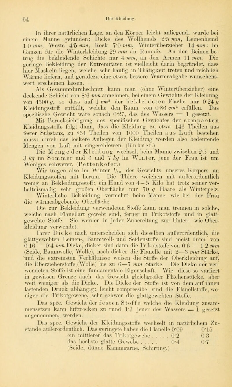 In ihrer natürlichen Lage, an den Körper leicht anliegend, wurde bei einem Manne gefunden: Dicke des Wollhemds 25 mm, Leinenhemd I/O mm, Weste 45 mm, Rock 7'0 mm, Winterüberzieher 14 mm: im Ganzen für die Winterkleidung 29 mm am Rumpfe. An den Beinen be- trug die bekleidende Schichte nur 4 mm, an den Armen 11mm. Die geringe Bekleidung der Extremitäten ist vielleicht darin begründet, dass liier Muskeln liegen, welche sehr häufig in Thätigkeit treten und reichlich Wärme liefern, und geradezu eine etwas bessere Wärmeabgabc wünschens- wert erscheinen lassen. Als Gesammtdurehsehnitt kann man (ohne Winterüberzieher) eine deckende Schicht von 8'G mm annehmen, bei einem Gewichte der Kleidung von 4300 ff, so dass auf 1 cm2 der bekleideten Fläche nur 024 (j Kleidungsstoff entfallt, welche den Raum von 0\86 c»«3 erfüllen. Das speeifische Gewicht wäre sonach 027, das des Wassers = 1 gesetzt. Mit Berücksichtigung des speeifischen Gewichtes der compacten Kleidungsstoffe folgt dann, dass die Kleidung zu etwa 14t> Theilen aus fester Substanz, zu 854 Theilen von 1000 Theilen aus Luft bestehen muss •, durch das lockere Anliegen der Kleidung werden also bedeutende Mengen von Luft mit eingeschlossen. (Rubner.) Die Menge der Kleidung wechselt beim Manne zwischen 25 und 3 kg im Sommer und 6 und 7 kg im Winter, jene der Frau ist um Weniges schwerer. (Pettenkofer.) Wh- tragen also im Winter Vio des Gewichts unseres Körpers an Kleidungsstoffen mit herum. Die Thiere weichen mit außerordentlich wenig an Bekleidungsstoff; ein Hund von 4 — 5 Kilo hat trotz seiner ver- hältnismäßig sehr großen Oberfläche nur 70 ff Haare als Winterpelz. Winterliche Bekleidung vermehrt beim Manne wie bei der Frau die wärmeabgebende Oberfläche. Die zur Bekleidimg verwendeten Stoffe kann man trennen in solche, welche nach Flanellart gewebt sind, ferner in Trikotstoffe und in glatt- gewebte Stoffe. Sie werden in jeder Zubereitung zur Unter- wie Öber- kleidung verwendet. Ihrer Dicke nach unterscheiden sich dieselben außerordentlich, die glattgewebten Leinen-, Baumwoll- und Seidenstoffe sind meist dünn von O'lß — 0'4 mm Dicke, dicker sind dann die Trikotstoffe von 0'6 — 12 mm (Seide, Baumwolle, Wolle), noch dicker die Flanelle mit 2—3 mm Stärke, und die extremsten Verhältnisse weisen die Stoffe der Oberkleidung auf, die Überzieherstoffe (Wolle) bis zu 6—7 mm Stärke. Die Dicke der ver- wendeten Stoffe ist eine fundamentale Eigenschaft. Wie diese so variiert in gewissen Grenze auch das Gewicht gleichgroßer Flächenstücke, aber weit weniger als die Dicke. Die Dicke der Stoffe ist von dem auf ihnen lastenden Druck abhängig; leicht compressibel sind die Flanellstoffe, we- niger die Trikotgewebe, sehr schwer die glattgewebten Stoffe. Das spec. Gewicht der festen Stoffe welche die Kleidung zusam- mensetzen kann lufttrocken zu rund 1/3 jener des Wassers = 1 gesetzt i i ng< nommen, werden. 1 >;ls spec. Gewicht der Kleidungsstoffe wechselt in natürlichem Zu- stande außerordentlich. Das geringste haben die Flanelle Ol 19 0'15 ein mittlerer das Trikotgewebe 02 03 das höchste glatte Gewebe 04 0'7 Seide, dünne Kammgarne, Schirting.)