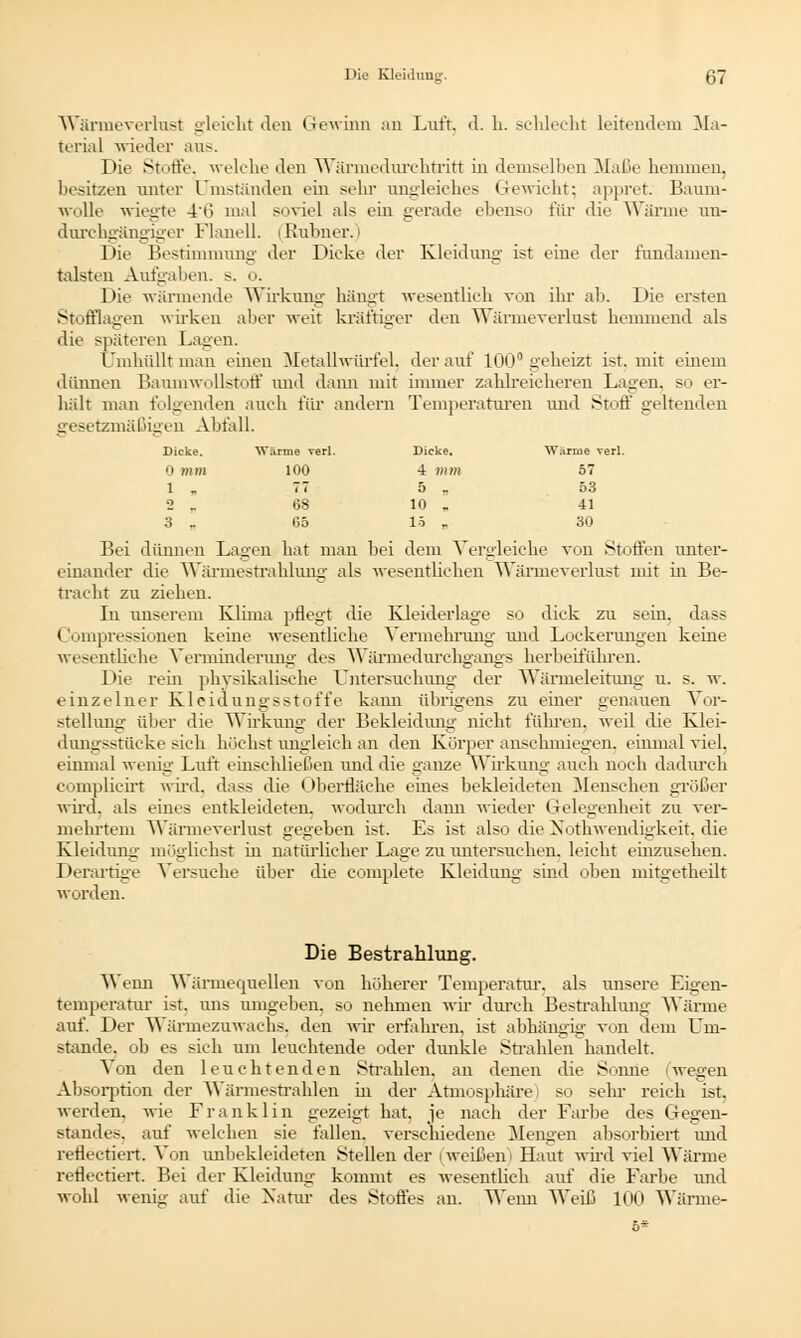 Wärmeverlust gleicht den Gewinn an Luft, d. h. schlecht leitendem Ma- terial wieder ans. Die Stoffe, welche den Wärmeduxchtritt in demselben Maße hemmen, besitzen unter Umständen ein sehr angleiches Gewicht} appret. Baum- wolle wiegte 46 mal soviel als ein gerade ebenso für die Wärme un- dnrchgängiger Flanell. (Rnbner.) Die Bestimmung der Dicke der Kleidung ist eine der fundamen- talsten Aufgaben, s. o. Die wurmende 'Wirkung hängt wesentlich von ihr ab. Die ersten Stofflagen wirken alier weit kräftiger den Wärmeverlust hemmend als die späteren Lagen. Umhüllt man einen Metallwürfel, der auf 100° geheizt ist. mit einem dünnen Baumwollstoff und dann mit immer zahlreicheren Lagen, so er- hält man folgenden auch für andern Temperaturen und Stoff geltenden gesetzmäßigen Abfall. Dicke. Wi irme verl. Dicke. Warme verl. 0 mm 100 4 mm 57 1 „ 77 5 . 53 2 - 68 10 „ 41 3 . G5 15 „ 30 Bei dünnin Lagen hat man bei dem Vergleiche von Stoffen unter- einander die Wärmestrahlung als wesentlichen Wärmeverlust mit in Be- tracht zu ziehen. In unserem Klima pflegt die Kleiderlage so dick zu sein, dass Compressionen keine wesentliche Vermehrung und Lockerungen keine wesentliche Verminderung des Wärmedurchgangs herbeiführen. Die rein physikalische Untersuchung der Wärmeleitung' u. s. w. einzelner Kleidungsstoffe kann übrigens zu einer genauen Vor- stellung über die Wirkung der Bekleidung nicht führen, weil die Klei- dungsstücke sich höchst ungleich an den Körper anschmiegen, einmal viel, einmal wenig Luft einschließen und die ganze Wirkung auch noch dadurch complicirt wird, dass die Oberfläche eines bekleideten Menschen größer wird, als eines entkleideten, wodurch dann wieder Gelegenheit zu ver- mehrtem Wärmeverlust gegeben ist. Es ist also die Nothwendigkeit, die Kleidung möglichst in natürlicher Lage zu untersuchen, leicht einzusehen. Derartige Versuche über die complete Kleidung- sind oben mitgetheilt worden. Die Bestrahlung. Venu Wärmequellen von höherer Temperatur, als unsere Eigen- temperatur ist. uns umgeben, so nehmen wir durch Bestrahlung Wärme auf. Der Wärmezuwachs, den wir erfahren, ist abhängig von dem Um- stände, ob es sich um leuchtende oder dunkle Strahlen handelt. Von den leuchtenden Strahlen, an denen die Sonne (wegen Absorption der Wärmestrahlen in der Atmosphäre so sehr reich ist. werden, wie Franklin gezeigt hat, je nach der Farbe des Gegen- standes, auf welchen sie fallen, verschiedene Mengen absorbiert und reflectiert. Von unbekleideten Stellen der | weißem Haut wird viel Wärme reflectiert. Bei der Kleidung kommt es wesentlich auf die Farbe und wohl wenig auf die Natur des Stoffes an. Wenn Weiß 100 Wärme- 5*