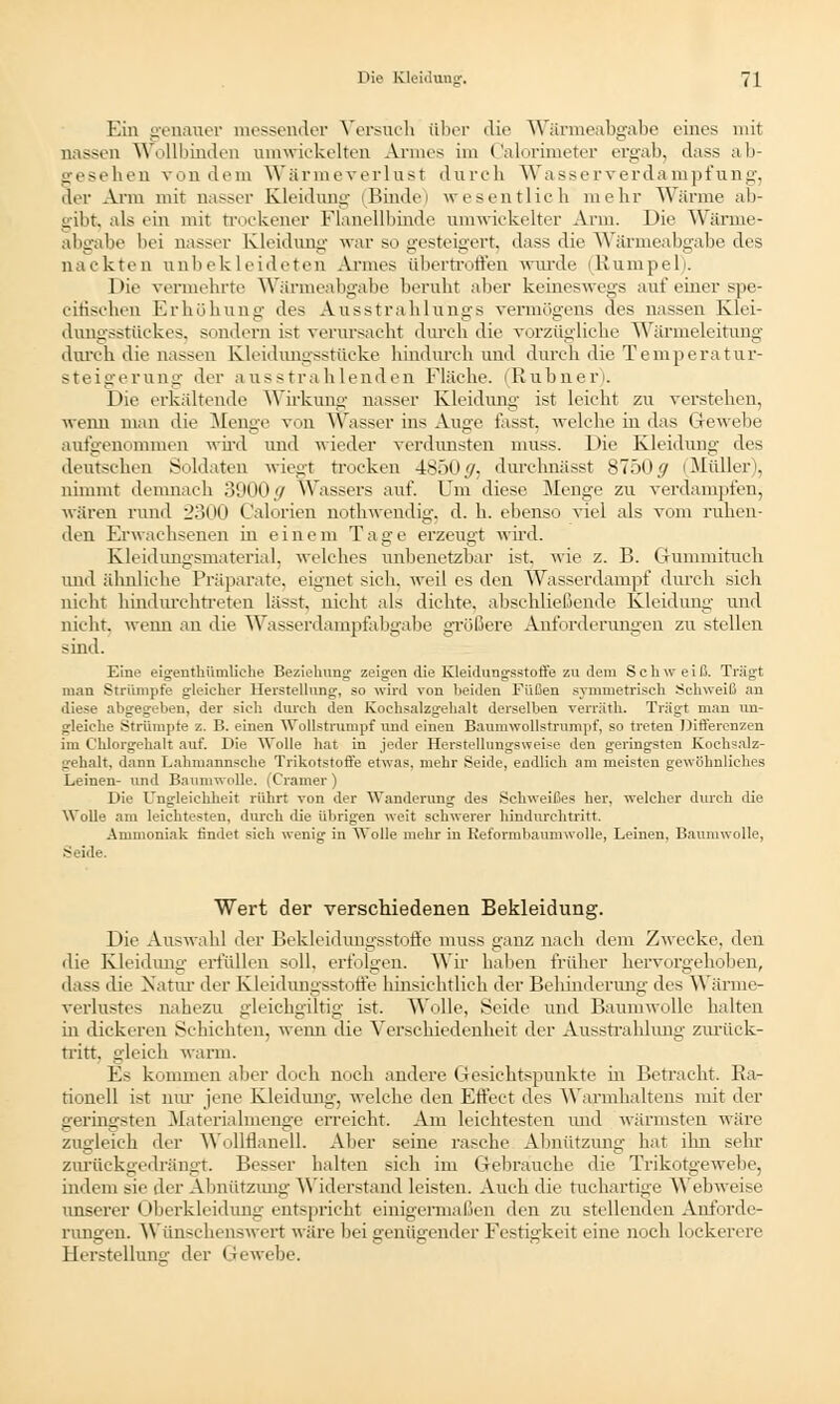 Ein genauer messender Versuch über die Wärmeabgabe eines mit nassen Wollbinden umwickelten Annes im Calorimeter ergab, dass ab- gesehen von dem Wärmeverlust durch Wasserverdampfung, der Arm mit nasser Kleidune- (Binde) wesentlich mehr Warme ab- gibt, als ein mit trockener Flanellbinde umwickelter Arm. Die Wärme- abgabe bei nasser Kleidung war so gesteigert, dass die Wärmeabgabe des nackten unbekleideten Armes übertroffen wurde (Kumpel). Die vermehrte Wärmeabgabe beruht aber keineswegs auf einer spe- citiseben Erhöhung des Ausstra blungs Vermögens des nassen Klei- dungsstückes, sondern ist verursacht durch die vorzügliche Wärmeleitung durch die nassen Kleidungsstücke hindurch und durch die Temperatur- steigerung der ausstrahlenden Fläche. (Rubner). Die erkältende Wirkung nasser Kleidung ist leicht zu verstehen, wenn man die Menge von Wasser ins Auge fasst. welche in das Gewebe aufgenommen wird und wieder verdunsten muss. Die Kleidung des deutschen Soldaten wiegt trocken 4850 ^j durchnässt 8750 # (Müller), nimmt demnach 3900// Wassers auf. Um diese Menge zu verdampfen, wären rund 2300 Colonen nothwendig. d. h. ebenso viel als vom ruhen- den Erwachsenen in einem Tage erzeugt wird. Kleidungsmaterial, welches unbenetzbar ist. wie z. B. Gummituch und ähnliche Präparate, eignet sich, weil es den Wasserdampf durch sich nicht hindurchtreten lässt, nicht als dichte, abschließende Kleidung- und nicht, wenn an die Wasserdampfabgabe größere Anforderungen zu stellen sind. Eine eigenthümliche Beziehung zeigen die Kleidungsstotfe zu dem Schweiß. Trägt man Strümpfe gleicher Herstellung, so wird von beiden Füßen symmetrisch Schweiß an diese abgegeben, der sich durch den Kochsalzgehalt derselben verriitli. Tragt man un- gleiche Strümpfe z. B. einen Wollstrumpf und einen Baumwollstxumpf, so treten Differenzen im Chlorgehalt auf. Die Wolle hat in jeder Herstellungsweise den geringsten Kochsalz- gehalt, dann Lahmannsche Trikotstofle etwas, mehr Seide, endlich am meisten gewöhnliches Leinen- und Baumwolle. (Cramer) Die Ungleichheit rührt von der Wanderung des Schweißes her, welcher durch die Wolle am leichtesten, durch die übrigen weit schwerer hindurchtritt. Ammoniak findet sich wenig- in Wolle mehr in Reformbaumwolle, Leinen, Baumwolle, Seide. Wert der verschiedenen Bekleidung. Die Auswahl der Bekleidungsstoffe muss ganz nach dem Zwecke, den die Kleidung erfüllen soll, erfolgen. Wir haben früher hervorgehoben, dass die Natur der Kleidungsstoffe hinsichtlich der Behinderung des Wärme- verlustes nahezu gleichgültig ist. Wolle, Seide und Baumwolle halten in dickeren Schichten, wemi die Verschiedenheit der Ausstrahlung zurück- tritt, gleich warm. Es kommen aber doch noch andere Gesichtspunkte hi Betracht. Ra- tionell ist nur jene Kleidung, welche den Effect des Warmhaltens mit der geringsten Materialmenge erreicht. Am leichtesten und wärmsten wäre zugleich der Wollflanell. Aber seine rasche Abnützung hat ihn sehr zurückgedrängt. Besser halten sich im Gebrauche die Trikotgewebe. indem sie der Abnützung Widerstand leisten. Auch die tuchartige Webweise unserer Oberkleidung entspricht einigermaßen den zu stellenden Anforde- rungen. Wünschenswert wäre bei genügender Festigkeit eine noch lockerere Herstellung der Gewebe.