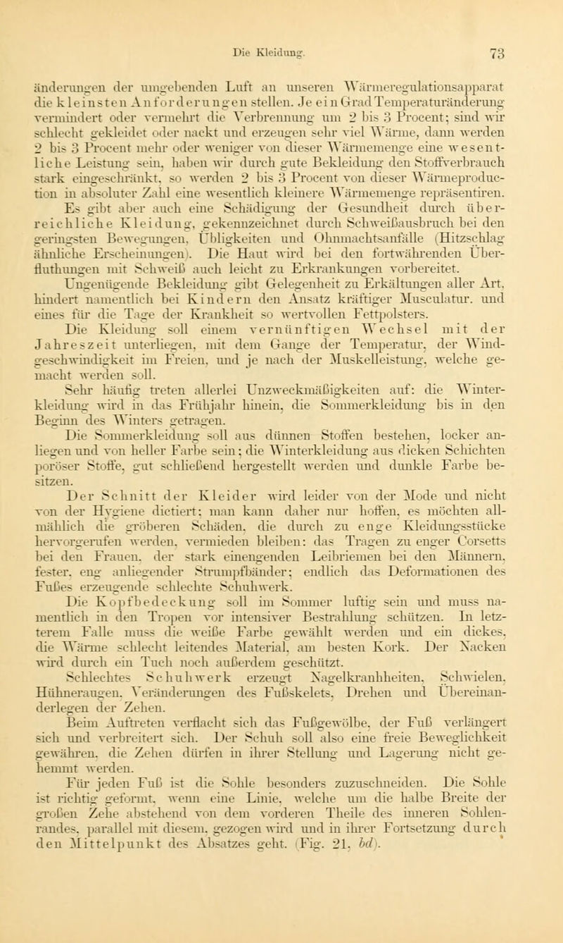 änderungen der umgebenden Luft an unseren Wärmeregulationsapparat die kleinsten An fordernngen stellen. Je ein Grad Temperaturänderung vermindert oder vermehrt die Verbrennung um 2 bis 3 Proeent; sind wir schlecht gekleidet oder nackt und erzeugen sehr viel Wärme, dann werden 2 bis 3 Procent mehr oder weniger von dieser Wärmemenge eine wesent- liche Leistung sein, haben wir durch gute Bekleidung den Stoffverbrauch stark eingeschränkt, so werden 2 bis 3 Procent von dieser Wärmeprodnc- tion in absoluter Zahl eine wesentlich kleinere Wärmemenge repräsentiren. 11- gibt aber auch eine Schädigung der Gesundheit durch über- reichliche Kleidung, gekennzeichnet durch Schweißausbruch bei den geringsten Bewegungen. Ubligkeiten und Ohnmachtsanfälle (Hitzschlag ähnliche Erscheinungen). Die Haut wird bei den fortwährenden Über- fluthungen mit Schweiß auch leicht zu Erkrankungen vorbereitet. Ungenügende Bekleidung gibt I lelegenheit zu Erkältungen aller Art. hindert namentlich bei Kindern den Ansatz kräftiger Mnsculatur. und eines für die Taue der Krankheit so wertvollen Fettpolsters. Die Kleidung soll einem vernünftigen Wechsel mit der Jahreszeit unterliegen, mit dem Gange der Temperatur, der Wind- geschwindigkeit im Freien, und je nach der Muskelleistung, welche ge- macht werden soll. Sehr häutig treten allerlei Unzweckmäßigkeiten auf: die W Unter- kleidung wird in das Frühjahr hinein, die Sommerkleidung bis in den Beginn des Winters getragen. Die Sommerkleidung soll aus dünnen Stoffen bestehen, locker an- liegen und von heller Farbe sein: die Winterkleidung aus dicken Schichten poröser Stoffe, gut schließend hergestellt werden und dunkle Farbe be- sitzen. Der Schnitt der Kleider wird leider von der Mode und nicht von der Hygiene dienert: man kann daher nur hoffen, es möchten all- mählich die gröberen Schäden, die durch zu enge Kleidungsstücke hervorgerufen werden, vermieden bleiben: das Tragen zu enger Corsetts bei den Frauen, der stark einengenden Leibriemen bei den Männern. fester, eng anliegender Strumpfbänder; endlich das Deformationen des Fußes erzeugende schlechte Schuhwerk. Die Kopfbedeckung soll im Sommer luftig sein und muss na- mentlich in den Tropen vor intensiver Bestrahlung schützen. Li letz- terem Falle muss die weiße Farbe gewählt werden und ein dickes. die Wärme schlecht leitendes Material, am besten Kork. Der Nacken wird durch ein Tuch noch außerdem geschützt. Schlechtes Schuhwerk erzeugt Xagelkranhlieiten. Schwielen. Hühneraugen, Veränderungen des Fußskelets. Drehen und übereinan- derlegen der Zehen. Beim Auftreten verflacht sieh das Fußgewölbe, der Fuß verlängert sich und verbreitert sich. Der Schuh soll also eine freie Beweglichkeit gewähren, die Zehen dürfen in ihrer Stellung und Lagerung nicht ge- hemmt werden. Für jeden Fuß ist die Sohle besonders zuzuschneiden. Die Sohle ist richtig geformt, wenn eine Linie, welche um die halbe Breite der großen Zehe abstehend von dem vorderen Theile des inneren Sohlen- randes, parallel mit diesem, gezogen wird und in ihrer Fortsetzung durch den Mittelpunkt des Absatzes geht. Fig. 21, bd .