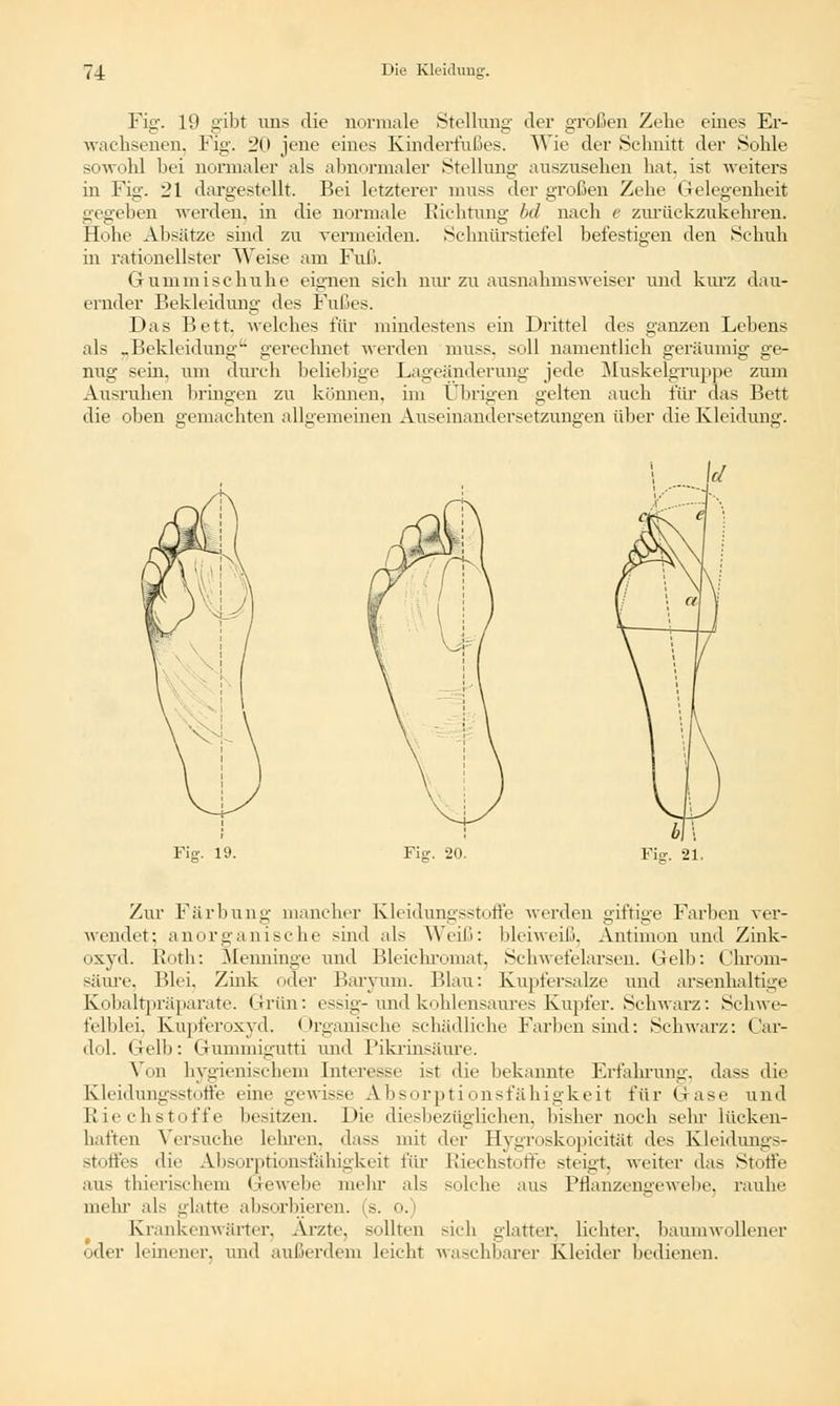 Fig. 19 gibt uns die normale Stellung der großen Zehe eines Er- wachsenen. Fig. 20 jene eines Kinderl'ußes. Wie der Schnitt der Sohle sowohl bei normaler als abnormaler Stellung auszusehen hat. ist weiters in Fig. 21 dargestellt. Bei letzterer muss der großen Zehe Gelegenheit gegeben werden, in die normale Richtung bd nach e zurückzukehren. Hohe Absätze sind zu vermeiden. Schnürstiefel befestigen den Schuh in rationellster Weise am Faß. Gummischuhe eignen sich nur zu ausnahmsweiser und kurz dau- ernder Bekleidung des Fußes. Das Bett, welches für mindestens ein Drittel des ganzen Lebens als .Bekleidung1- gerechnet werden muss. soll namentlich geräumig ge- nug sein, um durch beliebige Lageänderung jede Muskelgruppe zum Ausruhen bringen zu können, im Übrigen gelten auch für das Bett die oben gemachten allgemeinen Auseinandersetzungen über die Kleiduni;-. Fig. 20. Für. 21. Zur Färbung mancher Kleidungsstoffe werden giftige Farben ver- wendet; anorganische sind als Weiß: bleiweiß, Antimon und Zink- oxyd. Roth: Menninge und Bleichromat. Schwefelarsen. Gelb: Chrom- säure. Blei, Zink der Baryum. Blau: Kupfersalze und arsenhaltige Kobaltpräparate. Grün: essig- und kohlensaures Kupfer. Schwarz: Schwe- felblei, Kupferoxyd. Organische schädliche Farben sind: Schwarz: Car- dol. Gelb: Gunimi^utti und Pikrinsäure. Von hygienischem Interesse ist die bekannte Erfahrung, dass die Kleidungsstoffe eine gewisse Absorptionsfähigkeit für Gase und Riechstoffe besitzen. Die diesbezüglichen, bisher noch sehr lücken- haften Versuche lehren, dass mit der Hygroskopicität des Kleidungs- Stoffes die Absorptionsfähigkeit für Riechstoffe steigt, weiter das Stoffe aus thierischem Gewebe mehr als solche aus Pflanzengewebe, rauhe mehr als glatte absorbieren, (s. o.) Krankenwärter. Arzte, sollten sich glatter, lichter, baumwollener oder leinener, und außerdem hiebt waschbarer Kleider bedienen.