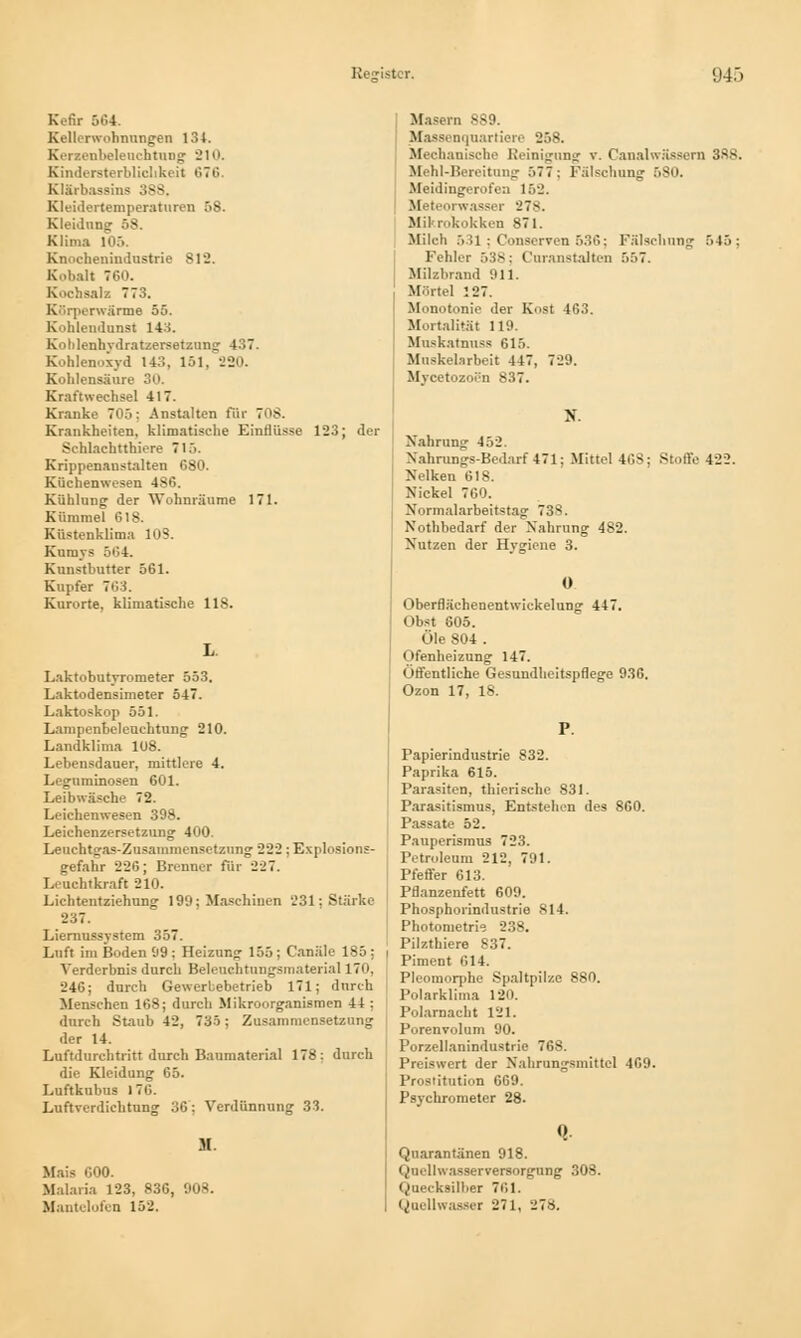 Kefir 564. Kellerwohnungen 134. Kerxenbeleuchtung 210. Kindersterblichkeit 676. Klärbassins 388, Kleidertemperaturen 58. Kleidung: 58. Klima 105. Knochenindustrie 812. Kobalt 760. Kochsalz 773. Körperwarme 55. Kohlendunst 14o. Kohlenhydratzersetzung 4.! 7. Kohlenoxyd 143, 151. 220. Kohlensäure 30. Krafiwechsel 417. Kranke 70.'i: Anstalten für 70$. Krankheiten, klimatische Einflüsse 123; der Schlachtthiere 715. Krippenanstalten 680. Küchenwesen 486. Kühlung der Wohnräume 171. Kümmel 618. Küstenklima 103. Kumys 504. Kunstbutter 561. Kupfer 7öi. Kurorte, klimatische 118. Laktobutyrometer 553. Laktodensimeter 547. Laktoskop 551, Lampenbeleuehtung 210. Landklima 108. Lebensdauer, mittlere 4. Leguminosen 601. Leibwäsche 72. Leichenwesen 398. Leichenzersetzung 400. Leuchtgas-Zusammensetzung 222: Explosions- gefahr 226; Brenner für 227. Leuchtkraft 210. Lichtentziehung 199; Maschinen 231; Stärke 237. Liernussystem 357. Luft im Boden 99 : Heizung- 155 ; Canäle 185 ; Verderbnis durch Beleuchtungsmaterial 170, 246; durch Gewerbebetrieb 171; durch Menschen 168; durch Mikroorganismen 44 ; durch Staub 42, 735; Zusammensetzung der 14. Luftdurchtritt durch Baumaterial 178: durch die Kleidung 65. Luftkubus 17G. Luftverdiehtung 36: Verdünnung 33. M. Mais 000. Malaria 123, 836, 908. Mantclofen 152. Masern 889. Massenquartiere 258. Mechanische Reinignng v. Canalwässern 388. Mehl-Bereitung .*> 7 7 : Fälschung 5S0. Meidingerofen 162. Meteorwasser 278. Mikrokokken 871. Milch 531; Conserven 536; Fälschung 545: Fehler 538; Cnranstalten 557. Milzbrand 911. Mörtel 127. Monotonie der Kost 463. Mortalität 119. Muskatnnss 615. Muskelarbeit 447, 729. Mycitozoen 837. N. Nahrung 452. Nahrungs-Bedarf471; Mittel 468; Stoffe 422. Nelken 618. Nickel 760. Normalarbeitstag 738. Nothbedarf der Nahrung 482. Nutzen der Hygiene 3. 0 Oberflächenentwiekelung 447. Obst 805. Öle 804 . Ofenheizung 147. Öffentliche Gesundheitspflege 936. Ozon 17, 18. Papierindustrie 832. Paprika 615. Parasiten, thierische 831. Parasitismus, Entstehen des 860. Passate 52. Pauperismus 723. Petroleum 212, 791. Pfeffer 613. Pflanzenfett 609. Phosphorindustrie 814. Photometrie 238. Pilzthiere 837. Piment 614. Pleomorphe Spaltpilze 880. Polarklima 120. Polarnacht 121. Porenvolum 90. Porzellanindustrie 768. Preiswert der Nahrungsmittel 469. Prostitution 669. Psychrometer 28. Quarantänen 918. Quell Wasserversorgung 308. Quecksilber 761. Qaellwasser 271, 27».