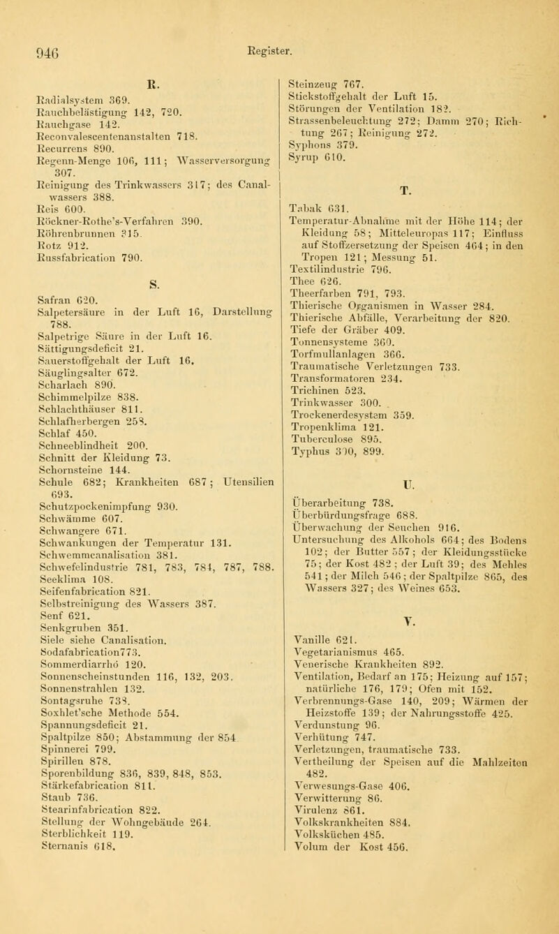 R. Radialsystem 369. Ranchbelästigung 142, 720. Rauchgase 142. Reconvalescentenanstalten 718. Recurrens 890. Regenn-Menge 106, 111; Wasserversorgung 307. ReinigiiDg des Trinkwassers 317; des Canal- wassers 388. Reis GOO. Röekner-Rothe's-Verfahren 390. Röhrenbrunnen ?15. Rotz 912. Rnssfabrication 790. Safran G20. Salpetersäure in der Luft IG, Darstellung 788. Salpetrige Säure in der Luft 16. Sättigungsdeficit 21. Sauerstoffgehalt der Luft 16. Säuglingsalter 672. Scharlach 890. Schimmelpilze 838. Schlachthäuser 811. Schlafherbergen 25?. Schlaf 450. Schneeblindheit 200. Schnitt der Kleidung 73. Schornsteine 144. Schule 682; Krankheiten 687; Utensilien 693. Schutzpockenimpfung 930. Schwämme 607. Schwangere 671. Schwankungen der Temperatur 131. Sehwemmcanalisation 381. Schwefelindustrie 781, 783, 784, 787, 788. Seeklima 108. Seifenfabrication 821. Selbstreinigung des Wassers 387. Senf 621. Senkgruben 351. Siele siehe Canalisation. Sodafabrication773. Sommerdiarrhd 120. Sonnenscheinstunden 116, 132, 203. Sonnenstrahlen 132. Sontagsruhe 733. Soxhlet'sche Methode 554. Spanuungsdeficit 21. Spaltpilze 850; Abstammung der 854 Spinnerei 799. Spirillen 878. Sporenbildung 836, 839, 848, 853. Stärkefabrication 811. Staub 736. Stearinfabrication 822. Stellung der Wohngebäude 264. Sterblichkeit 119. Sternanis 618. Steinzeug 767. Stickstoffgehalt der Luft 15. Störungen der Ventilation 182. Strassenbeleuchtung 272; Damm 270; Rieh tung 267; Reinigung 272. Syphons 379. Syrup 610. Tabak 631. Temperatur-Abnahme mit der Höbe 114; der Kleidung 58; Mitteleuropas 117; Einftuss auf Stoffzersetzung der Speisen 404 ; in den Tropen 121; Messung 51. Textilindustrie 796. Thee 626. Theerfarben 791, 793. Thierische Organismen in Wasser 284. Thieriscbe Abfälle, Verarbeitung der 820. Tiefe der Gräber 409. Tonnensysteme 360. Torfmullanlagen 366. Traumatische Verletzungen 733. Transformatoren 234. Trichinen 523. Trinkwasser 300. Trockenerdesystem 359. Tropenklima 121. Tubereulose 895. Typhus 300, 899. u. Überarbeitung 738. Überbürdungsfrage 688. Überwachung der Seuchen 916. Untersuchung des Alkohols 664; des Bodens 102; der Butter 557 ; der Kleidungsstücke 75; der Kost 482 ; der Luft 39; des Mehles 541; der Milch 546; der Spaltpilze 865, des Wassers 327; des Weines 653. V. Vanille 621. Vegetarianismus 465. Venerische Krankheiten 892. Ventilation, Bedarf an 175; Heizung auf 157; natürliche 176, 179; Ofen mit 152. Verbrennungs-Gase 140, 209; Wärmen der Heizstoffe 139; der Nahrungsstoffe 425. Verdunstung 96. Verhütung 747. Verletzungen, traumatische 733. Veitheilung der Speisen auf die Mahlzeiten 482. Verwesungs-Gase 406. Verwitterung 86. Virulenz 861. Volkskrankheiten 884. Volksküchen 485. Volum der Kost 456.