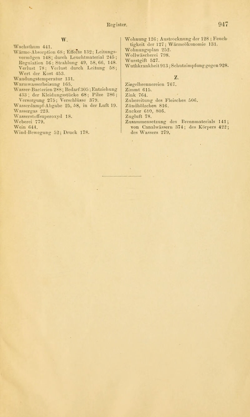 W. Wachsthum -141. Wärme-Absorption G8i Effecte 132; Leitungs- vermögen 148; durch Leuchtmaterial 245; Regulation 5G; Strahlung 49, 58,66, 14S. Verlust 78; Vorlast durch Leitung is; Wert der Kost -153. Wandungstemperatur 131. Warmwasserheiaung 165. w asser-Baclerien 2>s; Bedarf305 ;Entziehung , der Kleidungsstücke 68; Pilze 286; Versorgung 27c>; Verschlüsse 379. Wasserdampf-Abgabe 26, 58, in der Luft 10. Wassergas 223. Wasserstoffsuperoxyd 18. Weberei 779. Wein C44. Wind-Bewegung 52; Druck 178. Wohnung 126; Austrocknmig der 128 ; Pouch' tigkeit der rJ7; Wärmeökonomie 131. Wohnungsplan 252. Wollwäscherei 798. Wurstgift ft27. Wuthkranklieit 913; Schutzimpfung gegen 928. z. Ziegelbrennereien 767. Zimmt 615. Zink 764. Zubereitung des Fleisches f)06. Zündhölzchen SIC. Zucker 610, 806. Zugluft 78. Zusammensetzung des Brennmaterials 141; von Canalwässern 374; des Körpers 422; des Wassers 279.