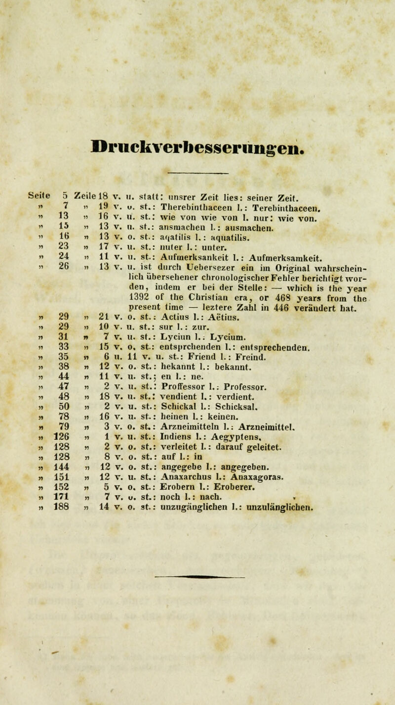 Drtickverliesserimgeii. 5 Zeile 18 v. ii. 7 » 19 v. u. 13 » 16 v. II. 15 » 13 v. II. 16 n 13 v. 0. 23 » 17 v. 11. 24 » 11 V. U. 26 „ 13 v. II. Seite 5 Zeile 18 v. n. statt: unsrer Zeit lies: seiner Zeit. st.: Therebinthaceen 1.: Terebiiithaceen. st.: wie von wie von 1. nur: wie von. st.: ansniacheu 1.: ausmachen, st.: aqatilis I.: aquatilis. st.: unter 1.: unter. st.: Aufinerksankeit I.: Aufmerksamkeit. ist durch Uebersezer ein im Original wahrschein- lich übersehener chronologischer Fehler berichligt wor- den, indem er bei der Stelle: — which is the year 1392 of the Christian era, or 468 years from the present time — leztere Zahl in 446 verändert hat. 29 »21 v. o. st.: Actius 1.: Aetius. 29 i) 10 v. u. st.: sur 1.: zur. 31 » 7 v. u. St.: Lyciun 1.; Lycium. 33 n 15 v. o. st-: entsprchenden 1.: entsprechenden. 35 n 6 u. 11 v. u. st.: Friend I.: Freind. 38 n 12 v. o. st.: bekannt 1.: bekannt. 44 n 11 v. u. st.; en 1.: ne. 47 n 2 v. ii. st.: Proffessor l.: Professor. 48 n 18 v. u. st.: vendient 1.: verdient. 50 i) 2 v. u. st.: Schickal 1.: Schicksal. 78 B 16 v. ii. st.: heiuen 1.: keinen. 79 » 3 v. o. st.: Arzneimitteln 1.: Arzneimittel. 126 ii 1 v. u. st.: Indiens !.: Aegyptens, 128 » 2 v. o. st.: verleitet 1.: darauf geleitet. 128 ii 8 v. o. st.: auf 1.: in 144 ii 12 v. o. st.: angegebe 1.: angegeben. 151 n 12 v. u. st.: Anaxarchus 1.: Anaxagoras. 152 n 5 v. o. st.: Erobern 1.: Eroberer. 171 n 7 v. u. st.: noch 1.: nach.