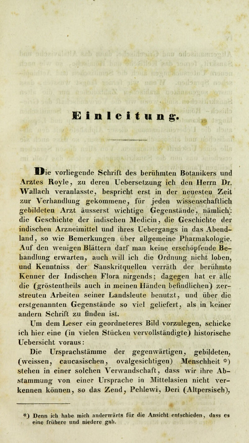 Die vorliegende Schrift des berühmten Botanikers und Arztes Royle, zu deren Uebersetzung ich den Herrn Dr. Wallach veranlasste, bespricht erst in der neuesten Zeit zur Verhandlung gekommene, für jeden wissenschaftlich gebildeten Arzt äusserst wichtige Gegenstände, nämlich]: die Geschichte der indischen Medicin, die Geschichte der indischen Arzneimittel und ihres Uebergangs in das Abend- land, so wie Bemerkungen über allgemeine Pharmakologie. Auf den wenigen Blättern darf man keine erschöpfende Be- handlung erwarten, auch will ich die Ordnung nicht loben, und Keuntniss der Sanskritquellcn verräth der berühmte Kenner der Indischen Flora nirgends; dagegen hat er alle die (gröstentheils auch in meinen Händen befindlichen) zer- streuten Arbeiten seiner Landsleute benutzt, und über die erstgenannten Gegenstände so viel geliefert, als in keiner andern Schrift zu finden ist. Um dem Leser ein geordneteres Bild vorzulegen, schicke ich hier eine (in vielen Stücken vervollständigte) historische Uebersicht voraus: Die Ursprachstämme der gegenwärtigen, gebildeten, (weissen, caucasischen, ovalgesichtigen) Menschheit *) stehen in einer solchen Verwandschaft, dass wir ihre Ab- stammung von einer Ursprache in Mittelasien nicht ver- kennen können, so das Zend, Pehlewi, Deri (Altpersisch), *) Denn ich habe mich anderwärts für die Ansicht enlschicden, dass es eine frühere und niedere gab.