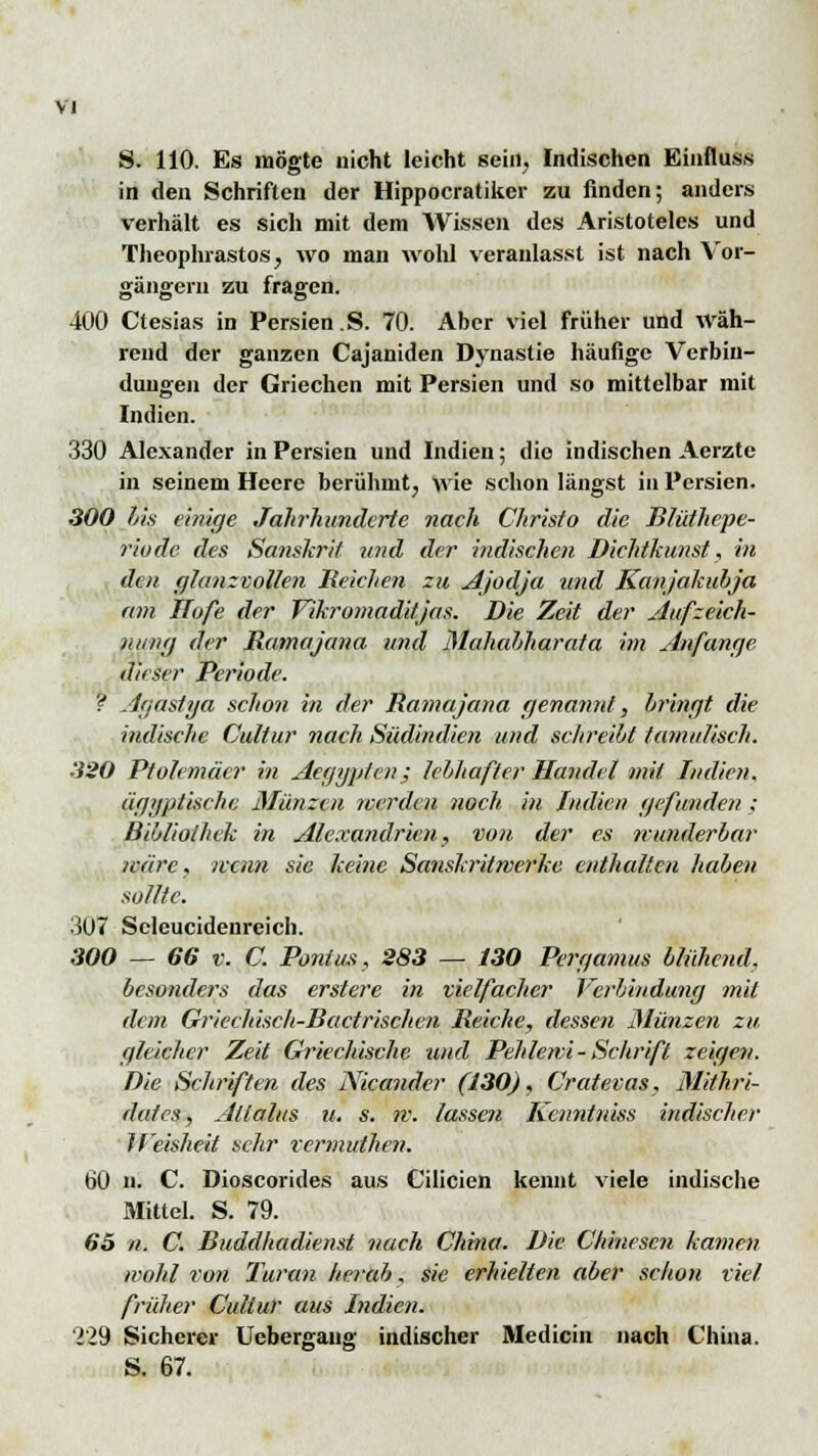 S. 110. Es mögte nicht leicht sein, Indischen Einfluss in den Schriften der Hippocratiker zu finden; anders verhält es sich mit dem Wissen des Aristoteles und Theophrastos, wo man wohl veranlasst ist nach Vor- gängern zu fragen. 400 Ctesias in Persien .S. 70. Aber viel früher und wäh- rend der ganzen Cajaniden Dynastie häufige Verbin- dungen der Griechen mit Persien und so mittelbar mit Indien. 330 Alexander in Persien und Indien; dio indischen Aerzte in seinem Heere berühmt, wie schon längst in Persien. 300 bis einige Jahrhunderte nach Christo die Blüthepe- riodc des Sanskrit und der indischen Dichtkunst, in den glanzvollen Reichen zu Ajodja und Kanjakubja am Hofe der Vikromaditjas. Die Zeit der Aufzeich- nung der Ramajana und Mahahharata im Anfange dieser Periode. ? Agastya schon in der Ramajana genannt, bringt die indische Cultur nach Südindien und schreibt tamulisch. 320 Pfolemäcr in Aegypten; lebhafter Handel mit Indien, ägyptische Münzen werden noch in Indien gefunden ; Bibliothek in Alexandricn, von der es wunderbar märe, nenn sie keine Sanskritwerke enthalten haben sollte. •5U7 Scleucidenreich. 300 — 66 v. C. Pontus, 283 — 130 Pergamus blühend, besonders das ersterbe in vielfacher Verbindung mit dem Griechisch-Bactrischen Reiche, dessen Münzen zu, gleicher Zeit Griechische und Pehlewi - Schrift zeigen. Die Schriften des Nicander (130), Cratevas, Mithri- dales, Allalus u. s. w. lassen Kenntniss indischer Jf'eisheit sehr rermuthen. 60 n. C. Dioscorides aus Cilicien kennt viele indische Mittel. S. 79. 65 n. C. Buddhadienst nach China. Die Chinesen kamen wohl von Turan herab, sie erhielten aber schon viel früher Cultur aus Indien. 229 Sicherer Uebergaiig indischer Medicin nach China. S. 67.