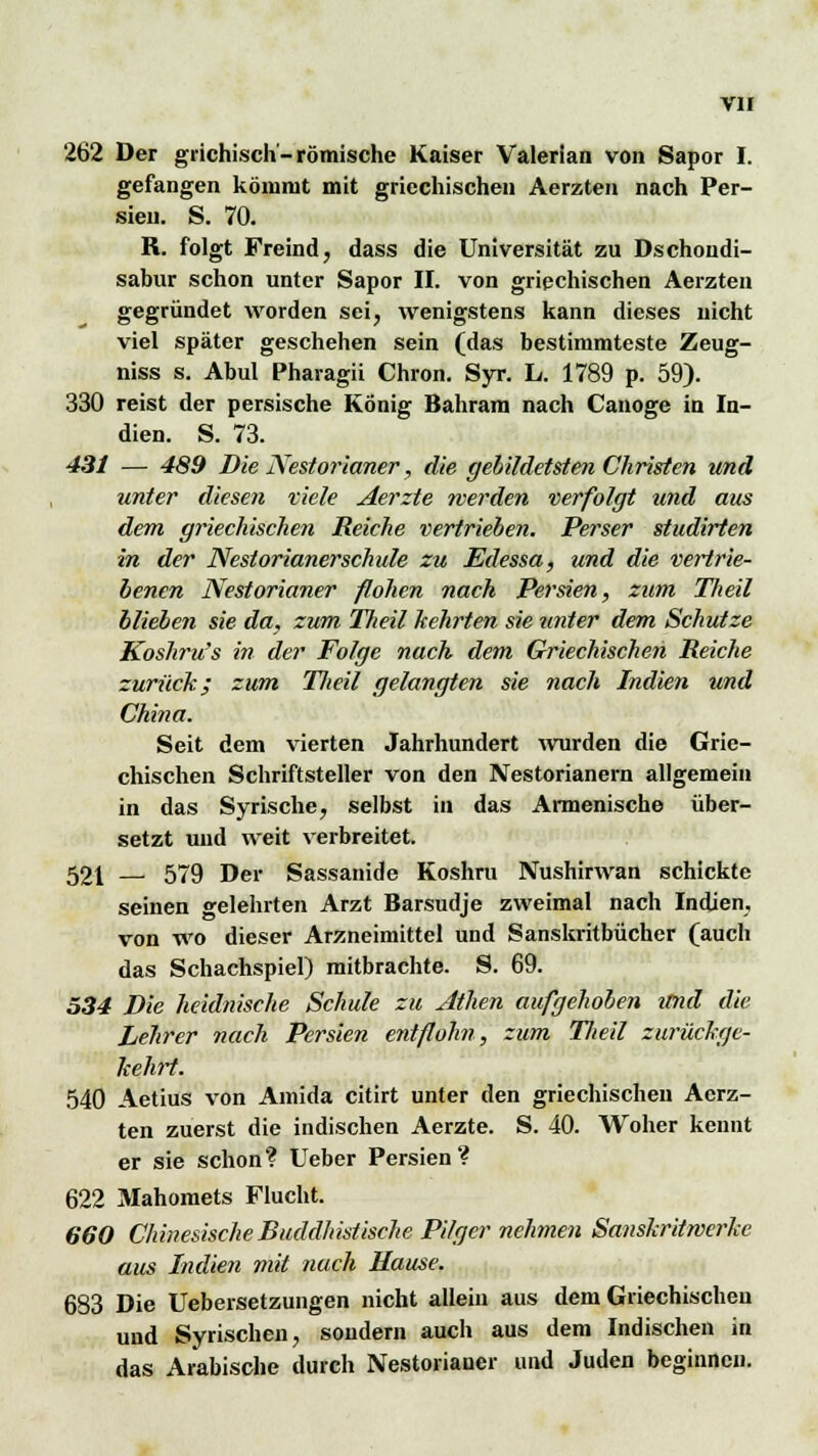 262 Der grichisch-römische Kaiser Valerian von Sapor I. gefangen kömmt mit griechischen Aerzten nach Per- sien. S. 70. R. folgt Freind, dass die Universität zu Dschondi- sabur schon unter Sapor II. von griechischen Aerzten gegründet worden sei, wenigstens kann dieses nicht viel später geschehen sein (das bestimmteste Zeug- niss s. Abul Pharagii Chron. Syr. L. 1789 p. 59). 330 reist der persische König Bahram nach Canoge in In- dien. S. 73. 431 — 489 Die Nestorianer, die gebildetste?! Christen und unter diesen viele Aerzte werden verfolgt und aus dem griechischen Reiche vertrieben. Perser studirten in der Nestorianerschule zu Edessa, und die vertrie- benen Nestorianer flohen nach Persien, zum Tlieil blieben sie da, zum Theil kehrten sie unter dem Schutze Koshru's in der Folge nach dem Griechischen Reiche zurück; zum Tlieil gelangten sie nach Indien und China. Seit dem vierten Jahrhundert wurden die Grie- chischen Schriftsteller von den Nestorianern allgemein in das Syrische, selbst in das Annenische über- setzt und weit verbreitet. 521 — 579 Der Sassanide Koshru Nushirwan schickte seinen gelehrten Arzt Barsudje zweimal nach Indien, von wo dieser Arzneimittel und Sanskritbücher (auch das Schachspiel) mitbrachte. S. 69. 534 Die heidnische Schule zu Athen aufgehoben und die Lehrer nach Persien entflohn, zum Tlieil zurückge- kehrt. 540 Aetius von Amida citirt unter den griechischen Aerz- ten zuerst die indischen Aerzte. S. 40. Woher keimt er sie schon? Ueber Persien? 622 Mahomets Flucht. 660 Chinesische Buddhistische Pilger nehmen Sanskritwerke aus Indien mit nach Hause. 683 Die Uebersetzungen nicht allein aus dem Griechischen und Syrischen, sondern auch aus dem Indischen in das Arabische durch Nestorianer und Juden beginnen.