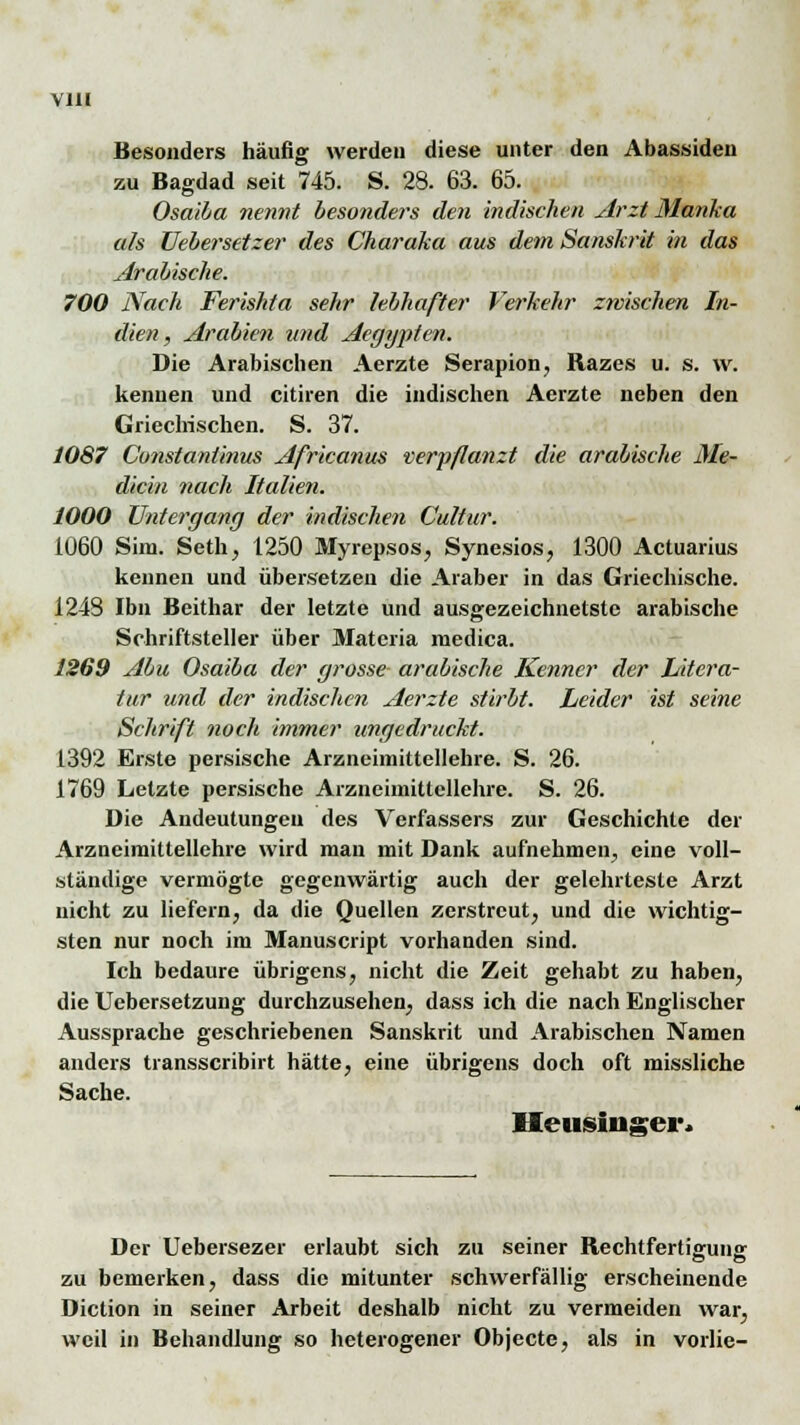 Besonders häufig werden diese unter den Abassiden zu Bagdad seit 745. S. 28. 63. 65. Osaiba nennt besonders den indischen Arzt Martha als Uebersetzer des Charaka aus dem Sanskrit in das Arabische. 700 Nach Ferishta sehr lebhafter Verkehr zwischen In- dien, Arabien und Aeggpten. Die Arabischen Aerzte Serapion, Razes u. s. \v. kennen und citiren die indischen Aerzte neben den Griechischen. S. 37. 1087 Constantinus Africanus verpflanzt die arabische Me- dicin nach Italien. 1000 Untergang der indischen Cultur. 1060 Sinn. Seth, 1250 Myrepsos, Synesios, 1300 Actuarius kennen und übersetzen die Araber in das Griechische. 1248 Ibn Beithar der letzte und ausgezeichnetste arabische Schriftsteller über Matcria medica. 1269 Abu Osaiba der grosse arabische Kenner der Litera- tur und der indischen Aerzte stirbt. Leider ist seine Schrift noch immer ungedruckt. 1392 Erste persische Arzneimittellehre. S. 26. 1769 Letzte persische Arzneimittellehre. S. 26. Die Andeutungen des Verfassers zur Geschichte der Arzneimittellehre wird man mit Dank aufnehmen, eine voll- ständige vermögte gegenwärtig auch der gelehrteste Arzt nicht zu liefern, da die Quellen zerstreut, und die wichtig- sten nur noch im Manuscript vorhanden sind. Ich bedaure übrigens, nicht die Zeit gehabt zu haben, die Uebersetzung durchzusehen, dass ich die nach Englischer Aussprache geschriebenen Sanskrit und Arabischen Namen anders transscribirt hätte, eine übrigens doch oft missliche Sache. Heusinser* Der Uebersezer erlaubt sich zu seiner Rechtfertigung zu bemerken, dass die mitunter schwerfällig erscheinende Diction in seiner Arbeit deshalb nicht zu vermeiden war, weil in Behandlung so heterogener Objecte, als in vorlie-