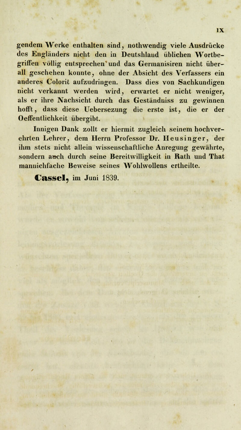 gendem Werke enthalten sind, nothwendig viele Ausdrücke des Engländers nicht den in Deutshland üblichen Wortbe- griffen völlig entsprechen''und das Germanisiren nicht über- all geschehen konnte, ohne der Absicht des Verfassers ein anderes Colorit aufzudringen. Dass dies von Sachkundigen nicht verkannt werden wird, erwartet er nicht weniger, als er ihre Nachsicht durch das Geständniss zu gewinnen hofft, dass diese Uebersezung die erste ist, die er der Oeffentlichkeit übergibt. Innigen Dank zollt er hiermit zugleich seinem hochver- ehrten Lehrer, dem Herrn Professor Dr. Heusinger, der ihm stets nicht allein wissenschaftliche Anregung gewährte, sondern a»ch durch seine Bereitwilligkeit in Rath und That maniiichfache Beweise seines Wohlwollens ertheilte. Cassel7 im Juni 1839.