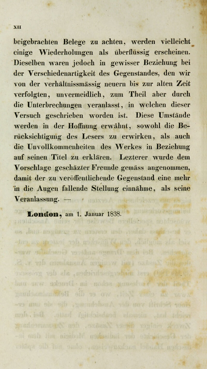 beigebrachten Belege zu achten, werden vielleicht einige Wiederholungen als überflüssig erscheinen. Dieselben waren jedoch in gewisser Beziehung bei der Verschiedenartigkeit des Gegenstandes, den wir von der verhältnissmässig neuem bis zur alten Zeit verfolgten, unvermeidlich, zum Theil aber durch die Unterbrechungen veranlasst, in welchen dieser Versuch geschrieben worden ist. Diese Umstände werden in der Hoffnung erwähnt, sowohl die Be- rücksichtigung des Lesers zu erwirken, als auch die Unvollkommenheiten des Werkes in Beziehung auf seinen Titel zu erklären. Lezterer wurde dem Vorschlage geschäzter Freunde gemäss angenommen, damit der zu veröffentlichende Gegenstand eine mehr in die Augen fallende Stellung einnähme, als seine Veranlassung. — IiOIldon^ am 1. Januar 1838.