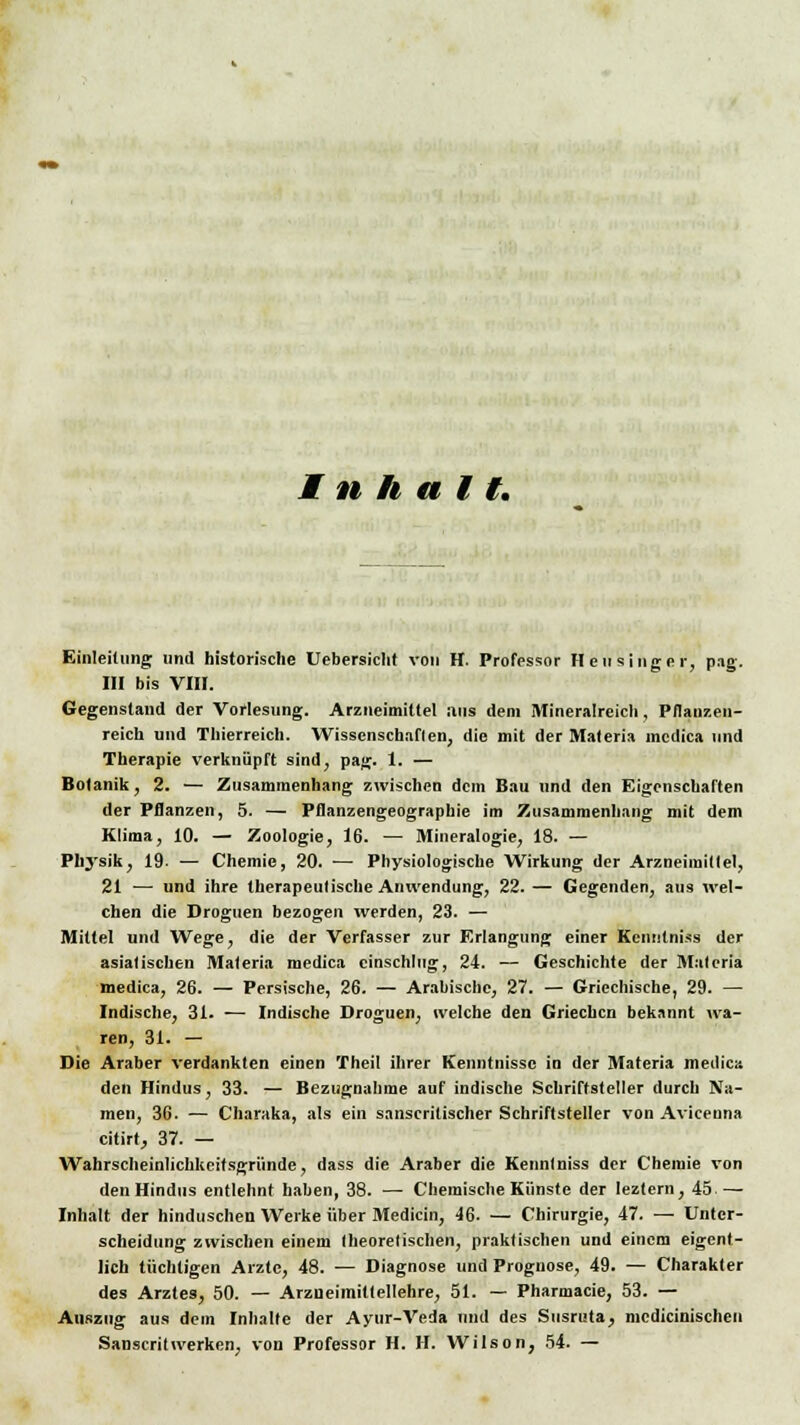 Inhalt, Einleitung und historische Uebersicht von H. Professor Heu sing er, pag. III bis VIII. Gegenstand der Vorlesung. Arzneimittel ans dem Mineralreich, Pflanzen- reich und Thierreich. Wissenschaften, die mit der Materia incdica und Therapie verknüpft sind, pag. 1. — Botanik, 2. — Zusammenhang zwischen dem Bau und den Eigenschaften der Pflanzen, 5. — Pflanzengeographie im Zusammenhang mit dem Klima, 10. — Zoologie, 16. —• Mineralogie, 18. — Physik, 19. — Chemie, 20. — Physiologische Wirkung der Arzneimittel, 21 — und ihre therapeutische Anwendung, 22. — Gegenden, aus wel- chen die Droguen bezogen werden, 23. — Mittel und Wege, die der Verfasser zur Erlangung einer Kennlniss der asiatischen Materia medica einschlug, 24. — Geschichte der Malcria medica, 26. — Persische, 26. — Arabische, 27. — Griechische, 29. — Indische, 31. — Indische Droguen, welche den Griechen bekannt wa- ren, 31. — Die Araber verdankten einen Theil ihrer Kenntnisse in der Materia medica den Hindus, 33. — Bezugnahme auf indische Schriftsteller durch Na- men, 36. — Charaka, als ein sanscritischer Schriftsteller von Avicenna citirt, 37. — Wahrscheinlichkeitsgründe, dass die Araber die Kennlniss der Chemie von den Hindus entlehnt haben, 38. — Chemische Künste der leztern, 45.— Inhalt der hinduschen Werke über Medicin, 46. — Chirurgie, 47. — Unter- scheidung zwischen einem theoretischen, praktischen und einem eigent- lich tüchtigen Arzte, 48. — Diagnose und Prognose, 49. — Charakter des Arztes, 50. — Arzneimittellehre, 51. — Pharmacie, 53. — Auszug aus dem Inhalte der Ayur-Veda und des Susruta, medicinischeu Sanscritwerken, von Professor H. H. Wilson, 54. —