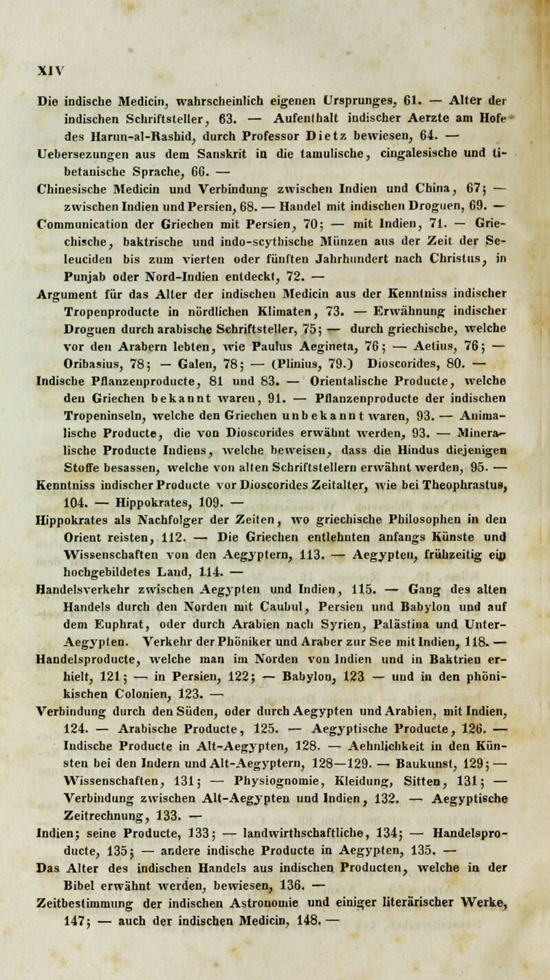 XJV Die indische Medicin, wahrscheinlich eigenen Ursprunges, 61. — Aller der indischen Schriftsteller, 63. — Aufenlhalt indischer Aerztc am Hofe des Harun-al-Rasbid, durch Professor Dietz bewiesen, 64. — Uebersezungen aus dem Sanskrit iu die tamulische, cingalesische und ti- betanische Sprache, 66. — Chinesische Medicin und Verbindung zwischen Indien und China, 67; — zwischen Indien und Persien, 68. — Handel mit indischen Droguen, 69. — Communication der Griechen mit Persien, 70; — mit Indien, 71. — Grie- chische, baktrische und indo-scythiscbe Münzen aus der Zeil der Se- leuciden bis zum vierten oder fünften Jahrhundert nach Christus, in Punjab oder Nord-Indien entdeckt, 72. — Argument für das Alter der indischen Medicin aus der Kennlniss indischer Tropenproducte in nördlichen Klimaten, 73. — Erwähnung indischer Droguen durch arabische Schriftsteller, 75; — durch griechische, welche vor den Arabern lebten, wie Paulus Aegineta, 76; — Aetius, 76; — Oribasius, 78; — Galen, 78; — (Plhiius, 79.) Dioscorides, 80. — Indische Pflanzenproducte, 81 und 83. — Orientalische Producte, welche deu Griechen bekannt waren, 91. — Pflanzenproducte der indischen Tropeninseln, welche den Griechen unbekannt waren, 93. — Anima- lische Producte, die von Dioscorides erwähnt werden, 93. — Minera- tische Producte Indiens, welche beweisen, dass die Hindus diejenigen Stoffe besassen, welche von allen Schriftstellern erwähnt werden, 95. — Kennlniss indischer Producte vor Dioscorides Zeitalter, wie bei Tbeophrastus, 104. — Hippokrates, 109. — Hippokrates als Nachfolger der Zeiten, wo griechische Philosophen in den Orient reisten, 112. — Die Griechen entlehnten anfangs Künste und Wissenschaften von den Aegyptern, 113. — Aegyptcn, frühzeitig ein hochgebildetes Land, 114. — Handelsverkehr zwischen Aegypleu und Indien, 115. — Gang des alten Handels durch den Norden mit Caubul, Persieu und Babylon und auf dem Euphrat, oder durch Arabien nach Syrien, Palästina und Unter- Aegyplen. Verkehr der Phöniker und Araber zur See mit Indien, 118. — Handelsproducte, welche man im Norden von Indien und in Baktrien er- hielt, 121; —. in Persien, 122; — Babylon, 123 — und in den phöni- kischen Colonien, 123. ■— Verbindung durch den Süden, oder durch Aegypten und Arabien, mit Indien, 124. — Arabische Producte, 125. — Aegyptische Producte, 126. — ludische Producte in Alt-Aegypten, 128. — Aehnlichkeit iu den Kün- sten bei den Indern und Alt-Aegyptern, 128—129. — Baukunst, 129; — Wissenschaften, 131; — Physiognomie, Kleidung, Sitten, 131; — Verbindung zwischen Alt-Aegypten und Indien, 132. — Aegyptische Zeitrechnung, 133. — Indien; seine Producte, 133; — landwirtschaftliche, 134; —■ Handelspro- ducte, 135; — andere indische Producte in Aegyptcn, 135. — Das Alter des indischen Handels aus indischen Producten, welche in der Bibel erwähnt werden, bewiesen, 136. — Zeitbestimmung der indischen Astronomie und einiger literarischer Werke, 147; — auch der indischen Medicin, 148. —