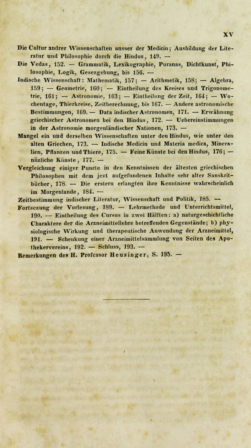 Die Cultur andrer Wissenschaften nnsser der Medicin; Ausbildung der Lite- ratur und Philosophie durch die Hindus, 149. — Die Vedas, 152. — Grammatik, Lexikographie, Puranas, Dichtkunst, Phi- losophie, Logik, Gesezgebung, bis 156. — Indische Wissenschaft: Mathematik, 157; — Arithmetik, 158; — Algebra, 159; — Geometrie, 160; — Eintheilung des Kreises und Trigonome- trie, 161; — Astronomie, 163; — Eintheilung der Zeit, 164; — Wo- chentage, Thierkreisc, Zeitberechnung, bis 167. — Andere astronomische Bestimmungen, 169.— Data indischer Astronomen, 171. —Erwähnung griechischer Astronomen hei den Hindus, 172. — Uebereinstimmungcn in der Astronomie morgenländischer Nationen, 173. — Mangel ein und derselben AVissenschaften unter den Hindus, wie unter den alten Griechen, 173. — ludische Medicin und Materia medica, Minera- lien, Pflanzen undThiere, 175. — Feine Künste bei den Hindus, 176; — nüzliche Kiiusle, 177. — Vergleichuiig einiger Puncte in den Kenntnissen der ältesten griechischen Philosophen mit dem jezt aufgefundenen Inhalte sehr aller Sanskrit- bücher, 178. — Die erstem erlangten ihre Kenntnisse wahrscheinlich im Morgenlande, 184. — Zeitbestimmung indischer Lileralur, Wissenschaft und Politik, 185. — Fortsezung der Vorlesung, 189. — Lehrmelhode und Unterrichtsmittel, 190. — Eintheilung des Cursus in zwei Hälften: a) naturgcachichtliche Charaktere der die Arzneimittellehre betreffenden Gegenstände; b) phy- siologische Wirkung und therapeutische Anwendung der Arzneimittel, 191. — Schenkung einer Arzneimiltelsammlung von Seiten des Apo- thekervereins, 192. — Schluss, 193. — Bemerkungen des H. Professor Heusinger, S. 195. —