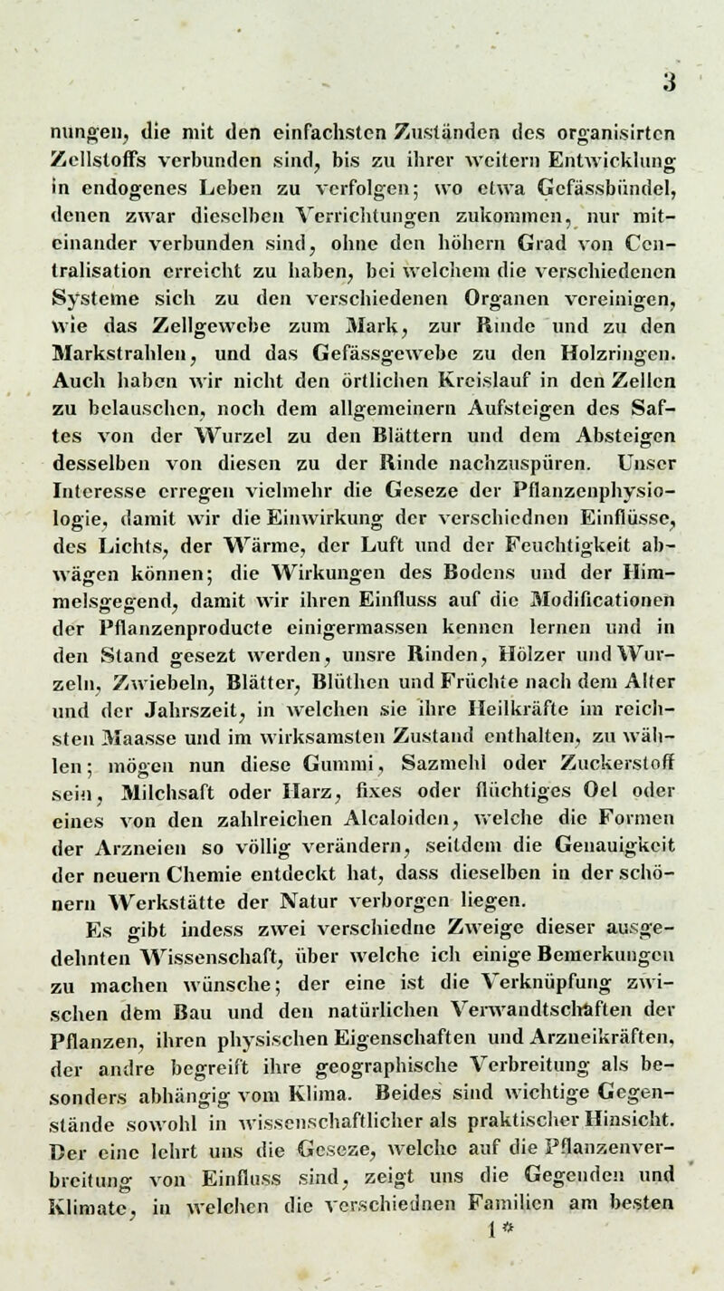 nungen, die mit den einfachsten Zuständen des organisirten Zellstoffs verbunden sind, bis zu ihrer weitern Entwicklung in endogenes Leben zu verfolgen; wo etwa Gcfässbündel, denen zwar dieselben Verrichtungen zukommen, nur mit- einander verbunden sind, ohne den höhern Grad von Ccn- tralisation erreicht zu haben, bei welchem die verschiedenen Systeme sich zu den verschiedenen Organen vereinigen, wie das Zellgewebe zum Mark, zur Rinde und zu den Markstrahlen, und das Gefässgewebe zu den Holzringen. Auch haben wir nicht den örtlichen Kreislauf in den Zellen zu belauschen, noch dem allgemeinern Aufsteigen des Saf- tes von der Wurzel zu den Blättern und dem Absteigen desselben von diesen zu der Rinde nachzuspüren. Unser Interesse erregen vielmehr die Geseze der Pflanzenphysio- logie, damit wir die Einwirkung der verschiednon Einflüsse, des Lichts, der Wärme, der Luft und der Feuchtigkeit ab- wägen können; die Wirkungen des Bodens und der Him- melsgegend, damit wir ihren Einfluss auf die Modifikationen der Pflanzenproducte einigermassen kennen lernen und in den Stand gesezt werden, unsre Rinden, Hölzer und Wur- zeln, Zwiebeln, Blätter, Blüthen und Früchte nach dem Alter und der Jahrszeit, in welchen sie ihre Heilkräfte im reich- sten Maasse und im wirksamsten Zustand enthalten, zu wäh- len ; mögen nun diese Gummi, Sazmehl oder Zuckerstoff sein, Milchsaft oder Harz, fixes oder flüchtiges Oel oder eines von den zahlreichen Alcaloidcn, welche die Formen der Arzneien so völlig verändern, seitdem die Genauigkeit der neuern Chemie entdeckt hat, dass dieselben in der schö- nem Werkstätte der Natur verborgen liegen. Es gibt indess zwei verschiedne Zweige dieser ausge- dehnten Wissenschaft, über welche ich einige Bemerkungen zu inachen wünsche; der eine ist die Verknüpfung zwi- schen dem Bau und den natürlichen Verwandtschaften der Pflanzen, ihren physischen Eigenschaften und Arzneikräften, der andre begreift ihre geographische Verbreitung als be- sonders abhängig vom Klima. Beides sind wichtige Gegen- stände sowohl in wissenschaftlicher als praktischer Hinsicht. Der eine lehrt uns die Geseze, welche auf die Pflanzenver- breitung von Einfluss sind, zeigt uns die Gegenden und Klimatc, iu welchen die verschiednen Familien am besten 1*