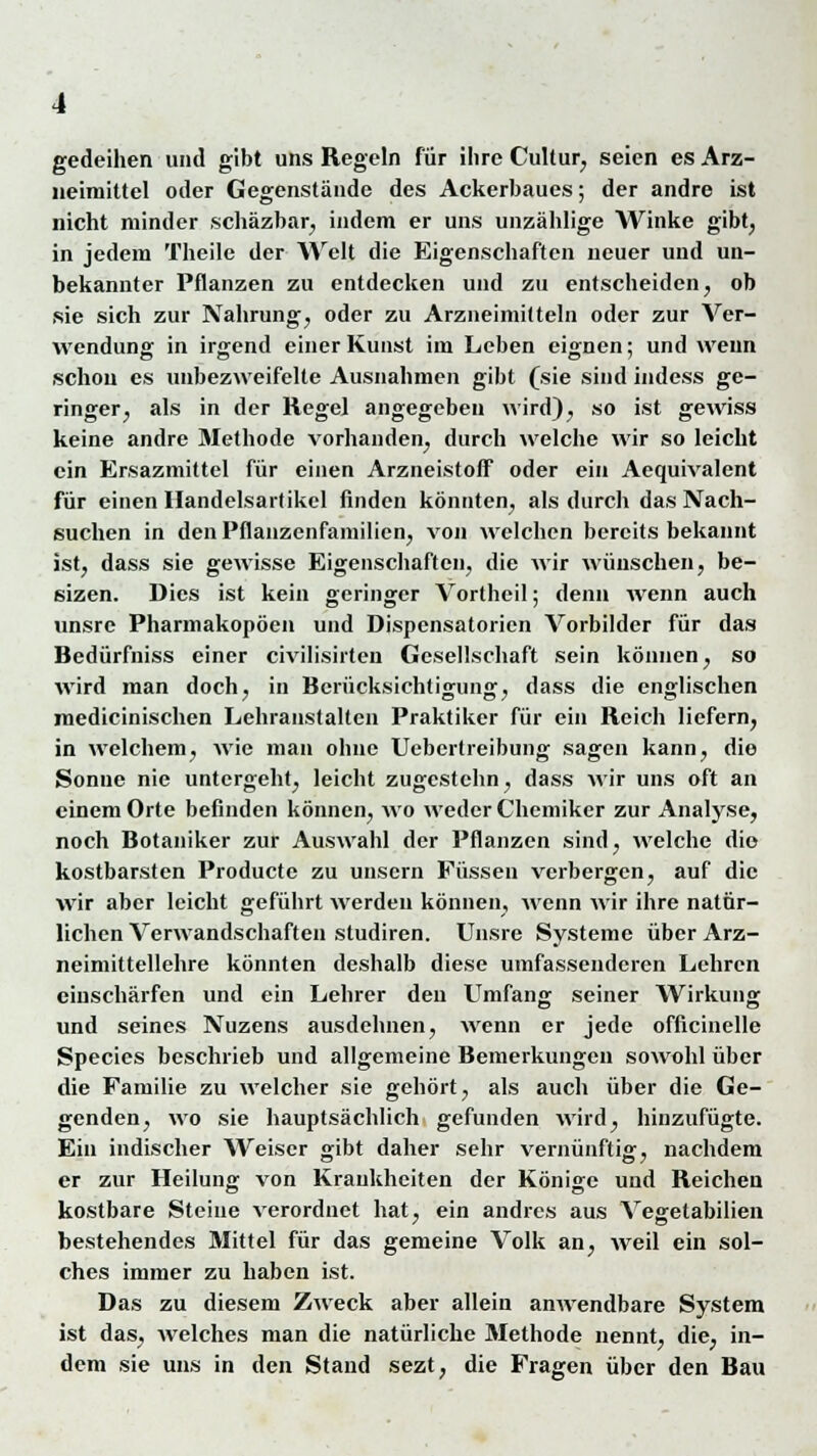 gedeihen und gibt uns Regeln für ihre Cultur, seien es Arz- neimittel oder Gegenstände des Ackerbaues; der andre ist nicht minder schäzbar, indem er uns unzählige Winke gibt, in jedem Theile der Welt die Eigenschaften neuer und un- bekannter Pflanzen zu entdecken und zu entscheiden, ob sie sich zur Nahrung, oder zu Arzneimitteln oder zur Ver- wendung in irgend einer Kunst im Leben eignen; und wenn schon es unbezweifelte Ausnahmen gibt (sie sind indess ge- ringer, als in der Regel angegeben wird), so ist gewiss keine andre Methode vorhanden, durch welche wir so leicht ein Ersazmittel für einen Arzneistoff oder ein Aequivalent für einen Handelsartikel finden könnten, als durch das Nach- suchen in den Pflanzenfamilien, von welchen bereits bekannt ist, dass sie gewisse Eigenschaften, die wir wünschen, be- sizen. Dies ist kein geringer Vortheil; denn wenn auch unsre Pharmakopoen und Dispensatorien Vorbilder für das Bedürfniss einer civilisirten Gesellschaft sein können, so wird man doch, in Berücksichtigung, dass die englischen medicinischen Lehranstalten Praktiker für ein Reich liefern, in welchem, wie man ohne Uebcrtreibung sagen kann, die Sonne nie untergeht, leicht zugestehn, dass wir uns oft an einem Orte befinden können, wo weder Chemiker zur Analyse, noch Botaniker zur Auswahl der Pflanzen sind, welche die kostbarsten Producte zu unsern Füssen verbergen, auf die wir aber leicht geführt werden können, wenn wir ihre natür- lichen Verwandschaften studiren. Unsre Systeme über Arz- neimittellehre könnten deshalb diese umfassenderen Lehren einschärfen und ein Lehrer den Umfang seiner Wirkung und seines Nuzens ausdehnen, wenn er jede officinelle Species beschrieb und allgemeine Bemerkungen sowohl über die Familie zu welcher sie gehört, als auch über die Ge- genden, wo sie hauptsächlich gefunden wird, hinzufügte. Ein indischer Weiser gibt daher sehr vernünftig, nachdem er zur Heilung; von Krankheiten der Könige und Reichen kostbare Steine verordnet hat, ein andres aus Vegetabilien bestehendes Mittel für das gemeine Volk an, weil ein sol- ches immer zu haben ist. Das zu diesem Zweck aber allein anwendbare System ist das, welches man die natürliche Methode nennt, die, in- dem sie uns in den Stand sezt, die Fragen über den Bau