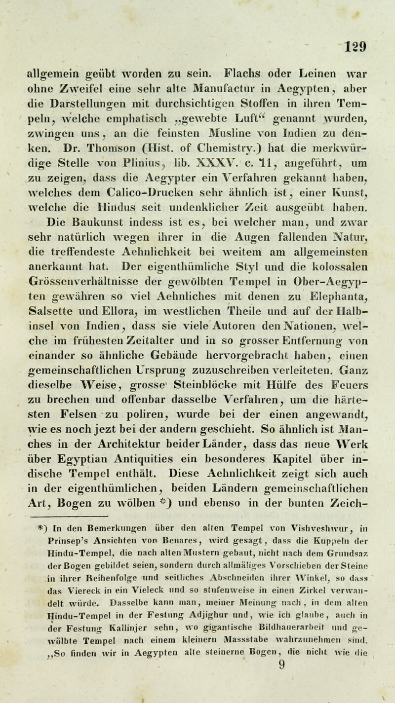 allgemein geübt worden zu sein. Flachs oder Leinen war ohne Zweifel eine sehr alte Manufactur in Aegypten, aber die Darstellungen mit durchsichtigen Stoffen in ihren Tem- peln, welche emphatisch ..gewebte Luft genannt wurden, zwingen uns, an die feinsten Musline von Indien zu den- ken. Dr. Thomson (Hist. of Chemistry.J hat die merkwür- dige Stelle von Plinius, lib. XXXV. c. 11, angeführt, um zu zeigen, dass die Aegypter ein Verfahren gekannt haben, welches dem Calico-Drucken sehr ähnlich ist, einer Kunst, welche die Hindus seit undenklicher Zeit ausgeübt haben. Die Baukunst indess ist es, bei welcher man, und zwar sehr natürlich wegen ihrer in die Augen fallenden Natur, die treffendeste Aehnlichkeit bei weitem am allgemeinsten anerkannt hat. Der eigenthümliche Styl und die kolossalen Grössenverhältnisse der gewölbten Tempel in Ober-Aegyp- ten gewähren so viel Aehnliches mit denen zu Elephanta, Salsette und Ellora, im westlichen Theile und auf der Halb- insel von Indien, dass sie viele Autoren den Nationen, wel- che im frühesten Zeitalter und in so grosser Entfernuno- von einander so ähnliche Gebäude hervorgebracht haben, einen gemeinschaftlichen Ursprung zuzuschreiben verleiteten. Ganz dieselbe Weise, grosse' Steinblöcke mit Hülfe des Feuers zu brechen und offenbar dasselbe Verfahren, um die härte- sten Felsen zu poliren, wurde bei der einen angewandt, wie es noch jezt bei der andern geschieht. So ähnlich ist Man- ches in der Architektur beider Länder, dass das neue Werk über Egyptian Antiquities ein besonderes Kapitel über in- dische Tempel enthält. Diese Aehnlichkeit zeigt sich auch in der eigenthümlichen, beiden Ländern gemeinschaftlichen Art, Bogen zu wölben *) und ebenso in der bunten Zeich- *) In den Bemerkungen über den allen Tempel von Vishveshwtir, in Prinsep's Ansichten von Benares, wird gesagt, dass die Kuppeln der Hindu-Tempel, die nach alten Mustern gebaut, nicht nach dem Grundsaz der Bogen gebildet seien, sondern durch allmäliges Vorschieben der Steine in ihrer Reihenfolge und seitliches Abschneiden ihrer Winkel, so dass das Viereck in ein Vieleck und so stufenweise in einen Zirkel verwan- delt würde. Dasselbe kann man, meiner Meinung nach, in dem alten Hindu-Tempel in der Festung Adjighur und, wie ich glaube, auch in der Festun Kallinjer sehn, wo gigantische Bildhanerarbeit und ge- wölbte Tempel nach einem kleinern Massstabe wahrzunehmen sind. „So finden wir in Aegypten alte steinerne Bogen, die nicht wie die 9