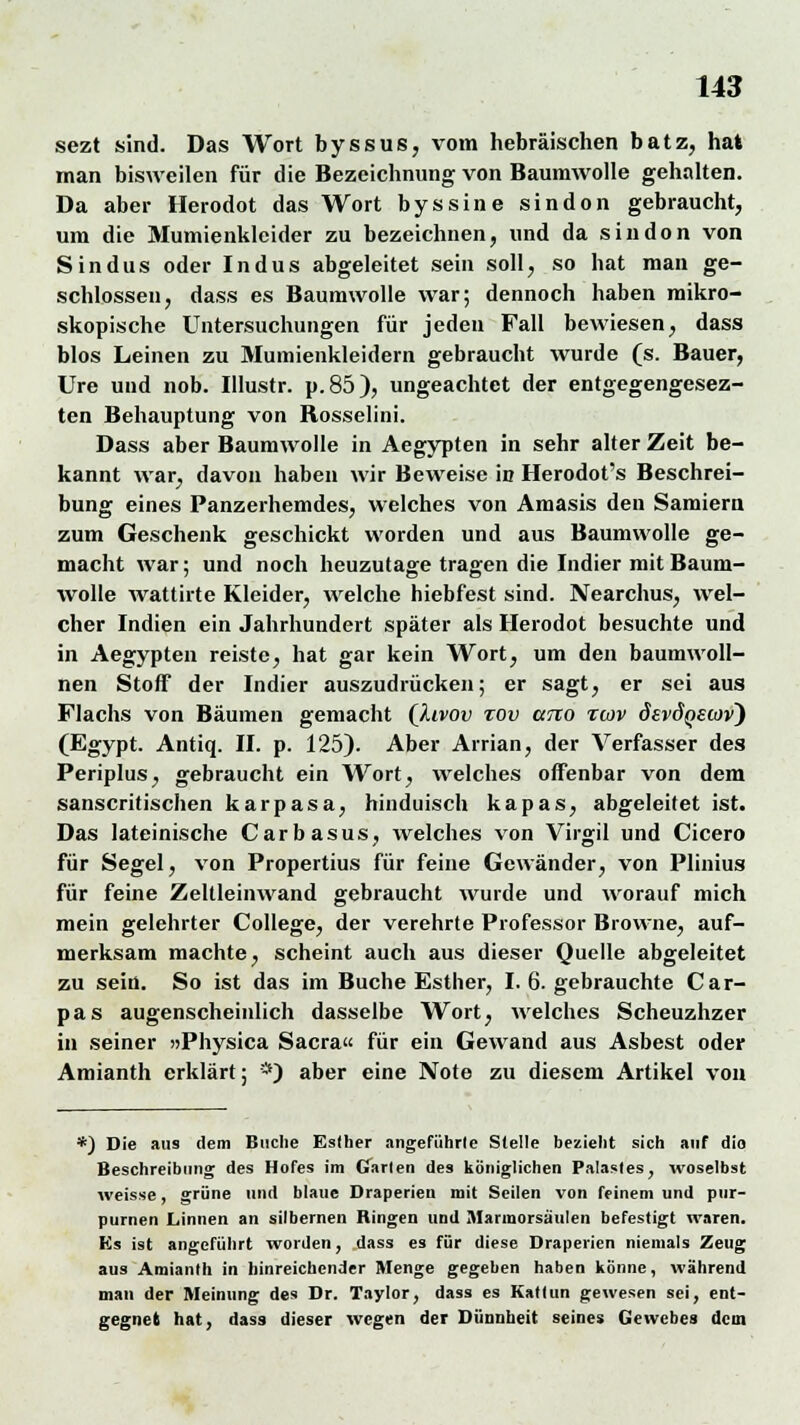 sezt sind. Das Wort byssus, vom hebräischen batz, hat man bisweilen für die Bezeichnung von Baumwolle gehalten. Da aber Herodot das Wort byssine sindon gebraucht, um die Mumienklcider zu bezeichnen, und da sindon von Sindus oder Indus abgeleitet sein soll, so hat man ge- schlossen, dass es Baumwolle war; dennoch haben mikro- skopische Untersuchungen für jeden Fall bewiesen, dass blos Leinen zu Mumienkleidern gebraucht wurde (s. Bauer, Ure und nob. Illustr. p.85), ungeachtet der entgegengesez- ten Behauptung von Bosselini. Dass aber Baumwolle in Aegypten in sehr alter Zeit be- kannt war, davon haben wir Beweise in Herodot's Beschrei- bung eines Panzerhemdes, welches von Amasis den Samiern zum Geschenk geschickt worden und aus Baumwolle ge- macht war; und noch heuzutage tragen die Indier mit Baum- wolle wattirte Kleider, welche hiebfest sind. Nearchus, wel- cher Indien ein Jahrhundert später als Herodot besuchte und in Aegypten reiste, hat gar kein Wort, um den baumwoll- nen Stoff der Indier auszudrücken; er sagt, er sei aus Flachs von Bäumen gemacht (Ilvov tov utco rcov devdQStov) (Egypt. Antiq. II. p. 125). Aber Arrian, der Verfasser des Periplus, gebraucht ein Wort, welches offenbar von dem sanscritischen karpasa, hinduisch kapas, abgeleitet ist. Das lateinische Carbasus, welches von Virgil und Cicero für Segel, von Propertius für feine Gewänder, von Plinius für feine Zeltleinwand gebraucht wurde und worauf mich mein gelehrter College, der verehrte Professor Browne, auf- merksam machte, scheint auch aus dieser Quelle abgeleitet zu sein. So ist das im Buche Esther, I. 6. gebrauchte Car- pas augenscheinlich dasselbe Wort, welches Scheuzhzer in seiner »Physica Sacra« für ein Gewand aus Asbest oder Amianth erklärt; *) aber eine Note zu diesem Artikel von *) Die aus dem Buche Esther angeführte Stelle bezieht sich auf dio Beschreibung des Hofes im Garten des königlichen Palastes, woselbst weisse, grüne und blaue Draperien mit Seilen von feinem und pur- purnen Linnen an silbernen Ringen und Marmorsäulen befestigt waren. Ks ist angeführt worden, dass es für diese Draperien niemals Zeug aus Amianth in hinreichender Menge gegeben haben könne, während man der Meinung des Dr. Taylor, dass es Kattun gewesen sei, ent- gegnet hat, dass dieser wegen der Dünnheit seines Gewebes dem