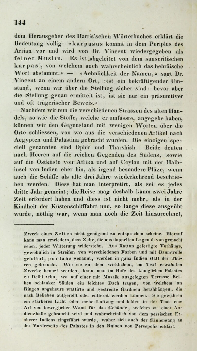 dem Herausgeber des Harris'schen Wörterbuches erklärt die Bedeutung völlig: »karpasus kommt in dem Periplus des Arrian vor und wird von Dr. Vincent wiedergegeben als feiner Muslin. Es ist .abgeleitet von dem sanscritischen karpasi, von welchem auch wahrscheinlich das hebräische Wort abstammt.« — >»Aehnlichkeit der Namen,« sagt Dr. Vincent an einem andern Ort, »ist ein bekräftigender Um- stand, wenn wir über die Stellung sicher sind: bevor aber die Stellung genau ermittelt ist, ist sie nur ein präsumtiver und oft trügerischer Beweis.« Nachdem wir nun die verschiedenen Strassen des alten Han- dels, so wie die Stoffe, welche er umfasste, angegebe haben, können wir den Gegenstand mit wenigen Worten über die Orte schliessen, von wo aus die verschiedenen Artikel nach Aegypten und Palästina gebracht wurden. Die einzigen spe- ciell genannten sind Ophir und Tharshish. Beide deuten nach Heeren auf die reichen Gegenden des Südens, sowie auf die Ostküstc von Afrika und auf Ceylon mit der Halb- insel von Indien eher hin, als irgend besondere Pläze, wenn auch die Schiffe als alle drei Jahre wiederkehrend beschrie- ben werden. Diess hat man interpretirt, als sei es jedes dritte Jahr gemeint; die Reise mag deshalb kaum zwei Jahre Zeit erfordert haben und diess ist nicht mehr, als in der Kindheit der Küstenschiffahrt und, so lange diese ausgeübt wurde, nöthig war, wenn man noch die Zeit hinzurechnet, Zweck eines Zeltes nicht genügend zu entsprechen scheine. Hierauf kann man erwiedern, dass Zelte, die aus doppelten Lagen davongemacht seien, jeder Witterung widerstehn. Aus Kattun gefertigte Vorhänge, gewöhnlich in Streifen von verschiedenen Farben und mit Baumwolle gefuttert, purdahs genannt, werden in ganz Indien statt der Thii- ren gebraucht. Wie sie zu dem wirklichen, im Text erwähnten Zwecke benuzt werden, kann man im Hofe des königlichen Palastes zu Delhi sehn, wo auf einer mit Mosaik ausgelegten Terrasse Rei- hen schlanker Säulen ein leichtes Dach tragen, von welchem an Ringen ungeheure wattirte und gestreifte Gardinen herahhängen , die nach Belieben aufgerollt oder entfernt werden können. Sic gewähren ein stärkeres Licht oder mehr Luftzug und bilden in d<r That eine Art von beweglicher Wand für das Gebäude, welches zu einer An- dienzhalle gebraucht wird und wahrscheinlich von dem persischen Er- oberer Indiens eingeführt wurde, woher sich auch der Säulengang an der Vorderseite des Palastes in den Ruinen von Persepolis erklärt.