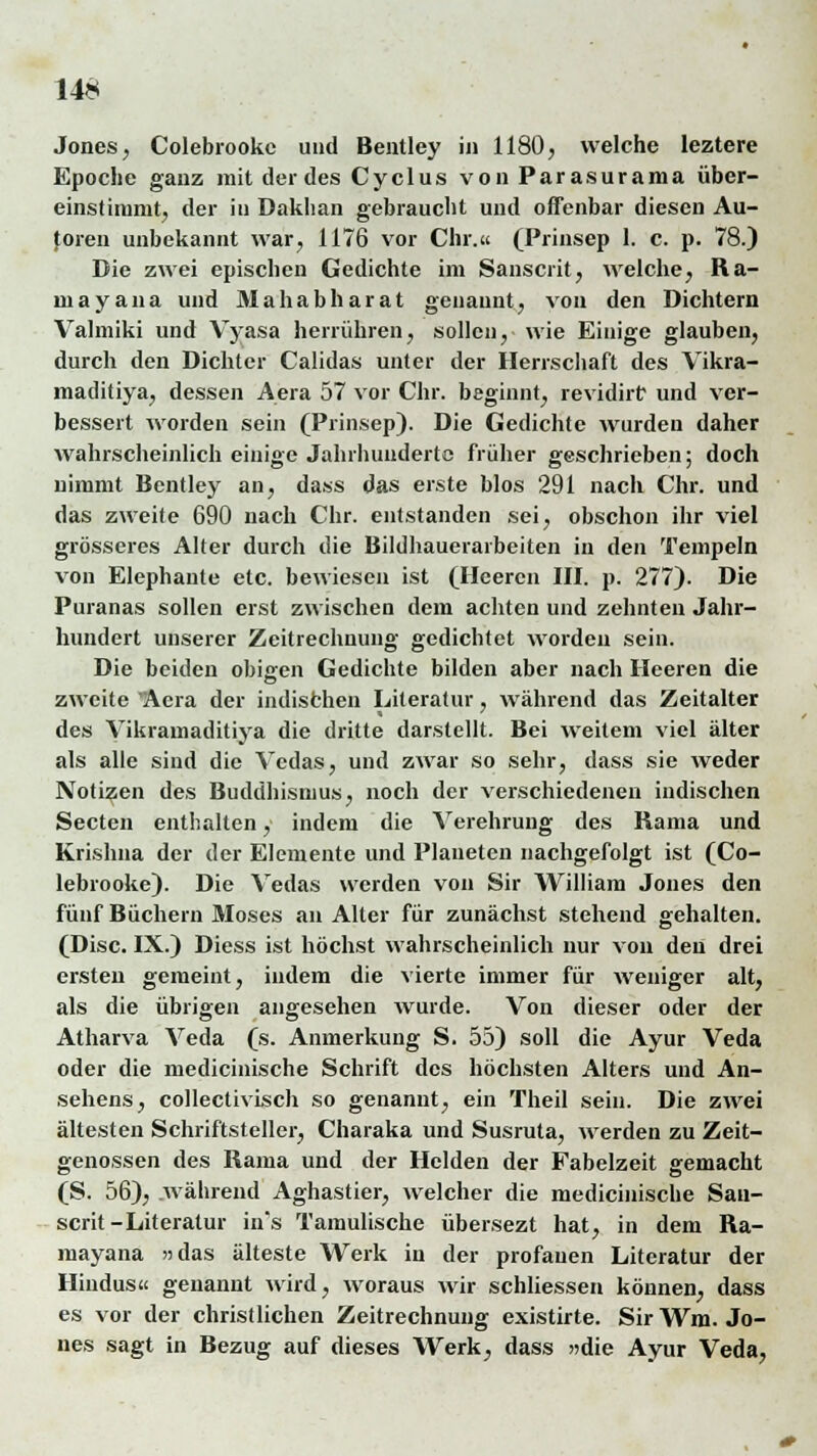 Jones, Colebrookc und Bentley in 1180, welche leztere Epoche ganz mit der des Cyclus vonParasurama über- einstimmt, der in Daklian gebraucht und offenbar diesen Au- toren unbekannt war, 1176 vor Chi.« (Prinsep 1. c. p. 78.) Die zwei epischen Gedichte im Sanscrit, welche, Ra- niayana und Mahabharat genannt, von den Dichtern Valmiki und Vyasa herrühren, sollen, wie Einige glauben, durch den Dichter Calidas unter der Herrschaft des Vikra- maditiya, dessen Aera 57 vor Chr. beginnt, revidirt und ver- bessert worden sein (Prinsep). Die Gedichte wurden daher wahrscheinlich einige Jahrhundertc früher geschrieben; doch nimmt Bentley an, dass das erste blos 291 nach Chr. und das zweite 690 nach Chr. entstanden sei, obschon ihr viel grösseres Alter durch die Bildhauerarbeiten in den Tempeln von Elephante etc. bewiesen ist (Heeren III. p. 277). Die Puranas sollen erst zwischen dem achten und zehnten Jahr- hundert unserer Zeitrechnung gedichtet worden sein. Die beiden obigen Gedichte bilden aber nach Heeren die zweite Aera der indischen Literatur, während das Zeitalter des Vikramaditiya die dritte darstellt. Bei weitem viel älter als alle sind die Vcdas, und zwar so sehr, dass sie weder Notizen des Buddhismus, noch der verschiedenen indischen Secten enthalten, indem die Verehrung des Rama und Krishna der der Elemente und Planeten nachgefolgt ist (Co- lebrooke). Die Vedas werden von Sir William Jones den fünf Büchern Moses an Alter für zunächst stehend gehalten. (Disc. IX.) Diess ist höchst wahrscheinlich nur von den drei ersten gemeint, indem die vierte immer für weniger alt, als die übrigen angesehen wurde. Von dieser oder der Atharva Veda (s. Anmerkung S. 55) soll die Ayur Veda oder die medicinische Schrift des höchsten Alters und An- sehens, collectivisch so genannt, ein Theil sein. Die zwei ältesten Schriftsteller, Charaka und Susruta, werden zu Zeit- genossen des Rama und der Helden der Fabelzeit gemacht (S. 56), während Aghastier, welcher die medicinische San- scrit-Literatur in's Tamulische übersezt hat, in dem Ra- mayana »das älteste Werk in der profanen Literatur der Hindus« genannt wird, woraus wir schliessen können, dass es vor der christlichen Zeitrechnung existirte. Sir Wm. Jo- nes sagt in Bezug auf dieses Werk, dass »die Ayur Veda,