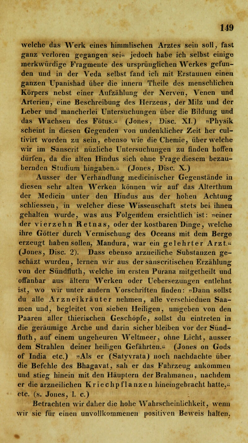 welche das Werk eines himmlischen Arztes sein soll., fast ganz verloren gegangen sei« jedoch habe ich selbst einige merkwürdige Fragmente des ursprünglichen Werkes gefun- den und in der Veda selbst fand ich mit Erstaunen einen ganzen Upanishad über die innern Theile des menschlichen Körpers nebst einer Aufzählung der Nerven, Venen und Arterien, eine Beschreibung des Herzens, der Milz und der Leber und mancherlei Untersuchungen über die Bildung und das Wachsen des Fötus.« (Jones, Disc. XI.) »Physik scheint in diesen Gegenden von undenklicher Zeit her cul- tivirt worden zu sein, ebenso wie die Chemie, über welche wir im Sanscrit nüzliche Untersuchungen zu finden hoffen dürfen, da die alten Hindus sich ohne Frage diesem bezau- bernden Studium hingaben.« (Jones, Disc. X.) Ausser der Verhandlung medicinischer Gegenstände in diesen sehr alten Werken können wir auf das Alterthum der Medicin unter den Hindus aus der hohen Achtung schliessen, in welcher diese Wissenschaft stets bei ihnen gehalten wurde, was aus Folgendem ersichtlich ist: »einer der vierzehn Retnas, oder der kostbaren Dinge, welche ihre Götter durch Vermischung des Oceans mit dem Berge erzeugt habensollen, Mandura, war ein gelehrter Arzt.« (Jones, Disc. 2). Dass ebenso arzueiliche Substanzen ge- schäzt wurden, lernen wir aus der sanscritischen Erzählung von der Süudfluth, welche im ersten Purana mitgetheilt und offanbar aus altern Werken oder Uebersezungen entlehnt ist, wo wir unter andern Vorschriften finden: »Dann sollst du alle Arzneikräuter nehmen, alle verschiedhen Saa- men und, begleitet von sieben Heiligen, umgeben von den Paaren aller thierischen Geschöpfe, sollst du eintreten in die geräumige Arche und darin sicher bleiben vor der Sünd- fluth, auf einem ungeheuren Weltmeer, ohne Licht, ausser dem Strahlen deiner heiligen Gefährten.« (Jones on Gods of India etc.) »Als er (Satyvrata) noch nachdachte über die Befehle des Bhagavat, sah er das Fahrzeug ankommen und stieg hinein mit den Häuptern der Brahmanen, nachdem er die arzneilichen Kriechpflanzen hineingebracht hatte,« etc. (s. Jones, 1. c.) Betrachten wir daher die hohe Wahrscheinlichkeit, wenn wir sie für einen unvollkommenen positiven Beweis halten.