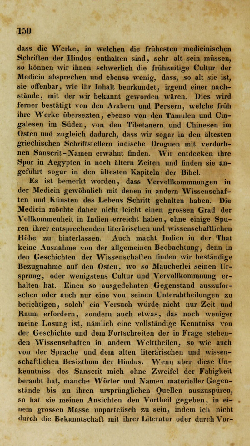 dass die Werke, in welchen die frühesten medicinischen Schriften der Hindus enthalten sind, sehr alt sein müssen, so können wir ihnen schwerlich die frühzeitige Cultur der Medicin absprechen und ebenso wenig, dass, so alt sie ist, sie offenbar, wie ihr Inhalt beurkundet, irgend einer nach- stände, mit der wir bekannt geworden wären. Dies wird ferner bestätigt von den Arabern und Persern, welche früh ihre Werke übersezten, ebenso von den Tamulen und Cin- galesen im Süden, von den Tibetanern und Chinesen im Osten und zugleich dadurch, dass wir sogar in den ältesten griechischen Schriftstellern indische Droguen mit verdorb- nen Sauscrit - Namen erwähnt finden. Wir entdecken ihre Spur in Aegypten in noch altern Zeiten und finden sie an- geführt sogar in den ältesten Kapiteln der Bibel. Es ist bemerkt worden, dass Vervollkommnungen in der Medicin gewöhnlich mit denen in andern Wissenschaf- ten und Künsten des Lebens Schritt gehalten haben. Die Medicin möchte daher nicht leicht einen grossen Grad der Vollkommenheit in Indien erreicht haben, ohne einige Spu- ren ihrer entsprechenden literarischen und wissenschaftlichen Höhe zu hinterlassen. Auch macht Indien in der That keine Ausnahme von der allgemeinen Beobachtung, denn in den Geschichten der Wissenschaften finden wir beständige Bezugnahme auf den Osten, wo so Mancherlei seinen Ur- sprung, oder wenigstens Cultur und Vervollkommnung er- halten hat. Einen so ausgedehnten Gegenstand auszufor- schen oder auch nur eine von seinen Unterabtheilungeu zu berichtigen, solch' ein Versuch würde nicht nur Zeit und Raum erfordern, sondern auch etwas, das noch weniger meine Losung ist, nämlich eine vollständige Kenntniss von der Geschichte und dem Fortschreiten der in Frage stehen- den Wissenschaften in andern Welttheilen, so wie auch von der Sprache und dem alten literarischen und wissen- schaftlichen Besizthum der Hindus. Wenn aber diese Un- kenntuiss des Sanscrit mich ohne Zweifel der Fähigkeit beraubt hat, manche Wörter und Namen materieller Gegen- stände bis zu ihren ursprünglichen Quellen auszuspüren, so hat sie meinen Ansichten den Vortheil gegeben, in ei- nem grossen Masse unparteiisch zu sein, indem ich nicht durch die Bekanntschaft mit ihrer Literatur oder durch Vor-