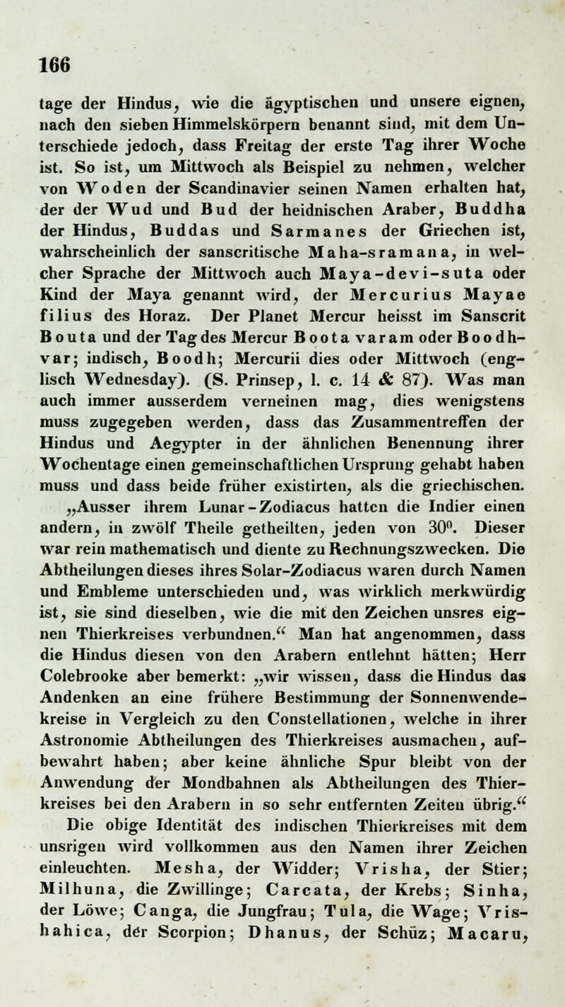 tage der Hindus, wie die ägyptischen und unsere eignen, nach den sieben Himmelskörpern benannt sind, mit dem Un- terschiede jedoch, dass Freitag der erste Tag ihrer Woche ist. So ist, um Mittwoch als Beispiel zu nehmen, welcher von Wo den der Scandinavier seinen Namen erhalten hat, der der Wud und Bud der heidnischen Araber, Buddha der Hindus, Bud das und Sarmanes der Griechen ist, wahrscheinlich der sanscritische Maha-sramana, in wel- cher Sprache der Mittwoch auch Maya-devi-suta oder Kind der Maya genannt wird, der Mercurius Mayae filius des Horaz. Der Planet Mercur heisst im Sanscrit Bouta und der Tag des Mercur Boota varam oder Boodh- var; indisch, Boodh; Mercurii dies oder Mittwoch (eng- lisch Wednesday). (S. Prinsep, 1. c. 14 & 87). Was man auch immer ausserdem verneinen mag, dies wenigstens muss zugegeben werden, dass das Zusammentreffen der Hindus und Aegypter in der ähnlichen Benennung ihrer Wochentage einen gemeinschaftlichen Ursprung gehabt haben muss und dass beide früher existirten, als die griechischen. „Ausser ihrem Lunar-Zodiacus hatten die Indier einen andern, in zwölf Theile getheilten, jeden von 30n. Dieser war rein mathematisch und diente zu Bechnungszwecken. Die Abtheilungen dieses ihres Solar-Zodiacus waren durch Namen und Embleme unterschieden und, was wirklich merkwürdig ist, sie sind dieselben, wie die mit den Zeichen unsres eig- nen Thierkreises verbundnen. Man hat angenommen, dass die Hindus diesen von den Arabern entlehnt hätten; Herr Colebrooke aber bemerkt: „wir wissen, dass die Hindus das Andenken an eine frühere Bestimmung der Sonnenwende- kreise in Vergleich zu den Constellationen, welche in ihrer Astronomie Abtheilungen des Thierkreises ausmachen, auf- bewahrt haben; aber keine ähnliche Spur bleibt von der Anwendung der Mondbahnen als Abtheilungen des Thier- kreises bei den Arabern in so sehr entfernten Zeiten übrig. Die obige Identität des indischen Thierkreises mit dem unsrigen wird vollkommen aus den Namen ihrer Zeichen einleuchten. Mesha, der Widder; Vrisha, der Stier; Milhuna, die Zwillinge; Carcata, der Krebs; Sinha, der Löwe; Canga, die Jungfrau; Tula, die Wage; Vris- hahica, der Scorpion; Dhanus, der Schüz; Macaru,