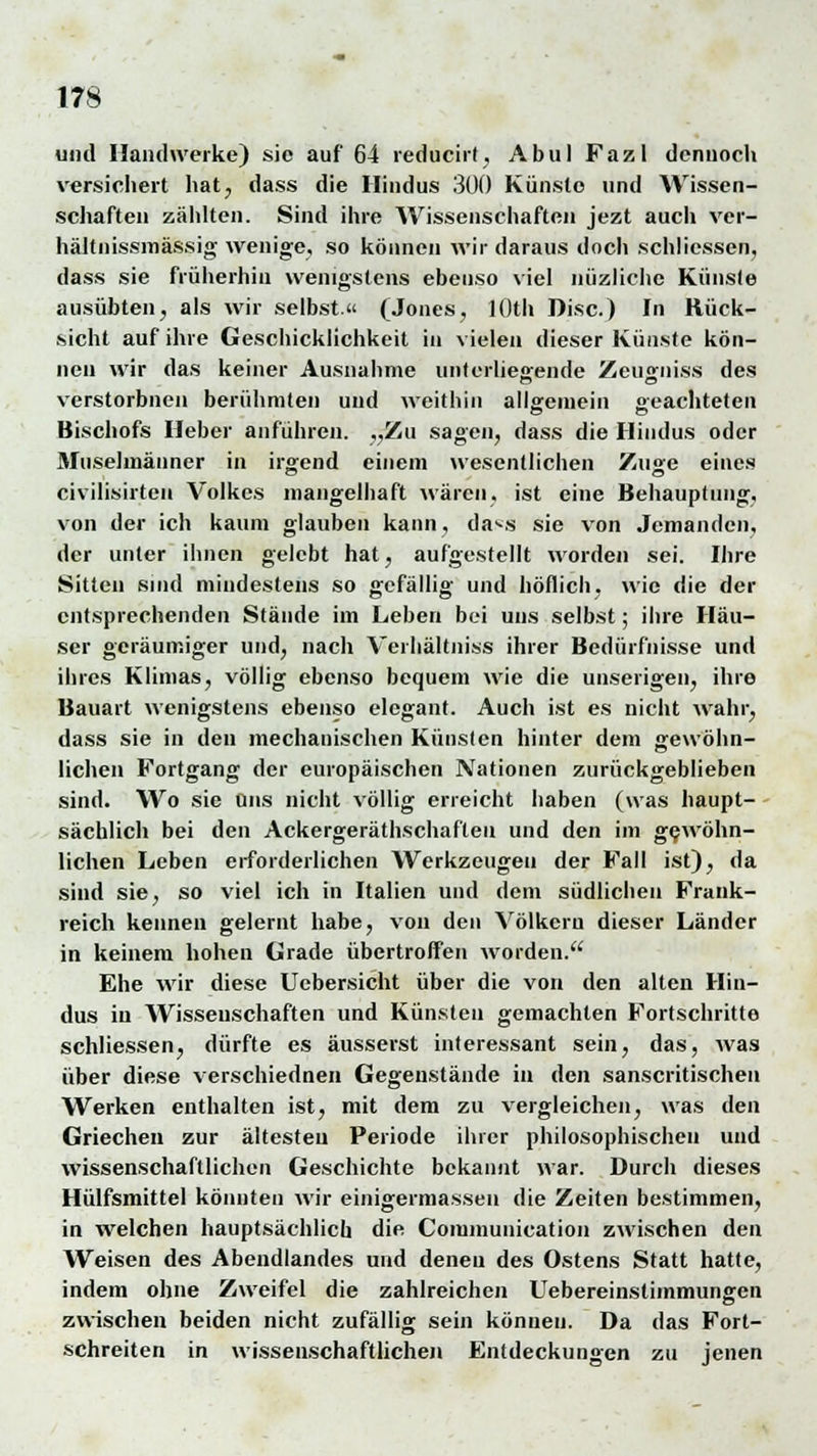 und Handwerke) sie auf 64 reducirt, Abu! Fazl dennoch versichert hat, dass die Hindus 300 Künste und Wissen- schaften zählten. Sind ihre Wissenschaften jezt auch ver- hältnissmässig wenige, so können wir daraus doch schliessen, dass sie früherhin wenigstens ebenso viel niizliche Künste ausübten, als wir selbst.« (Jones, lOth Disc.) In Rück- sicht auf ihre Geschicklichkeit in vielen dieser Künste kön- nen wir das keiner Ausnahme unterliegende Zeugniss des verstorbnen berühmten und weithin allgemein geachteten CT Ö Bischofs Heber anführen. „Zu sagen, dass die Hindus oder Muselmänner in irgend einem wesentlichen Zuge eines civilisirten Volkes mangelhaft wären, ist eine Behauptung, von der ich kaum glauben kann, dass sie von Jemanden, der unter ihnen gelebt hat, aufgestellt worden sei. Ihre Sitten sind mindestens so gefällig und höflich, wie die der entsprechenden Stände im Leben bei uns selbst; ihre Häu- ser geräumiger und, nach Verhältniss ihrer Bedürfnisse und ihres Klimas, völlig ebenso bequem wie die unseligen, ihre Bauart wenigstens ebenso elegant. Auch ist es nicht wahr, dass sie in den mechanischen Künsten hinter dem gewöhn- lichen Fortgang der europäischen Nationen zurückgeblieben sind. Wo sie Uns nicht völlig erreicht haben (was haupt- sächlich bei den Ackergeräthschafteu und den im gewöhn- lichen Leben erforderlichen Werkzeugen der Fall ist), da sind sie, so viel ich in Italien und dem südlichen Frank- reich kennen gelernt habe, von den Völkern dieser Länder in keinem hohen Grade übertroffen worden. Ehe wir diese Ucbersicht über die von den alten Hin- dus in Wissenschaften und Künsten gemachten Fortschritte schliessen, dürfte es äusserst interessant sein, das, was über diese verschiednen Gegenstände in den sanscritischen Werken enthalten ist, mit dem zu vergleichen, was den Griechen zur ältesten Periode ihrer philosophischen und wissenschaftlichen Geschichte bekannt war. Durch dieses Hülfsmittel könnten wir einigermassen die Zeiten bestimmen, in welchen hauptsächlich die Communication zwischen den Weisen des Abendlandes und denen des Ostens Statt hatte, indem ohne Zweifel die zahlreichen Uebereinstimmungen zwischen beiden nicht zufällig sein können. Da das Fort- schreiten in wissenschaftlichen Entdeckungen zu jenen