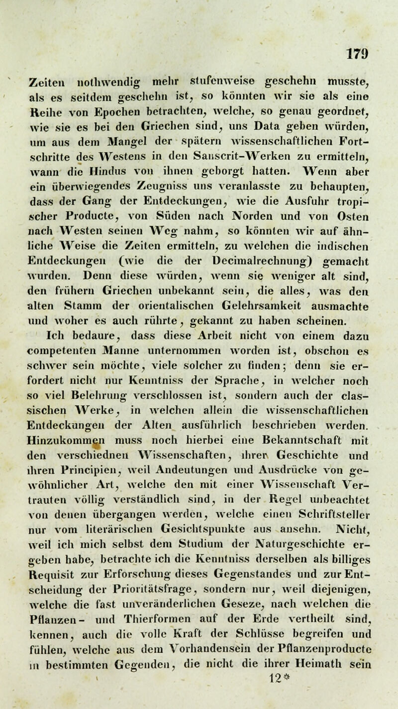 Zeiten nothwendig mehr stufenweise geschehn musste, als es seitdem geschehn ist, so könnten wir sie als eine Reihe von Epochen betrachten, welche, so genau geordnet, wie sie es bei den Griechen sind, uns Data geben würden, um aus dem Mangel der spätem wissenschaftlichen Fort- schritte des Westens in den Sanscrit-Werken zu ermitteln, wann die Hindus von ihnen geborgt hatten. Wenn aber ein überwiegendes Zeugniss uns veranlasste zu behaupten, dass der Gang der Entdeckungen, wie die Ausfuhr tropi- scher Producte, vou Süden nach Norden und von Osten nach Westen seinen Weg nahm, so könnten wir auf ähn- liche Weise die Zeiten ermitteln, zu welchen die indischen Entdeckungen (wie die der Decimalrechnung) gemacht wurden. Denn diese würden, wenn sie weniger alt sind, den frühern Griechen unbekannt sein, die alles, was den alten Stamm der orientalischen Gelehrsamkeit ausmachte und woher es auch rührte, gekannt zu haben scheinen. Ich bedaure, dass diese Arbeit nicht von einem dazu competenten Manne unternommen worden ist, obschon es schwer sein möchte, viele solcher zu finden; denn sie er- fordert nicht nur Kenntniss der Sprache, in welcher noch so viel Belehrung verschlossen ist, sondern auch der clas- sischen Werke, in welchen allein die wissenschaftlichen Entdeckungen der Alten ausführlich beschrieben werden. Hinzukommen muss noch hierbei eine Bekanntschaft mit den verschiedneu Wissenschaften, ihrer Geschichte und ihren Principien, weil Andeutungen und Ausdrücke von ge- wöhnlicher Art, welche den mit einer Wissenschaft Ver- trauten völlig verständlich sind, in der Regel unbeachtet von denen übergangen werden, welche einen Schriftsteller nur vom literarischen Gesichtspunkte aus ansehn. Nicht, weil ich mich selbst dem Studium der Naturgeschichte er- geben habe, betrachte ich die Kenntniss derselben als billiges Requisit zur Erforschung dieses Gegenstandes und zur Ent- scheidung der Prioritätsfrage, sondern nur, weil diejenigen, welche die fast unveränderlichen Geseze, nach welchen die Pflanzen- und Thierformen auf der Erde vertheilt sind, kennen, auch die volle Kraft der Schlüsse begreifen und fühlen, welche aus dem Vorhandensein der Pflanzenproducte in bestimmten Gegenden, die nicht die ihrer Heimath sein 12*