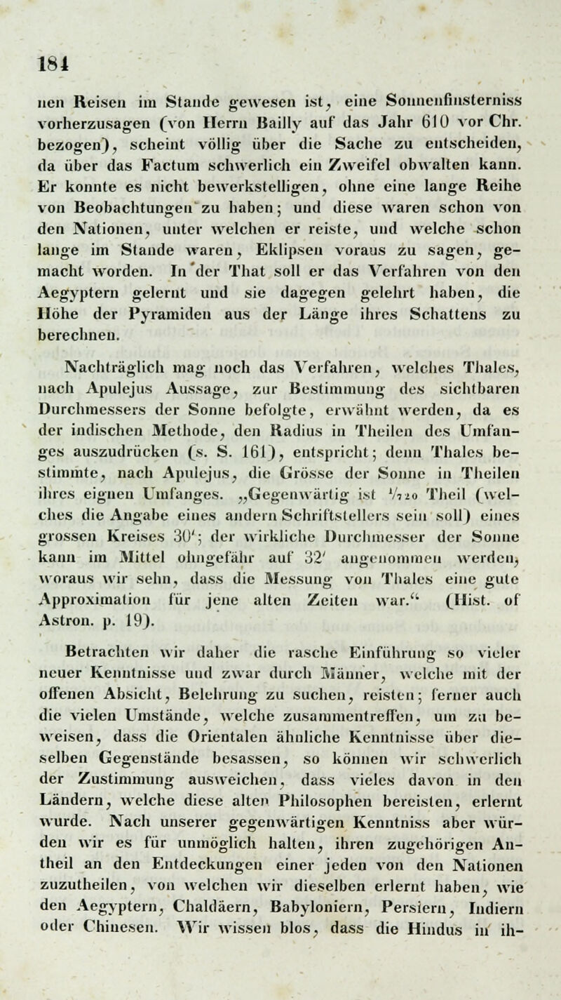 iien Reisen im Stande gewesen ist^ eine Sonnenfinsterniss vorherzusagen (von Herrn Bailly auf das Jahr 610 vor Chr. bezogen), scheint völlig über die Sache zu entscheiden, da über das Factum schwerlich ein Zweifel obwalten kann. Er konnte es nicht bewerkstelligen, ohne eine lange Reihe von Beobachtungeil'zu haben; und diese waren schon von den Nationen, unter welchen er reiste, und welche schon lange im Stande waren, Eklipsen voraus zu sagen, ge- macht worden. In'der That soll er das Verfahren von den Aegyptern gelernt und sie dagegen gelehrt haben, die Höhe der Pyramiden aus der Länge ihres Schattens zu berechnen. Nachträglich mag noch das Verfahren, welches Thaies, nach Apulejus Aussage, zur Bestimmung des sichtbaren Durchmessers der Sonne befolgte, erwähnt werden, da es der indischen Methode, den Radius in Theilen des Uinfan- ges auszudrücken (s. S. 161), entspricht; denn Thaies be- stimmte, nach Apulejus, die Grösse der Sonne in Theilen ihres eignen Umfanges. „Gegenwärtig ist V720 Theil (wel- ches die Angabe eines andern Schriftstellers sein soll) eines grossen Kreises 30'; der wirkliche Durchmesser der Sonne kann im Mittel ohngefähr auf 32' angenommen werden, woraus wir sehn, dass die Messung von Thaies eine gute Approximation für jene alten Zeiten war. (Hist. of Astron. p. 19). Betrachten wir daher die rasche Einführung so vieler neuer Kenntnisse und zwar durch Männer, welche mit der offenen Absicht, Belehrung zu suchen, reisten; ferner auch die vielen Umstände, welche zusammentreffen, um zu be- weisen, dass die Orientalen ähnliche Kenntnisse über die- selben Gegenstände besassen, so können wir schwerlich der Zustimmung ausweichen, dass vieles davon in den Ländern, welche diese alten Philosophen bereisten, erlernt wurde. Nach unserer gegenwärtigen Kenntniss aber wür- den wir es für unmöglich halten, ihren zugehörigen An- theil an den Entdeckungen einer jeden von den Nationen zuzutheilen, von welchen wir dieselben erlernt haben, wie den Aegyptern, Chaldäern, Babyloniern, Persiern, Indiern oder Chinesen. Wir wissen blos, dass die Hindus in ih-