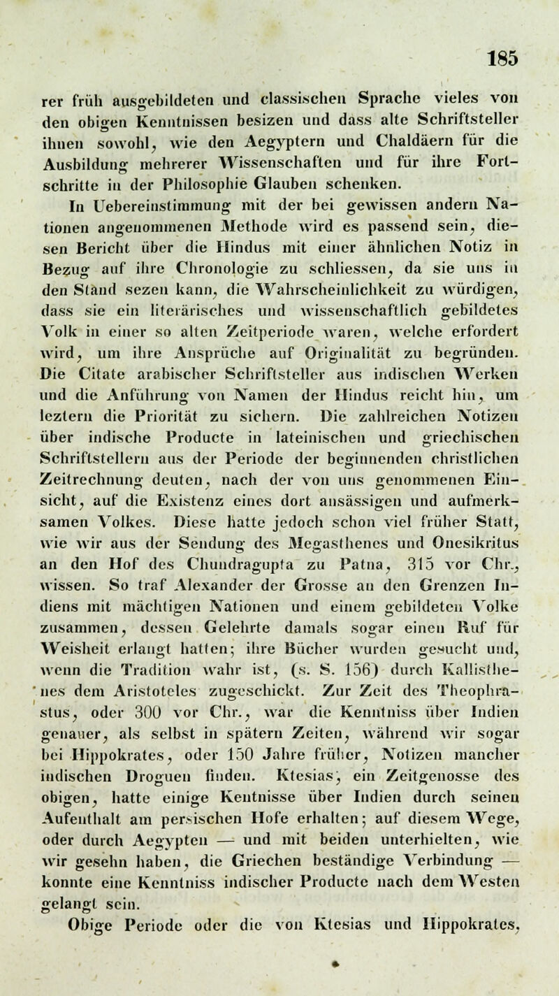 rer früh ausgebildeten und Klassischen Sprache vieles von den obigen Kenntnissen besizen und dass alte Schriftsteller ihnen sowohl, wie den Aegyptern und Chaldäern für die Ausbildung mehrerer Wissenschaften und für ihre Fort- schritte in der Philosophie Glauben schenken. In Uebereinstiramung mit der bei gewissen andern Na- tionen angenommenen Methode wird es passend sein, die- sen Bericht über die Hindus mit einer ähnlichen Notiz in Bezug auf ihre Chronologie zu schliessen, da sie uns in den Stand sezen kann, die Wahrscheinlichkeit zu würdigen, dass sie ein literarisches und wissenschaftlich gebildetes Volk in einer so alten Zeitperiode waren, welche erfordert wird, um ihre Ansprüche auf Originalität zu begründen. Die Citate arabischer Schriftsteller aus indischen Werken und die Anführung von Namen der Hindus reicht hin, um leztern die Priorität zu sichern. Die zahlreichen Notizen über indische Producte in lateinischen und griechischen Schriftstellern aus der Periode der beginnenden christlichen Zeitrechnung deuten, nach der von uns genommenen Ein- sicht, auf die Existenz eines dort ansässigen und aufmerk- samen Volkes. Diese hatte jedoch schon viel früher Statt, wie wir aus der Sendung des Megasthencs und Onesikritus an den Hof des Chundragupta zu Patna, 315 vor Chr., wissen. So traf Alexander der Grosse au den Grenzen In- diens mit mächtigen Nationen und einem oebildeteu Volke zusammen, dessen Gelehrte damals sogar einen Ruf für Weisheit erlangt hatten; ihre Bücher wurden gebucht und, wenn die Tradition wahr ist, (s. S. 156) durch Kalüsthe- ' nes dem Aristoteles zugeschickt. Zur Zeit des Theophra- stus, oder 300 vor Chr., war die Kenntniss über Indien genauer, als selbst in spätem Zeiten, während wir sogar bei Hippokrates, oder 150 Jahre früher, Notizen mancher indischen Drogueu finden. Ktesias, ein Zeitgenosse des obigen, hatte einige Kentnisse über Indien durch seineu Aufenthalt am persischen Hofe erhalten; auf diesem Wege, oder durch Aegypten — und mit beiden unterhielten, wie wir gesehn haben, die Griechen beständige Verbindung — konnte eine Kenntniss indischer Producte nach dem Westen gelangt sein. Obige Periode oder die von Ktesias und Hippokrates.