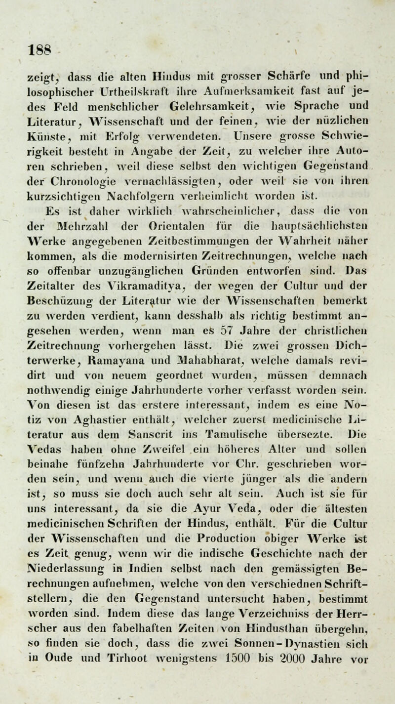 zeigt, dass die alten Hindus mit grosser Schärfe und phi- losophischer Urtheilskraft ihre Aufmerksamkeit fast auf je- des Feld menschlicher Gelehrsamkeit, wie Sprache und Literatur, Wissenschaft und der feinen, wie der nüzlichen Künste, mit Erfolg verwendeten. Unsere grosse Schwie- rigkeit besteht in Angabe der Zeit, zu welcher ihre Auto- ren schrieben, weil diese selbst den wichtigen Gegenstand der Chronologie vernachlässigten, oder weil sie von ihren kurzsichtigen Nachfolgern verheimlicht worden ist. Es ist daher wirklich wahrscheinlicher, dass die von der Mehrzahl der Orientalen für die hauptsächlichsten Werke angegebenen Zeitbestimmungen der Wahrheit näher kommen, als die modernisirten Zeitrechnungen, welche nach so offenbar unzugänglichen Gründen entworfen sind. Das Zeitalter des Vikramaditya, der wegen der Cultur und der Beschüzung der Literatur wie der Wissenschaften bemerkt zu werden verdient, kann desshalb als richtig bestimmt an- gesehen werden, wenn man es 57 Jahre der christlichen Zeitrechnung vorhergehen lässt. Die zwei grossen Dich- terwerke, Ramayana und JMahabharat, welche damals revi- dirt und von neuem geordnet wurden, müssen demnach nothwendig einige Jahrhunderte vorher verfasst worden sein. Von diesen ist das erstere interessant, indem es eine No- tiz von Aghastier enthält, welcher zuerst medicinische Li- teratur aus dem Sanscrit ins Tamulische übersezte. Die Vedas haben ohne Zweifel ein höheres Alter und sollen beinahe fünfzehn Jahrhunderte vor Chr. geschrieben wor- den sein, und wenn auch die vierte jünger als die andern ist, so muss sie doch auch sehr alt sein. Auch ist sie für uns interessant, da sie die Ayur Veda, oder die ältesten medicinischen Schriften der Hindus, enthält. Für die Cultur der Wissenschaften und die Production obiger Werke ist es Zeit genug, wenn wir die indische Geschichte nach der Niederlassung in Indien selbst nach den gemässigten Be- rechnungen aufnehmen, welche von den verschiednen Schrift- stellern, die den Gegenstand untersucht haben, bestimmt worden sind. Indem diese das lange Verzeichniss der Herr- scher aus den fabelhaften Zeiten von Hindusthan übergehn, so finden sie doch, dass die zwei Sonnen-Dynastien sich in Oude und Tirhoot wenigstens 1500 bis 2000 Jahre vor