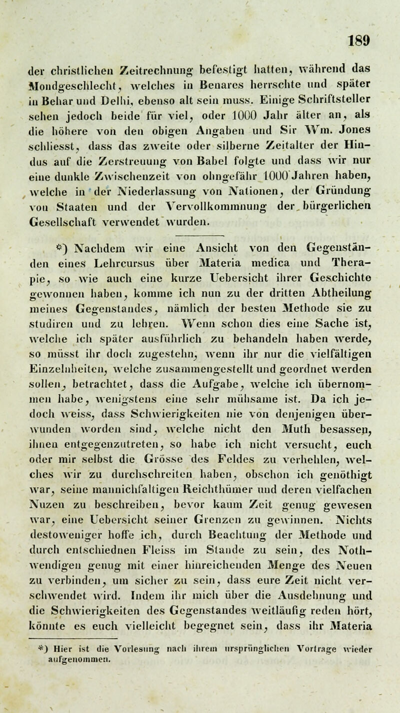 der christlichen Zeitrechnung befestigt hatten, während das Mondgeschlecht, welches in Benarcs herrschte und später in Behar und Delhi, ebenso alt sein muss. Einige Schriftsteller sehen jedoch beide für viel, oder 1000 Jahr älter an, als die höhere von den obigen Angaben und Sir Wm. Jones schliesst, dass das zweite oder silberne Zeitalter der Hin- dus auf die Zerstreuung von Babel folgte und dass wir nur eine dunkle Zwischenzeit von ohngefähr 1000 Jahren haben, welche in der Niederlassung von Nationen, der Gründung vou Staaten und der Vervollkommnung der, bürgerlichen Gesellschaft verwendet wurden. *) Nachdem wir eine Ansicht von den Gegenstän- den eines Lehrcursus über Materia medica und Thera- pie, so wie auch eine kurze Uebersicht ihrer Geschichte gewonnen haben, komme ich nun zu der dritten Abtheilung meines Gegenstandes, nämlich der besten Methode sie zu studiren und zu lehren. Wenn schon dies eine Sache ist, welche ich später ausführlich zu behandeln haben werde, so müsst ihr doch zugestehn, wenn ihr nur die vielfältigen Einzelnheitcn, welche zusammengestellt und geordnet werden sollen, betrachtet, dass die Aufgabe, welche ich übernom- men habe, wenigstens eine sehr mühsame ist. Da ich je- doch weiss, dass Schwierigkeiten nie von denjenigen über- wunden worden sind, welche nicht den Muth besassen, ihnen entgegenzutreten, so habe ich nicht versucht, euch oder mir selbst die Grösse des Feldes zu verhehlen, wel- ches wir zu durchschreiten haben, obschon ich genöthigt war, seine mannichfaltigcn Reichthümer und deren vielfachen Nuzen zu beschreiben, bevor kaum Zeit genug gewesen war, eine Uebersicht seiner Grenzen zu gewinnen. Nichts destoweniger hoffe ich, durch Beachtung der Methode und durch enlschiednen Fleiss im Stande zu sein, des Not- wendigen genug mit einer hinreichenden Menge des Neuen zu verbinden, um sicher zu sein, dass eure Zeit nicht ver- schwendet wird. Indem ihr mich über die Ausdehnung' und die Schwierigkeiten des Gegenstandes weitläufig reden hört, könnte es euch vielleicht begegnet sein, dass ihr Materia *) Hier ist die Vorlesung; nach ihrem ursprünglichen Vortrage nieder aulireiiommen.