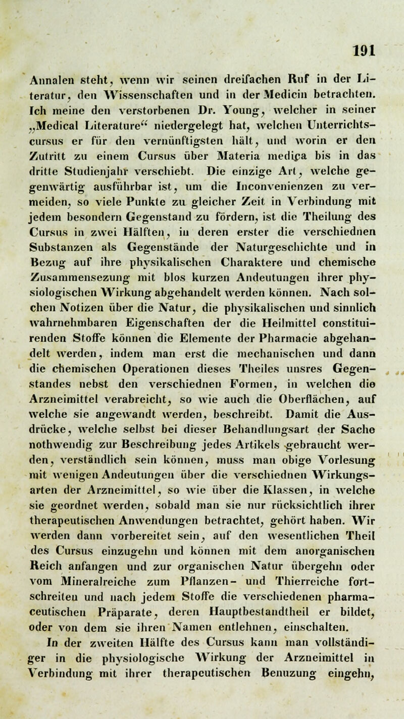 Annalen steht, wenn wir seinen dreifachen Ruf in der Li- teratur, den Wissenschaften und in der Medicin betrachten. Ich meine den verstorbenen Dr. Young, welcher in seiner „Medical Literature niedergelegt hat, welchen Unterrichts- cursus er für den vernünftigsten hält, und worin er den Zutritt zu einem Cursus über Materia medüja bis in das dritte Studienjahr verschiebt. Die einzige Art, welche ge- genwärtig ausführbar ist, um die Inconvenienzen zu ver- meiden, so viele Punkte zu gleicher Zeit in Verbindung mit jedem besondern Gegenstand zu fördern, ist die Theilung des Cursus in zwei Hälften, in deren erster die verschiednen Substanzen als Gegenstände der Naturgeschichte und in Bezug auf ihre physikalischen Charaktere und chemische Zusammensezung mit blos kurzen Andeutungen ihrer phy- siologischen Wirkung abgehandelt werden können. Nach sol- chen Notizen über die Natur, die physikalischen und sinnlich wahrnehmbaren Eigenschaften der die Heilmittel constitui- renden Stoffe können die Elemente der Pharmacie abgehan- delt werden, indem man erst die mechanischen und dann die chemischen Operationen dieses Theiles unsres Gegen- standes nebst den verschiednen Formen, in welchen die Arzneimittel verabreicht, so wie auch die Oberflächen, auf welche sie augewandt werden, beschreibt. Damit die Aus- drücke, welche selbst bei dieser Behandlungsart der Sache nothwendig zur Beschreibung jedes Artikels -gebraucht wer- den, verständlich sein können, muss man obige Vorlesung mit wenigen Andeutungen über die verschiednen Wirkungs- arten der Arzneimittel, so wie über die Klassen, in welche sie geordnet werden, sobald man sie nur rücksichtlich ihrer therapeutischen Anwendungen betrachtet, gehört haben. Wir werden dann vorbereitet sein, auf den wesentlichen Theil des Cursus einzugehn und können mit dem anorganischen Reich anfangen und zur organischen Natur übergehn oder vom Mineralreiche zum Pflanzen- und Thierreiche fort- schreiten und nach jedem Stoffe die verschiedenen pharma- ceutischeu Präparate, deren Hauptbestandteil er bildet, oder von dem sie ihren Namen entlehnen, einschalten. In der zweiten Hälfte des Cursus kann man vollständi- ger in die physiologische Wirkung der Arzneimittel in Verbindung mit ihrer therapeutischen Benuzung eingehn,