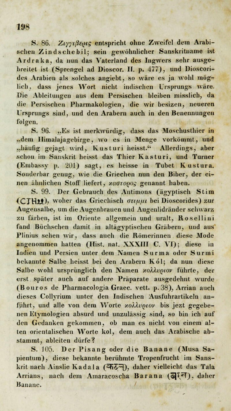 S. 86. ZiyytßeQig entspricht ohne Zweifel dem Arabi- schen Z in ds che bil; sein gewöhnlicher Sanskritname ist Ardraka, da nun das Vaterland des Ingwers sehr ausge- breitet ist (Sprengel ad Dioscor. II. p. 477), und Dioscori- des Arabien als solches angiebt, so wäre es ja wohl mög- lich, dass jenes Wort nicht indischen Ursprungs wäre. Die Ableitungen aus dem Persischen bleiben misslich, da die Persischen Pharmakologien, die wir besizen, neueren Ursprungs sind, und den Arabern auch in den Benennungen folgen. S. 96. „Es ist merkwürdig, dass das Moschuslhier in ..dem Himalajagebirge, wo es in Menge vorkömmt, und „häufig gejagt wird, Kusturi heisst.'' Allerdings, aber schon im Sanskrit heisst das Thier Kusturi, und Turner (Enibassy p. 201) sagt, es heisse in Tubet Kustura. Sonderbar genug, wie die Griechen nun den Biber, der ei- nen ähnlichen Stoff liefert, xaaxoQOg genannt haben. S. 99. Der Gebrauch des Antimons (ägyptisch St im (CTHü)? woher das Griechisch <m/n/.ii bei Dioscorides) zur Augeusalbe, um die Augenbrauen und Augenlidränder schwarz zu färben, ist im Oriente allgemein und uralt, Kosellini fand Büchschen damit in altägyptischen Gräbern, und aus Plinius sehen wir, dass auch die Römerinnen diese Mode angenommen hatten (Hist. nat. XXXIII C. VI); diese in Indien und Persien unter dem Namen Surma oder Surmi bekannte Salbe heisst bei den Arabern Köl; da nun diese Salbe wohl ursprünglich den Namen xoXXvqiov führte, der erst später auch auf andere Präparate ausgedehnt wurde (Bouros de Pharmacologia Graec. vett. p. 38), Arrian auch dieses Collyrium unter den Indischen Ausfuhrartikeln an- führt, und alle von dem Worte xoIIvqiov bis jezt gegebe- nen Etymologien absurd und unzulässig sind, so bin ich auf den Gedanken gekommen, ob man es nicht von einem al- ten orientalischen Worte kol, dem auch das Arabische ab- stammt, ableiten dürfe? S. 105. Der Pisang oder die Banane (Musa Sa- pientum), diese bekannte berühmte Tropenfrucht im Sans- krit nach Ainslie Kadala (^55/^), daher vielleicht das Tala Arrians, nach dem Amaracoscha Bar an a («JI/T), daher Banane. /