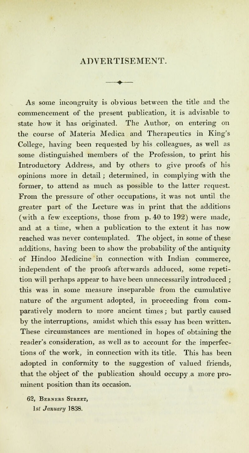 ADVERTISEMENT. As some incongruity is obvious between the title and the commencement of the present publication, it is advisable to state how it has originated. The Author, on entering on the course of Materia Medica and Therapeutics in King's College, having been requested by his colleagues, as well as some distinguished members of the Profession, to print his Introductory Address, and by others to give proofs of his opinions more in detail; determined, in complying with the former, to attend as much as possible to the latter request. From the pressure of other occupations, it was not until the greater part of the Lecture was in print that the additions (with a few exceptions, those from p. 40 to 192) were made, and at a time, when a publication to the extent it has now reached was never contemplated. The object, in some of these additions, having been to show the probability of the antiquity of Hindoo Medicine in connection with Indian commerce, independent of the proofs afterwards adduced, some repeti- tion will perhaps appear to have been unnecessarily introduced ; this was in some measure inseparable from the cumulative nature of the argument adopted, in proceeding from com- paratively modern to more ancient times; but partly caused by the interruptions, amidst which this essay has been written. These circumstances are mentioned in hopes of obtaining the reader's consideration, as well as to account for the imperfec- tions of the work, in connection with its title. This has been adopted in conformity to the suggestion of valued friends, that the object of the publication should occupy a more pro- minent position than its occasion. 62, Berners Street, 1st January 1838.